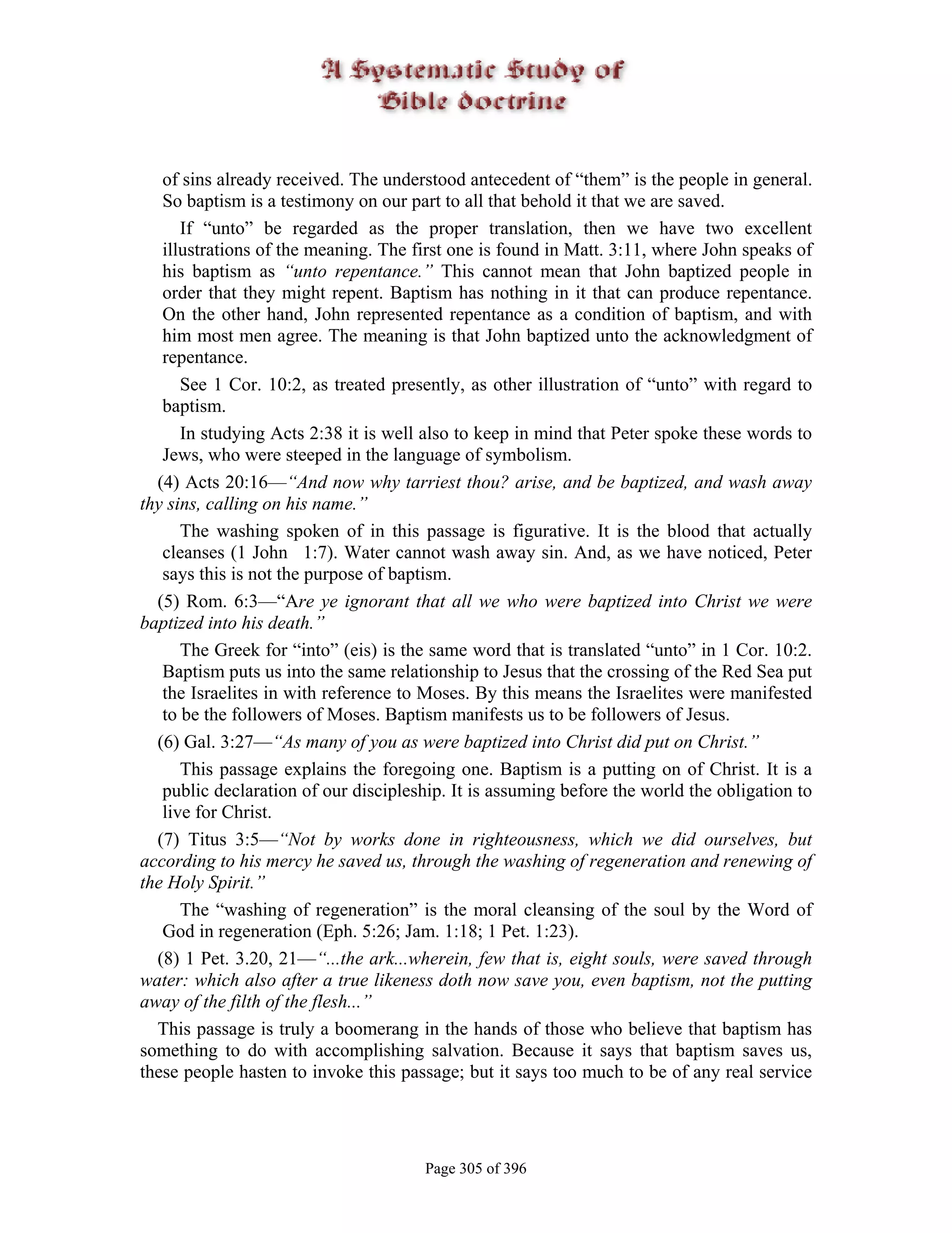 of sins already received. The understood antecedent of “them” is the people in general.
   So baptism is a testimony on our part to all that behold it that we are saved.
      If “unto” be regarded as the proper translation, then we have two excellent
   illustrations of the meaning. The first one is found in Matt. 3:11, where John speaks of
   his baptism as “unto repentance.” This cannot mean that John baptized people in
   order that they might repent. Baptism has nothing in it that can produce repentance.
   On the other hand, John represented repentance as a condition of baptism, and with
   him most men agree. The meaning is that John baptized unto the acknowledgment of
   repentance.
      See 1 Cor. 10:2, as treated presently, as other illustration of “unto” with regard to
   baptism.
      In studying Acts 2:38 it is well also to keep in mind that Peter spoke these words to
   Jews, who were steeped in the language of symbolism.
  (4) Acts 20:16—“And now why tarriest thou? arise, and be baptized, and wash away
thy sins, calling on his name.”
      The washing spoken of in this passage is figurative. It is the blood that actually
   cleanses (1 John 1:7). Water cannot wash away sin. And, as we have noticed, Peter
   says this is not the purpose of baptism.
  (5) Rom. 6:3—“Are ye ignorant that all we who were baptized into Christ we were
baptized into his death.”
      The Greek for “into” (eis) is the same word that is translated “unto” in 1 Cor. 10:2.
   Baptism puts us into the same relationship to Jesus that the crossing of the Red Sea put
   the Israelites in with reference to Moses. By this means the Israelites were manifested
   to be the followers of Moses. Baptism manifests us to be followers of Jesus.
  (6) Gal. 3:27—“As many of you as were baptized into Christ did put on Christ.”
      This passage explains the foregoing one. Baptism is a putting on of Christ. It is a
   public declaration of our discipleship. It is assuming before the world the obligation to
   live for Christ.
  (7) Titus 3:5—“Not by works done in righteousness, which we did ourselves, but
according to his mercy he saved us, through the washing of regeneration and renewing of
the Holy Spirit.”
      The “washing of regeneration” is the moral cleansing of the soul by the Word of
   God in regeneration (Eph. 5:26; Jam. 1:18; 1 Pet. 1:23).
  (8) 1 Pet. 3.20, 21—“...the ark...wherein, few that is, eight souls, were saved through
water: which also after a true likeness doth now save you, even baptism, not the putting
away of the filth of the flesh...”
  This passage is truly a boomerang in the hands of those who believe that baptism has
something to do with accomplishing salvation. Because it says that baptism saves us,
these people hasten to invoke this passage; but it says too much to be of any real service




                                       Page 305 of 396
 