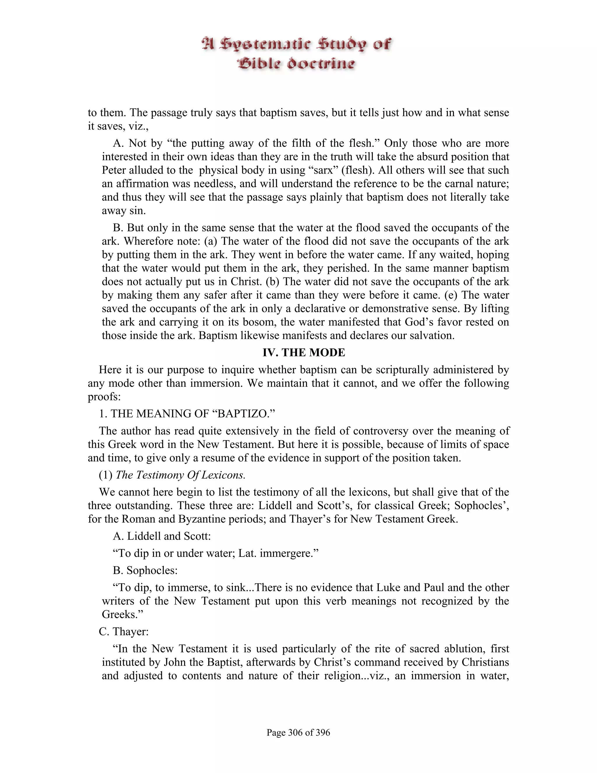 to them. The passage truly says that baptism saves, but it tells just how and in what sense
it saves, viz.,
       A. Not by “the putting away of the filth of the flesh.” Only those who are more
    interested in their own ideas than they are in the truth will take the absurd position that
    Peter alluded to the physical body in using “sarx” (flesh). All others will see that such
    an affirmation was needless, and will understand the reference to be the carnal nature;
    and thus they will see that the passage says plainly that baptism does not literally take
    away sin.
       B. But only in the same sense that the water at the flood saved the occupants of the
    ark. Wherefore note: (a) The water of the flood did not save the occupants of the ark
    by putting them in the ark. They went in before the water came. If any waited, hoping
    that the water would put them in the ark, they perished. In the same manner baptism
    does not actually put us in Christ. (b) The water did not save the occupants of the ark
    by making them any safer after it came than they were before it came. (e) The water
    saved the occupants of the ark in only a declarative or demonstrative sense. By lifting
    the ark and carrying it on its bosom, the water manifested that God’s favor rested on
    those inside the ark. Baptism likewise manifests and declares our salvation.
                                        IV. THE MODE
   Here it is our purpose to inquire whether baptism can be scripturally administered by
any mode other than immersion. We maintain that it cannot, and we offer the following
proofs:
   1. THE MEANING OF “BAPTIZO.”
   The author has read quite extensively in the field of controversy over the meaning of
this Greek word in the New Testament. But here it is possible, because of limits of space
and time, to give only a resume of the evidence in support of the position taken.
   (1) The Testimony Of Lexicons.
   We cannot here begin to list the testimony of all the lexicons, but shall give that of the
three outstanding. These three are: Liddell and Scott’s, for classical Greek; Sophocles’,
for the Roman and Byzantine periods; and Thayer’s for New Testament Greek.
       A. Liddell and Scott:
       “To dip in or under water; Lat. immergere.”
       B. Sophocles:
       “To dip, to immerse, to sink...There is no evidence that Luke and Paul and the other
    writers of the New Testament put upon this verb meanings not recognized by the
    Greeks.”
   C. Thayer:
       “In the New Testament it is used particularly of the rite of sacred ablution, first
    instituted by John the Baptist, afterwards by Christ’s command received by Christians
    and adjusted to contents and nature of their religion...viz., an immersion in water,



                                        Page 306 of 396
 