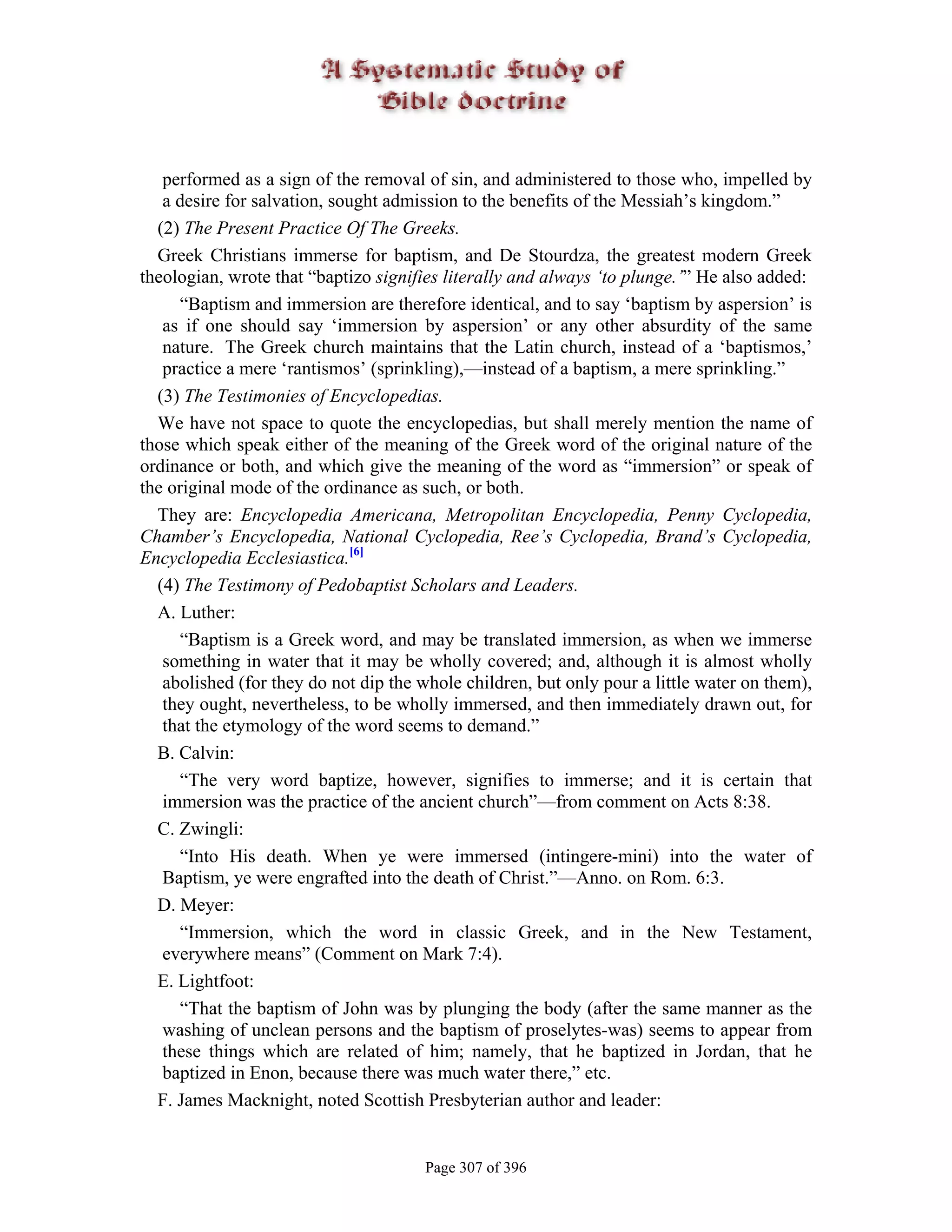 performed as a sign of the removal of sin, and administered to those who, impelled by
   a desire for salvation, sought admission to the benefits of the Messiah’s kingdom.”
  (2) The Present Practice Of The Greeks.
  Greek Christians immerse for baptism, and De Stourdza, the greatest modern Greek
theologian, wrote that “baptizo signifies literally and always ‘to plunge.’” He also added:
     “Baptism and immersion are therefore identical, and to say ‘baptism by aspersion’ is
   as if one should say ‘immersion by aspersion’ or any other absurdity of the same
   nature. The Greek church maintains that the Latin church, instead of a ‘baptismos,’
   practice a mere ‘rantismos’ (sprinkling),—instead of a baptism, a mere sprinkling.”
  (3) The Testimonies of Encyclopedias.
  We have not space to quote the encyclopedias, but shall merely mention the name of
those which speak either of the meaning of the Greek word of the original nature of the
ordinance or both, and which give the meaning of the word as “immersion” or speak of
the original mode of the ordinance as such, or both.
  They are: Encyclopedia Americana, Metropolitan Encyclopedia, Penny Cyclopedia,
Chamber’s Encyclopedia, National Cyclopedia, Ree’s Cyclopedia, Brand’s Cyclopedia,
Encyclopedia Ecclesiastica.[6]
  (4) The Testimony of Pedobaptist Scholars and Leaders.
  A. Luther:
     “Baptism is a Greek word, and may be translated immersion, as when we immerse
   something in water that it may be wholly covered; and, although it is almost wholly
   abolished (for they do not dip the whole children, but only pour a little water on them),
   they ought, nevertheless, to be wholly immersed, and then immediately drawn out, for
   that the etymology of the word seems to demand.”
  B. Calvin:
     “The very word baptize, however, signifies to immerse; and it is certain that
   immersion was the practice of the ancient church”—from comment on Acts 8:38.
  C. Zwingli:
     “Into His death. When ye were immersed (intingere-mini) into the water of
   Baptism, ye were engrafted into the death of Christ.”—Anno. on Rom. 6:3.
  D. Meyer:
     “Immersion, which the word in classic Greek, and in the New Testament,
   everywhere means” (Comment on Mark 7:4).
  E. Lightfoot:
     “That the baptism of John was by plunging the body (after the same manner as the
   washing of unclean persons and the baptism of proselytes-was) seems to appear from
   these things which are related of him; namely, that he baptized in Jordan, that he
   baptized in Enon, because there was much water there,” etc.
  F. James Macknight, noted Scottish Presbyterian author and leader:


                                       Page 307 of 396
 