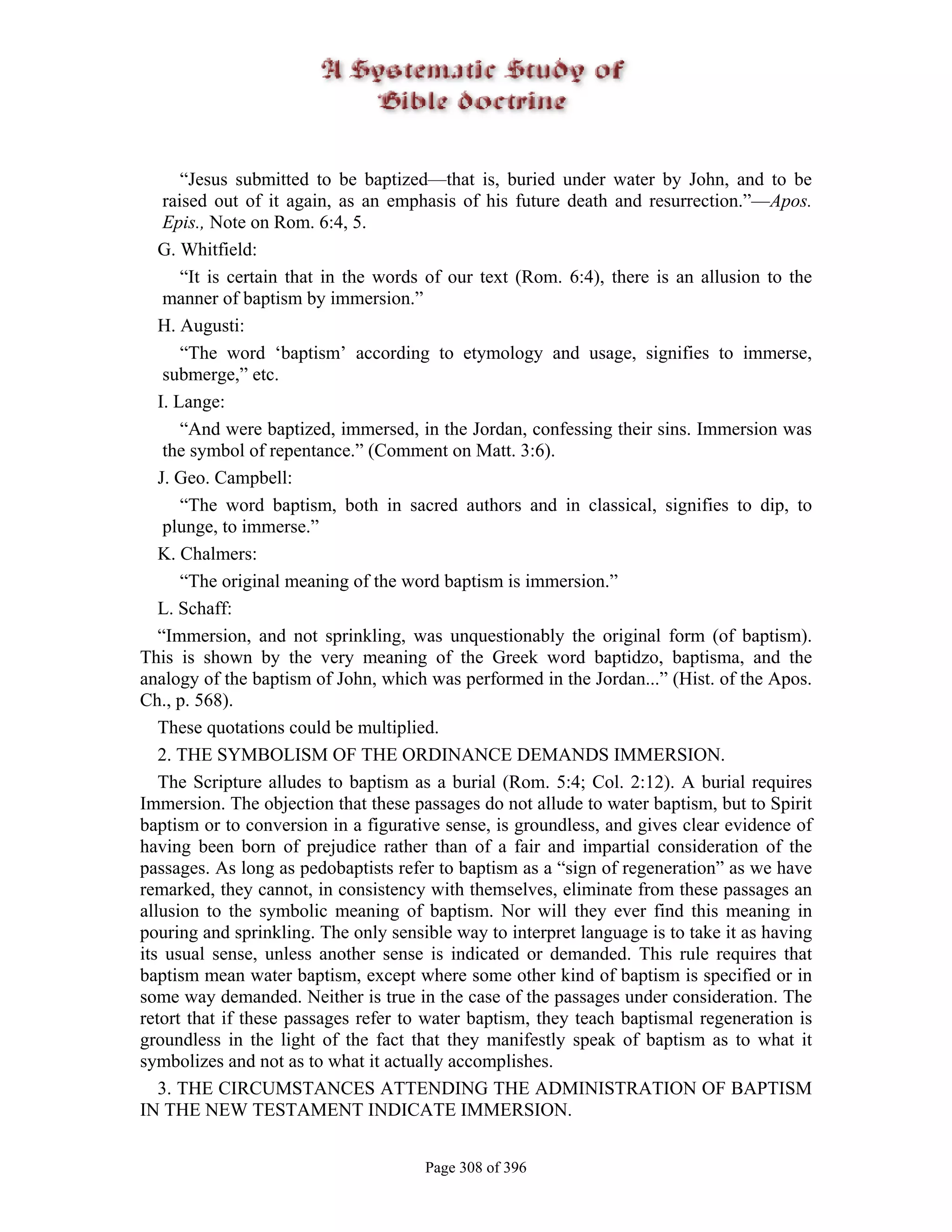 “Jesus submitted to be baptized—that is, buried under water by John, and to be
    raised out of it again, as an emphasis of his future death and resurrection.”—Apos.
    Epis., Note on Rom. 6:4, 5.
   G. Whitfield:
       “It is certain that in the words of our text (Rom. 6:4), there is an allusion to the
    manner of baptism by immersion.”
   H. Augusti:
       “The word ‘baptism’ according to etymology and usage, signifies to immerse,
    submerge,” etc.
   I. Lange:
       “And were baptized, immersed, in the Jordan, confessing their sins. Immersion was
    the symbol of repentance.” (Comment on Matt. 3:6).
   J. Geo. Campbell:
       “The word baptism, both in sacred authors and in classical, signifies to dip, to
    plunge, to immerse.”
   K. Chalmers:
       “The original meaning of the word baptism is immersion.”
   L. Schaff:
   “Immersion, and not sprinkling, was unquestionably the original form (of baptism).
This is shown by the very meaning of the Greek word baptidzo, baptisma, and the
analogy of the baptism of John, which was performed in the Jordan...” (Hist. of the Apos.
Ch., p. 568).
   These quotations could be multiplied.
   2. THE SYMBOLISM OF THE ORDINANCE DEMANDS IMMERSION.
   The Scripture alludes to baptism as a burial (Rom. 5:4; Col. 2:12). A burial requires
Immersion. The objection that these passages do not allude to water baptism, but to Spirit
baptism or to conversion in a figurative sense, is groundless, and gives clear evidence of
having been born of prejudice rather than of a fair and impartial consideration of the
passages. As long as pedobaptists refer to baptism as a “sign of regeneration” as we have
remarked, they cannot, in consistency with themselves, eliminate from these passages an
allusion to the symbolic meaning of baptism. Nor will they ever find this meaning in
pouring and sprinkling. The only sensible way to interpret language is to take it as having
its usual sense, unless another sense is indicated or demanded. This rule requires that
baptism mean water baptism, except where some other kind of baptism is specified or in
some way demanded. Neither is true in the case of the passages under consideration. The
retort that if these passages refer to water baptism, they teach baptismal regeneration is
groundless in the light of the fact that they manifestly speak of baptism as to what it
symbolizes and not as to what it actually accomplishes.
   3. THE CIRCUMSTANCES ATTENDING THE ADMINISTRATION OF BAPTISM
IN THE NEW TESTAMENT INDICATE IMMERSION.


                                      Page 308 of 396
 