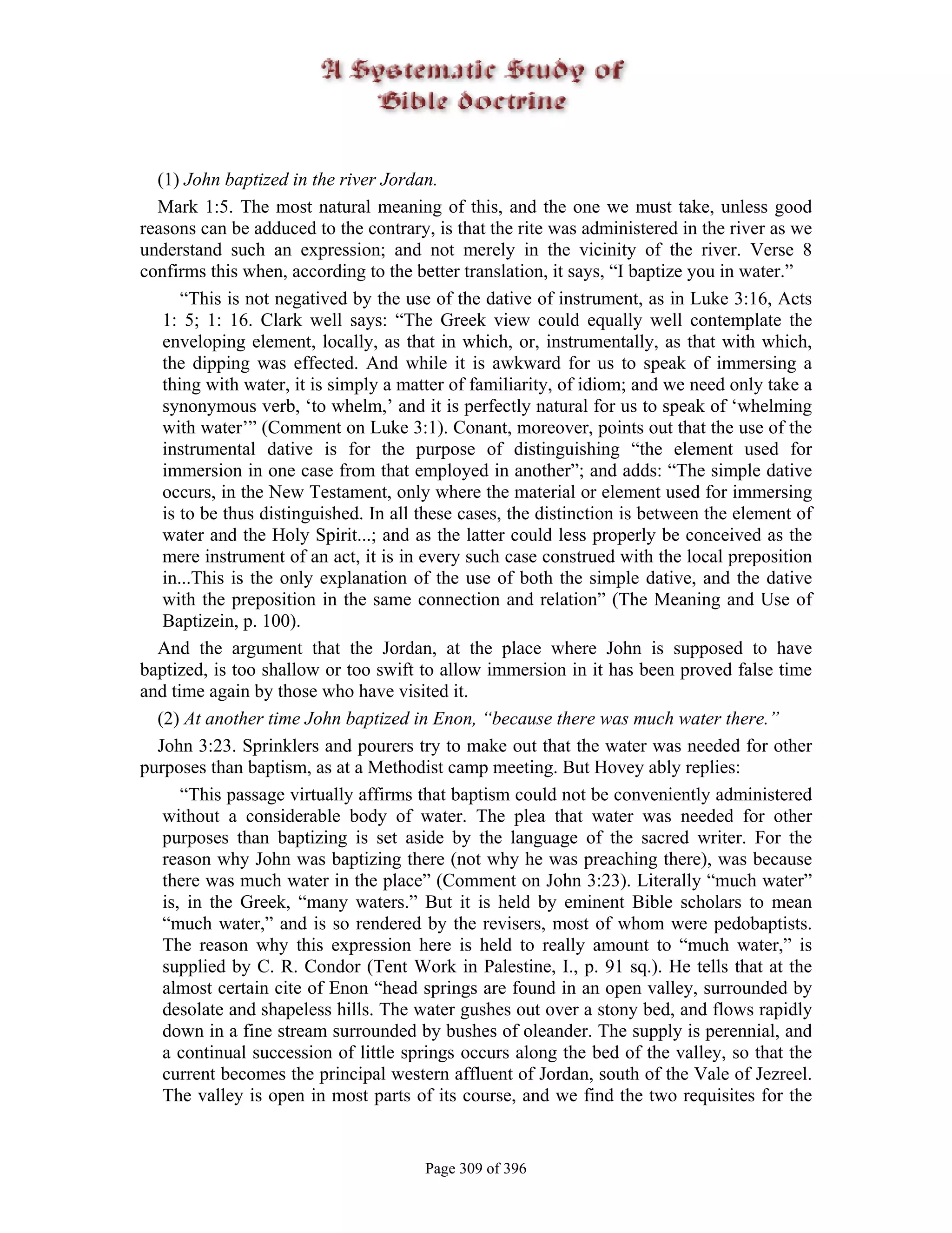 (1) John baptized in the river Jordan.
  Mark 1:5. The most natural meaning of this, and the one we must take, unless good
reasons can be adduced to the contrary, is that the rite was administered in the river as we
understand such an expression; and not merely in the vicinity of the river. Verse 8
confirms this when, according to the better translation, it says, “I baptize you in water.”
      “This is not negatived by the use of the dative of instrument, as in Luke 3:16, Acts
   1: 5; 1: 16. Clark well says: “The Greek view could equally well contemplate the
   enveloping element, locally, as that in which, or, instrumentally, as that with which,
   the dipping was effected. And while it is awkward for us to speak of immersing a
   thing with water, it is simply a matter of familiarity, of idiom; and we need only take a
   synonymous verb, ‘to whelm,’ and it is perfectly natural for us to speak of ‘whelming
   with water’” (Comment on Luke 3:1). Conant, moreover, points out that the use of the
   instrumental dative is for the purpose of distinguishing “the element used for
   immersion in one case from that employed in another”; and adds: “The simple dative
   occurs, in the New Testament, only where the material or element used for immersing
   is to be thus distinguished. In all these cases, the distinction is between the element of
   water and the Holy Spirit...; and as the latter could less properly be conceived as the
   mere instrument of an act, it is in every such case construed with the local preposition
   in...This is the only explanation of the use of both the simple dative, and the dative
   with the preposition in the same connection and relation” (The Meaning and Use of
   Baptizein, p. 100).
  And the argument that the Jordan, at the place where John is supposed to have
baptized, is too shallow or too swift to allow immersion in it has been proved false time
and time again by those who have visited it.
  (2) At another time John baptized in Enon, “because there was much water there.”
  John 3:23. Sprinklers and pourers try to make out that the water was needed for other
purposes than baptism, as at a Methodist camp meeting. But Hovey ably replies:
      “This passage virtually affirms that baptism could not be conveniently administered
   without a considerable body of water. The plea that water was needed for other
   purposes than baptizing is set aside by the language of the sacred writer. For the
   reason why John was baptizing there (not why he was preaching there), was because
   there was much water in the place” (Comment on John 3:23). Literally “much water”
   is, in the Greek, “many waters.” But it is held by eminent Bible scholars to mean
   “much water,” and is so rendered by the revisers, most of whom were pedobaptists.
   The reason why this expression here is held to really amount to “much water,” is
   supplied by C. R. Condor (Tent Work in Palestine, I., p. 91 sq.). He tells that at the
   almost certain cite of Enon “head springs are found in an open valley, surrounded by
   desolate and shapeless hills. The water gushes out over a stony bed, and flows rapidly
   down in a fine stream surrounded by bushes of oleander. The supply is perennial, and
   a continual succession of little springs occurs along the bed of the valley, so that the
   current becomes the principal western affluent of Jordan, south of the Vale of Jezreel.
   The valley is open in most parts of its course, and we find the two requisites for the


                                       Page 309 of 396
 