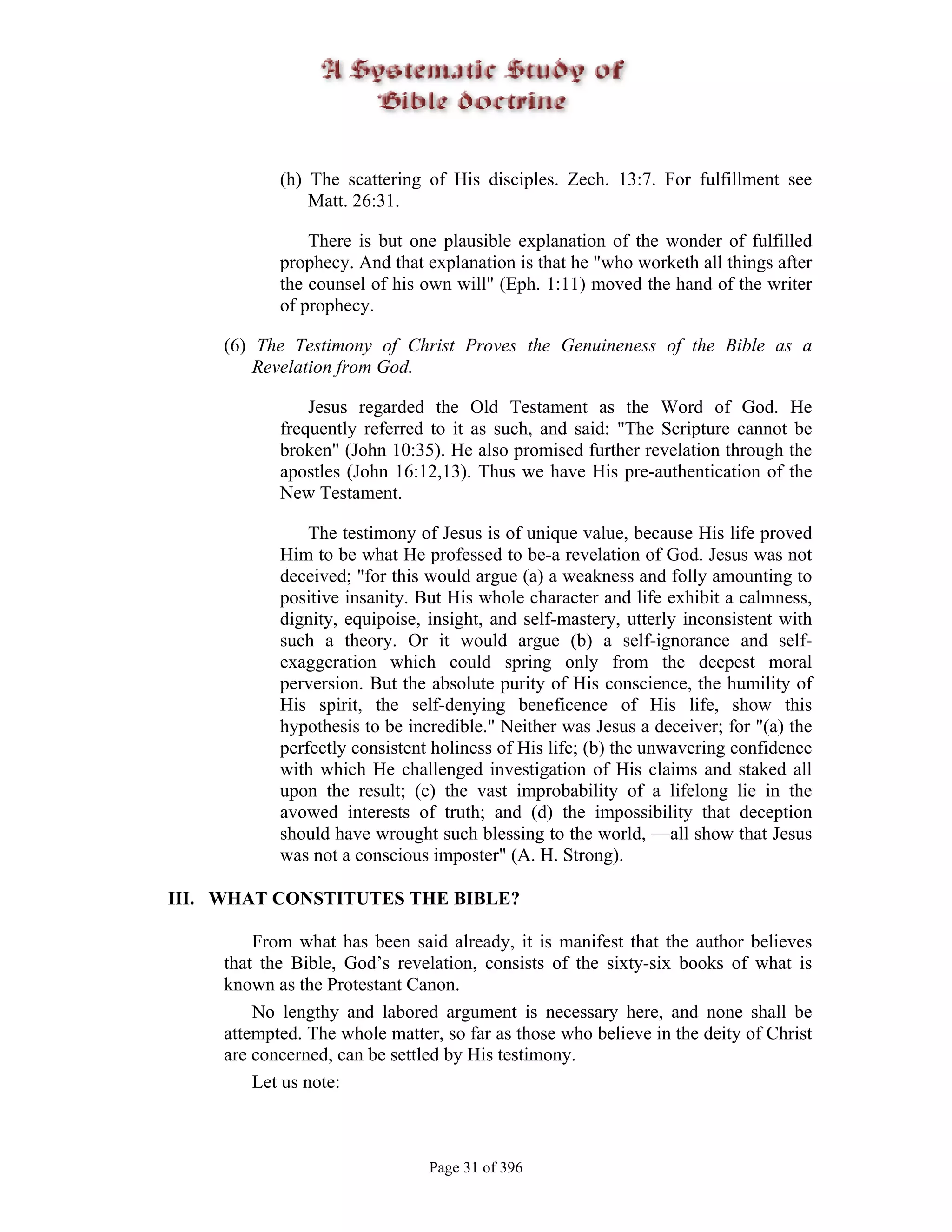 (h) The scattering of His disciples. Zech. 13:7. For fulfillment see
                Matt. 26:31.

                There is but one plausible explanation of the wonder of fulfilled
            prophecy. And that explanation is that he "who worketh all things after
            the counsel of his own will" (Eph. 1:11) moved the hand of the writer
            of prophecy.

     (6) The Testimony of Christ Proves the Genuineness of the Bible as a
         Revelation from God.

                Jesus regarded the Old Testament as the Word of God. He
            frequently referred to it as such, and said: "The Scripture cannot be
            broken" (John 10:35). He also promised further revelation through the
            apostles (John 16:12,13). Thus we have His pre-authentication of the
            New Testament.

                The testimony of Jesus is of unique value, because His life proved
            Him to be what He professed to be-a revelation of God. Jesus was not
            deceived; "for this would argue (a) a weakness and folly amounting to
            positive insanity. But His whole character and life exhibit a calmness,
            dignity, equipoise, insight, and self-mastery, utterly inconsistent with
            such a theory. Or it would argue (b) a self-ignorance and self-
            exaggeration which could spring only from the deepest moral
            perversion. But the absolute purity of His conscience, the humility of
            His spirit, the self-denying beneficence of His life, show this
            hypothesis to be incredible." Neither was Jesus a deceiver; for "(a) the
            perfectly consistent holiness of His life; (b) the unwavering confidence
            with which He challenged investigation of His claims and staked all
            upon the result; (c) the vast improbability of a lifelong lie in the
            avowed interests of truth; and (d) the impossibility that deception
            should have wrought such blessing to the world, —all show that Jesus
            was not a conscious imposter" (A. H. Strong).

III. WHAT CONSTITUTES THE BIBLE?

         From what has been said already, it is manifest that the author believes
     that the Bible, God’s revelation, consists of the sixty-six books of what is
     known as the Protestant Canon.
         No lengthy and labored argument is necessary here, and none shall be
     attempted. The whole matter, so far as those who believe in the deity of Christ
     are concerned, can be settled by His testimony.
         Let us note:



                                Page 31 of 396
 