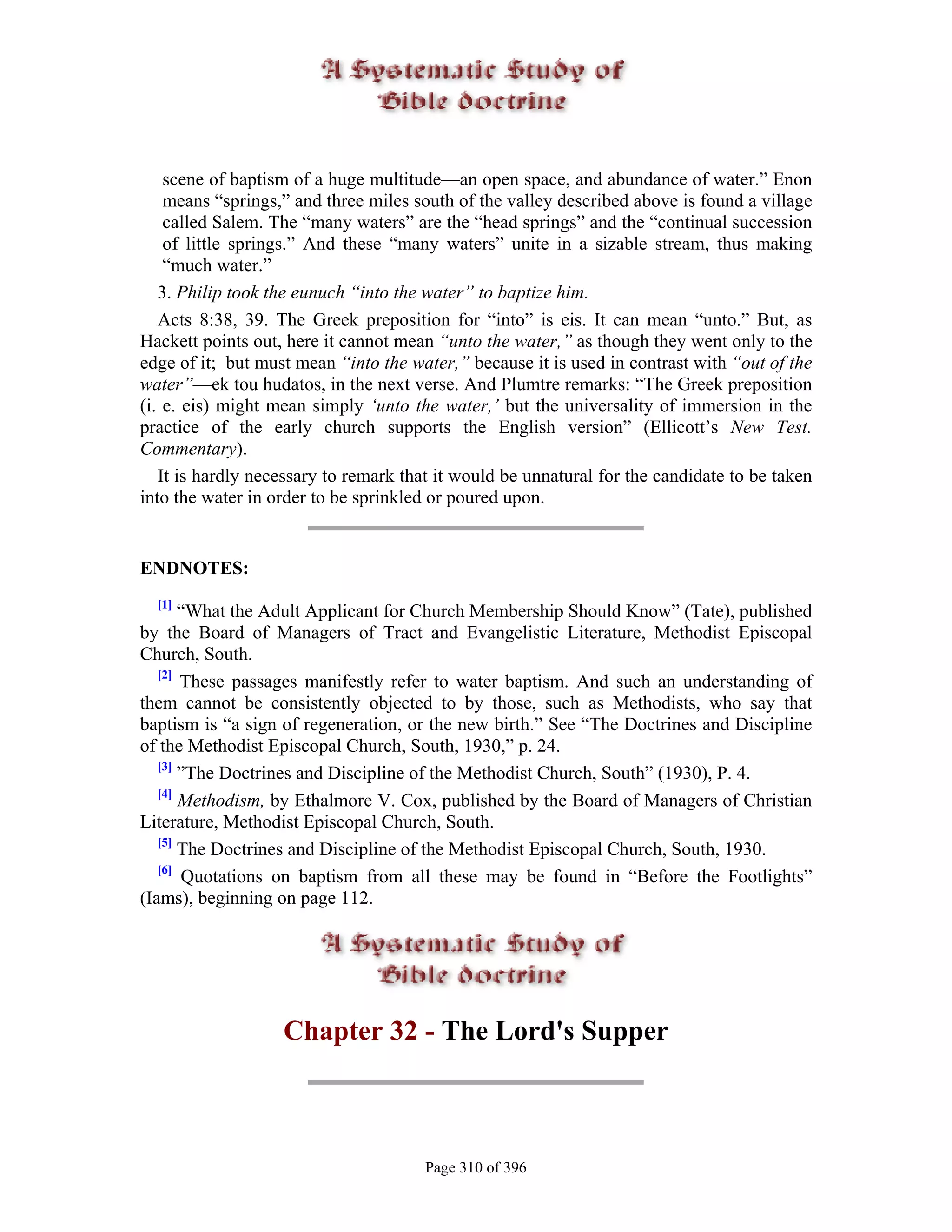 scene of baptism of a huge multitude—an open space, and abundance of water.” Enon
    means “springs,” and three miles south of the valley described above is found a village
    called Salem. The “many waters” are the “head springs” and the “continual succession
    of little springs.” And these “many waters” unite in a sizable stream, thus making
    “much water.”
   3. Philip took the eunuch “into the water” to baptize him.
   Acts 8:38, 39. The Greek preposition for “into” is eis. It can mean “unto.” But, as
Hackett points out, here it cannot mean “unto the water,” as though they went only to the
edge of it; but must mean “into the water,” because it is used in contrast with “out of the
water”—ek tou hudatos, in the next verse. And Plumtre remarks: “The Greek preposition
(i. e. eis) might mean simply ‘unto the water,’ but the universality of immersion in the
practice of the early church supports the English version” (Ellicott’s New Test.
Commentary).
   It is hardly necessary to remark that it would be unnatural for the candidate to be taken
into the water in order to be sprinkled or poured upon.


ENDNOTES:
  [1]
       “What the Adult Applicant for Church Membership Should Know” (Tate), published
by the Board of Managers of Tract and Evangelistic Literature, Methodist Episcopal
Church, South.
   [2]
       These passages manifestly refer to water baptism. And such an understanding of
them cannot be consistently objected to by those, such as Methodists, who say that
baptism is “a sign of regeneration, or the new birth.” See “The Doctrines and Discipline
of the Methodist Episcopal Church, South, 1930,” p. 24.
   [3]
       ”The Doctrines and Discipline of the Methodist Church, South” (1930), P. 4.
   [4]
       Methodism, by Ethalmore V. Cox, published by the Board of Managers of Christian
Literature, Methodist Episcopal Church, South.
   [5]
       The Doctrines and Discipline of the Methodist Episcopal Church, South, 1930.
   [6]
       Quotations on baptism from all these may be found in “Before the Footlights”
(Iams), beginning on page 112.




                   Chapter 32 - The Lord's Supper



                                       Page 310 of 396
 
