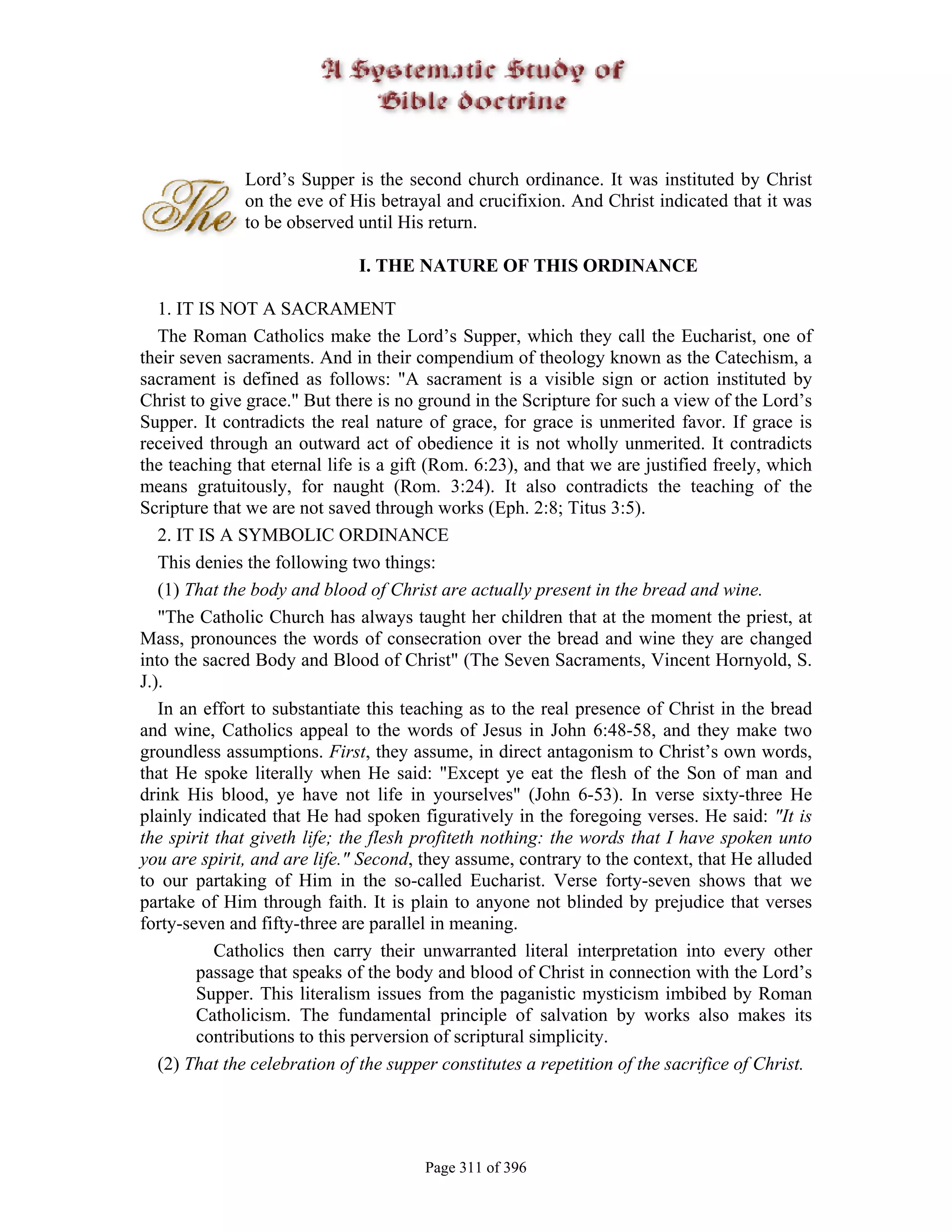 Lord’s Supper is the second church ordinance. It was instituted by Christ
              on the eve of His betrayal and crucifixion. And Christ indicated that it was
              to be observed until His return.

                              I. THE NATURE OF THIS ORDINANCE

   1. IT IS NOT A SACRAMENT
   The Roman Catholics make the Lord’s Supper, which they call the Eucharist, one of
their seven sacraments. And in their compendium of theology known as the Catechism, a
sacrament is defined as follows: "A sacrament is a visible sign or action instituted by
Christ to give grace." But there is no ground in the Scripture for such a view of the Lord’s
Supper. It contradicts the real nature of grace, for grace is unmerited favor. If grace is
received through an outward act of obedience it is not wholly unmerited. It contradicts
the teaching that eternal life is a gift (Rom. 6:23), and that we are justified freely, which
means gratuitously, for naught (Rom. 3:24). It also contradicts the teaching of the
Scripture that we are not saved through works (Eph. 2:8; Titus 3:5).
   2. IT IS A SYMBOLIC ORDINANCE
   This denies the following two things:
   (1) That the body and blood of Christ are actually present in the bread and wine.
   "The Catholic Church has always taught her children that at the moment the priest, at
Mass, pronounces the words of consecration over the bread and wine they are changed
into the sacred Body and Blood of Christ" (The Seven Sacraments, Vincent Hornyold, S.
J.).
   In an effort to substantiate this teaching as to the real presence of Christ in the bread
and wine, Catholics appeal to the words of Jesus in John 6:48-58, and they make two
groundless assumptions. First, they assume, in direct antagonism to Christ’s own words,
that He spoke literally when He said: "Except ye eat the flesh of the Son of man and
drink His blood, ye have not life in yourselves" (John 6-53). In verse sixty-three He
plainly indicated that He had spoken figuratively in the foregoing verses. He said: "It is
the spirit that giveth life; the flesh profiteth nothing: the words that I have spoken unto
you are spirit, and are life." Second, they assume, contrary to the context, that He alluded
to our partaking of Him in the so-called Eucharist. Verse forty-seven shows that we
partake of Him through faith. It is plain to anyone not blinded by prejudice that verses
forty-seven and fifty-three are parallel in meaning.
           Catholics then carry their unwarranted literal interpretation into every other
        passage that speaks of the body and blood of Christ in connection with the Lord’s
        Supper. This literalism issues from the paganistic mysticism imbibed by Roman
        Catholicism. The fundamental principle of salvation by works also makes its
        contributions to this perversion of scriptural simplicity.
   (2) That the celebration of the supper constitutes a repetition of the sacrifice of Christ.




                                       Page 311 of 396
 