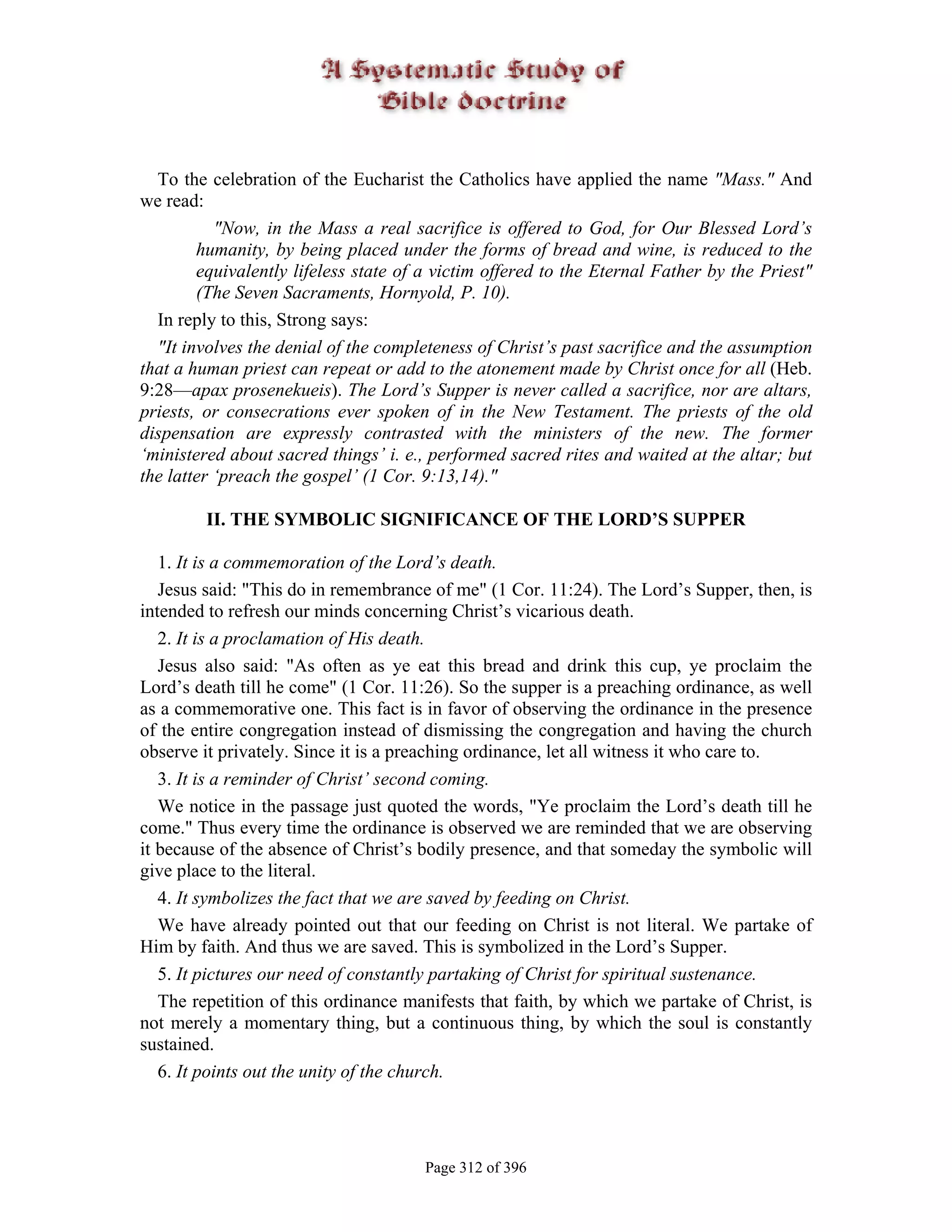 To the celebration of the Eucharist the Catholics have applied the name "Mass." And
we read:
           "Now, in the Mass a real sacrifice is offered to God, for Our Blessed Lord’s
        humanity, by being placed under the forms of bread and wine, is reduced to the
        equivalently lifeless state of a victim offered to the Eternal Father by the Priest"
        (The Seven Sacraments, Hornyold, P. 10).
  In reply to this, Strong says:
  "It involves the denial of the completeness of Christ’s past sacrifice and the assumption
that a human priest can repeat or add to the atonement made by Christ once for all (Heb.
9:28—apax prosenekueis). The Lord’s Supper is never called a sacrifice, nor are altars,
priests, or consecrations ever spoken of in the New Testament. The priests of the old
dispensation are expressly contrasted with the ministers of the new. The former
‘ministered about sacred things’ i. e., performed sacred rites and waited at the altar; but
the latter ‘preach the gospel’ (1 Cor. 9:13,14)."

         II. THE SYMBOLIC SIGNIFICANCE OF THE LORD’S SUPPER

   1. It is a commemoration of the Lord’s death.
   Jesus said: "This do in remembrance of me" (1 Cor. 11:24). The Lord’s Supper, then, is
intended to refresh our minds concerning Christ’s vicarious death.
   2. It is a proclamation of His death.
   Jesus also said: "As often as ye eat this bread and drink this cup, ye proclaim the
Lord’s death till he come" (1 Cor. 11:26). So the supper is a preaching ordinance, as well
as a commemorative one. This fact is in favor of observing the ordinance in the presence
of the entire congregation instead of dismissing the congregation and having the church
observe it privately. Since it is a preaching ordinance, let all witness it who care to.
   3. It is a reminder of Christ’ second coming.
   We notice in the passage just quoted the words, "Ye proclaim the Lord’s death till he
come." Thus every time the ordinance is observed we are reminded that we are observing
it because of the absence of Christ’s bodily presence, and that someday the symbolic will
give place to the literal.
   4. It symbolizes the fact that we are saved by feeding on Christ.
   We have already pointed out that our feeding on Christ is not literal. We partake of
Him by faith. And thus we are saved. This is symbolized in the Lord’s Supper.
   5. It pictures our need of constantly partaking of Christ for spiritual sustenance.
   The repetition of this ordinance manifests that faith, by which we partake of Christ, is
not merely a momentary thing, but a continuous thing, by which the soul is constantly
sustained.
   6. It points out the unity of the church.




                                       Page 312 of 396
 