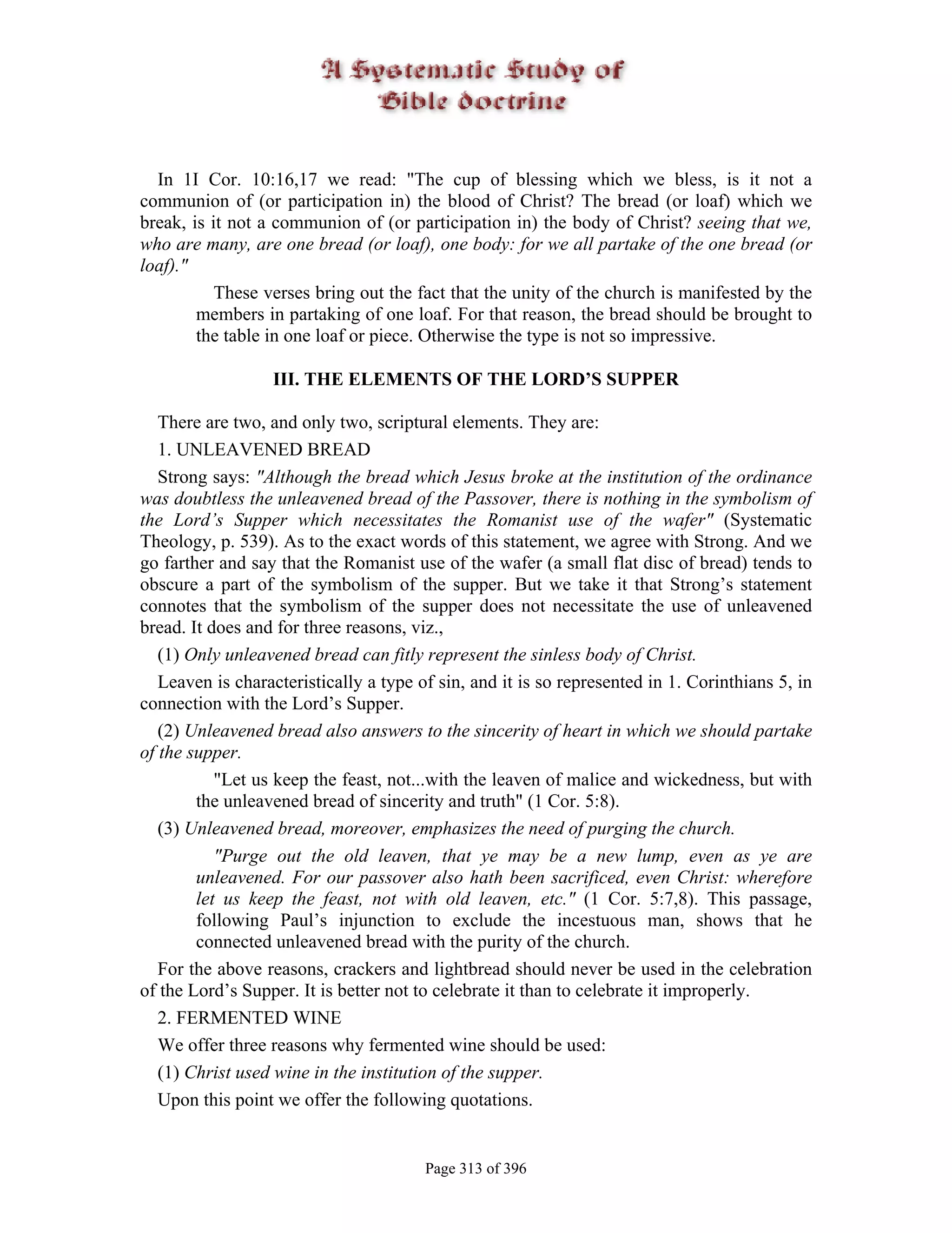 In 1I Cor. 10:16,17 we read: "The cup of blessing which we bless, is it not a
communion of (or participation in) the blood of Christ? The bread (or loaf) which we
break, is it not a communion of (or participation in) the body of Christ? seeing that we,
who are many, are one bread (or loaf), one body: for we all partake of the one bread (or
loaf)."
           These verses bring out the fact that the unity of the church is manifested by the
        members in partaking of one loaf. For that reason, the bread should be brought to
        the table in one loaf or piece. Otherwise the type is not so impressive.

                  III. THE ELEMENTS OF THE LORD’S SUPPER

   There are two, and only two, scriptural elements. They are:
   1. UNLEAVENED BREAD
   Strong says: "Although the bread which Jesus broke at the institution of the ordinance
was doubtless the unleavened bread of the Passover, there is nothing in the symbolism of
the Lord’s Supper which necessitates the Romanist use of the wafer" (Systematic
Theology, p. 539). As to the exact words of this statement, we agree with Strong. And we
go farther and say that the Romanist use of the wafer (a small flat disc of bread) tends to
obscure a part of the symbolism of the supper. But we take it that Strong’s statement
connotes that the symbolism of the supper does not necessitate the use of unleavened
bread. It does and for three reasons, viz.,
   (1) Only unleavened bread can fitly represent the sinless body of Christ.
   Leaven is characteristically a type of sin, and it is so represented in 1. Corinthians 5, in
connection with the Lord’s Supper.
   (2) Unleavened bread also answers to the sincerity of heart in which we should partake
of the supper.
           "Let us keep the feast, not...with the leaven of malice and wickedness, but with
        the unleavened bread of sincerity and truth" (1 Cor. 5:8).
   (3) Unleavened bread, moreover, emphasizes the need of purging the church.
           "Purge out the old leaven, that ye may be a new lump, even as ye are
        unleavened. For our passover also hath been sacrificed, even Christ: wherefore
        let us keep the feast, not with old leaven, etc." (1 Cor. 5:7,8). This passage,
        following Paul’s injunction to exclude the incestuous man, shows that he
        connected unleavened bread with the purity of the church.
   For the above reasons, crackers and lightbread should never be used in the celebration
of the Lord’s Supper. It is better not to celebrate it than to celebrate it improperly.
   2. FERMENTED WINE
   We offer three reasons why fermented wine should be used:
   (1) Christ used wine in the institution of the supper.
   Upon this point we offer the following quotations.


                                        Page 313 of 396
 