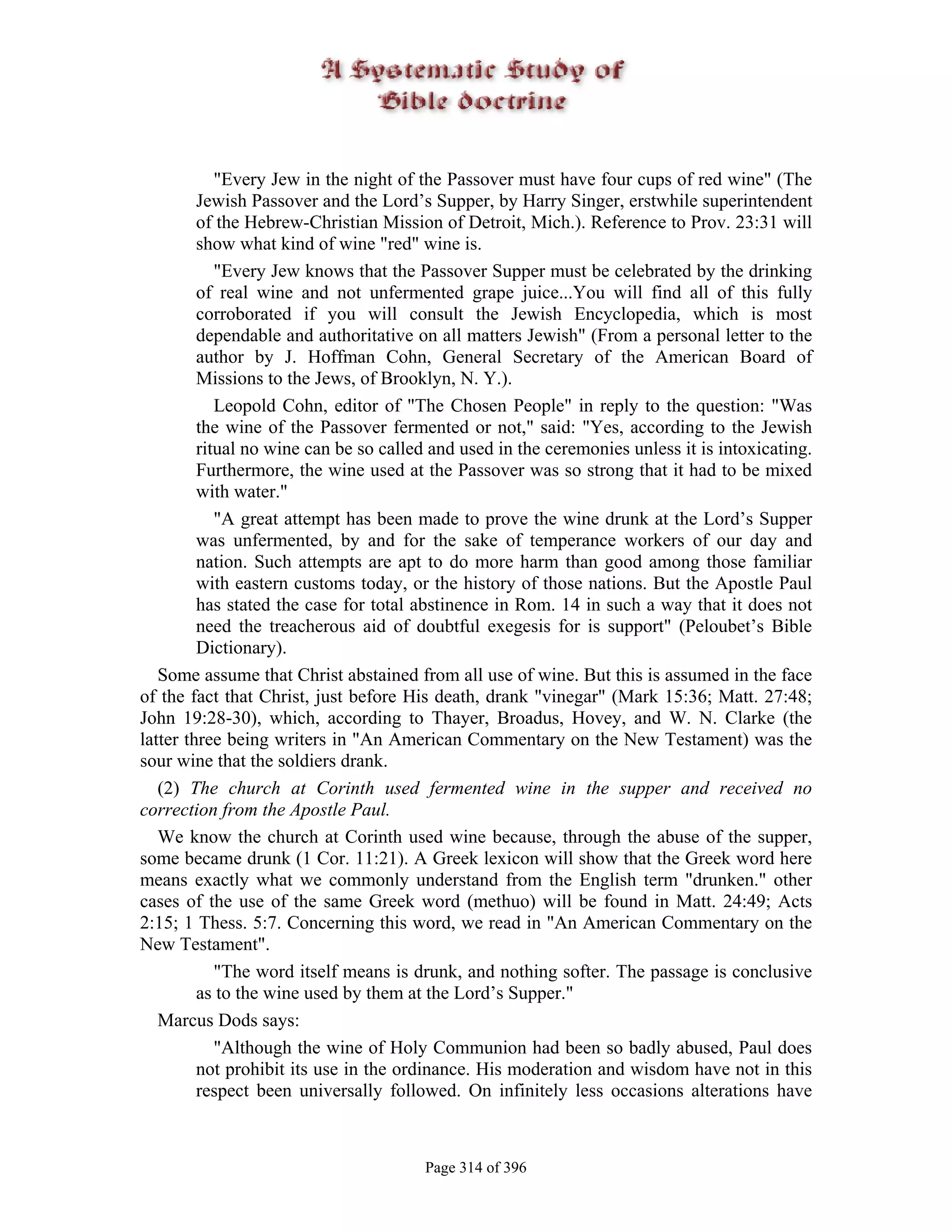 "Every Jew in the night of the Passover must have four cups of red wine" (The
         Jewish Passover and the Lord’s Supper, by Harry Singer, erstwhile superintendent
         of the Hebrew-Christian Mission of Detroit, Mich.). Reference to Prov. 23:31 will
         show what kind of wine "red" wine is.
            "Every Jew knows that the Passover Supper must be celebrated by the drinking
         of real wine and not unfermented grape juice...You will find all of this fully
         corroborated if you will consult the Jewish Encyclopedia, which is most
         dependable and authoritative on all matters Jewish" (From a personal letter to the
         author by J. Hoffman Cohn, General Secretary of the American Board of
         Missions to the Jews, of Brooklyn, N. Y.).
            Leopold Cohn, editor of "The Chosen People" in reply to the question: "Was
         the wine of the Passover fermented or not," said: "Yes, according to the Jewish
         ritual no wine can be so called and used in the ceremonies unless it is intoxicating.
         Furthermore, the wine used at the Passover was so strong that it had to be mixed
         with water."
            "A great attempt has been made to prove the wine drunk at the Lord’s Supper
         was unfermented, by and for the sake of temperance workers of our day and
         nation. Such attempts are apt to do more harm than good among those familiar
         with eastern customs today, or the history of those nations. But the Apostle Paul
         has stated the case for total abstinence in Rom. 14 in such a way that it does not
         need the treacherous aid of doubtful exegesis for is support" (Peloubet’s Bible
         Dictionary).
   Some assume that Christ abstained from all use of wine. But this is assumed in the face
of the fact that Christ, just before His death, drank "vinegar" (Mark 15:36; Matt. 27:48;
John 19:28-30), which, according to Thayer, Broadus, Hovey, and W. N. Clarke (the
latter three being writers in "An American Commentary on the New Testament) was the
sour wine that the soldiers drank.
   (2) The church at Corinth used fermented wine in the supper and received no
correction from the Apostle Paul.
   We know the church at Corinth used wine because, through the abuse of the supper,
some became drunk (1 Cor. 11:21). A Greek lexicon will show that the Greek word here
means exactly what we commonly understand from the English term "drunken." other
cases of the use of the same Greek word (methuo) will be found in Matt. 24:49; Acts
2:15; 1 Thess. 5:7. Concerning this word, we read in "An American Commentary on the
New Testament".
            "The word itself means is drunk, and nothing softer. The passage is conclusive
         as to the wine used by them at the Lord’s Supper."
   Marcus Dods says:
            "Although the wine of Holy Communion had been so badly abused, Paul does
         not prohibit its use in the ordinance. His moderation and wisdom have not in this
         respect been universally followed. On infinitely less occasions alterations have



                                       Page 314 of 396
 