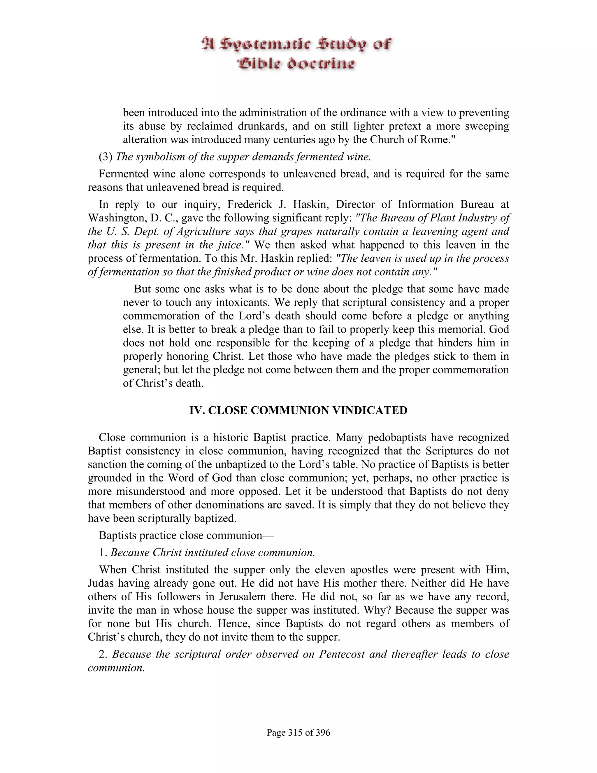 been introduced into the administration of the ordinance with a view to preventing
        its abuse by reclaimed drunkards, and on still lighter pretext a more sweeping
        alteration was introduced many centuries ago by the Church of Rome."
   (3) The symbolism of the supper demands fermented wine.
   Fermented wine alone corresponds to unleavened bread, and is required for the same
reasons that unleavened bread is required.
   In reply to our inquiry, Frederick J. Haskin, Director of Information Bureau at
Washington, D. C., gave the following significant reply: "The Bureau of Plant Industry of
the U. S. Dept. of Agriculture says that grapes naturally contain a leavening agent and
that this is present in the juice." We then asked what happened to this leaven in the
process of fermentation. To this Mr. Haskin replied: "The leaven is used up in the process
of fermentation so that the finished product or wine does not contain any."
           But some one asks what is to be done about the pledge that some have made
        never to touch any intoxicants. We reply that scriptural consistency and a proper
        commemoration of the Lord’s death should come before a pledge or anything
        else. It is better to break a pledge than to fail to properly keep this memorial. God
        does not hold one responsible for the keeping of a pledge that hinders him in
        properly honoring Christ. Let those who have made the pledges stick to them in
        general; but let the pledge not come between them and the proper commemoration
        of Christ’s death.

                      IV. CLOSE COMMUNION VINDICATED

  Close communion is a historic Baptist practice. Many pedobaptists have recognized
Baptist consistency in close communion, having recognized that the Scriptures do not
sanction the coming of the unbaptized to the Lord’s table. No practice of Baptists is better
grounded in the Word of God than close communion; yet, perhaps, no other practice is
more misunderstood and more opposed. Let it be understood that Baptists do not deny
that members of other denominations are saved. It is simply that they do not believe they
have been scripturally baptized.
  Baptists practice close communion—
  1. Because Christ instituted close communion.
  When Christ instituted the supper only the eleven apostles were present with Him,
Judas having already gone out. He did not have His mother there. Neither did He have
others of His followers in Jerusalem there. He did not, so far as we have any record,
invite the man in whose house the supper was instituted. Why? Because the supper was
for none but His church. Hence, since Baptists do not regard others as members of
Christ’s church, they do not invite them to the supper.
  2. Because the scriptural order observed on Pentecost and thereafter leads to close
communion.




                                       Page 315 of 396
 