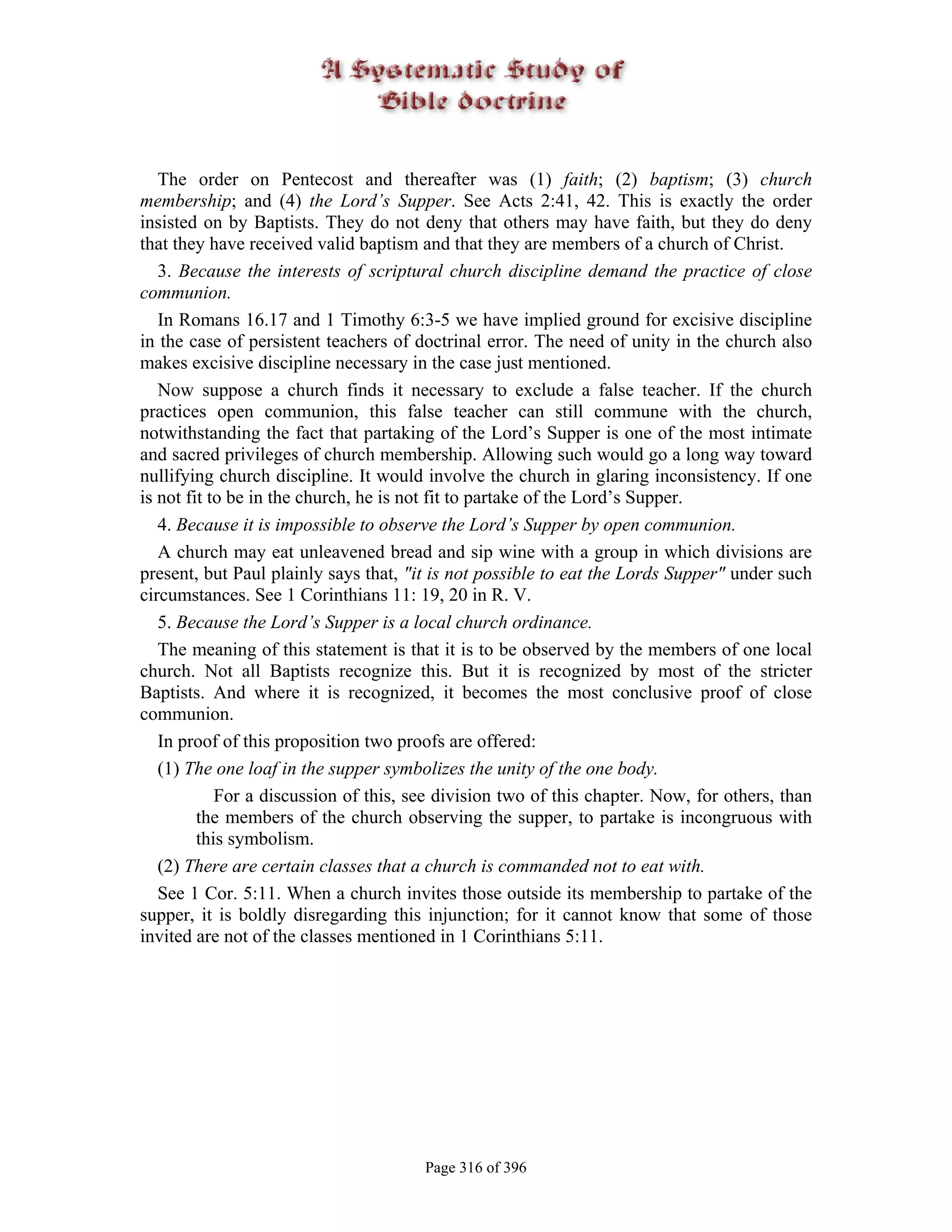The order on Pentecost and thereafter was (1) faith; (2) baptism; (3) church
membership; and (4) the Lord’s Supper. See Acts 2:41, 42. This is exactly the order
insisted on by Baptists. They do not deny that others may have faith, but they do deny
that they have received valid baptism and that they are members of a church of Christ.
   3. Because the interests of scriptural church discipline demand the practice of close
communion.
   In Romans 16.17 and 1 Timothy 6:3-5 we have implied ground for excisive discipline
in the case of persistent teachers of doctrinal error. The need of unity in the church also
makes excisive discipline necessary in the case just mentioned.
   Now suppose a church finds it necessary to exclude a false teacher. If the church
practices open communion, this false teacher can still commune with the church,
notwithstanding the fact that partaking of the Lord’s Supper is one of the most intimate
and sacred privileges of church membership. Allowing such would go a long way toward
nullifying church discipline. It would involve the church in glaring inconsistency. If one
is not fit to be in the church, he is not fit to partake of the Lord’s Supper.
   4. Because it is impossible to observe the Lord’s Supper by open communion.
   A church may eat unleavened bread and sip wine with a group in which divisions are
present, but Paul plainly says that, "it is not possible to eat the Lords Supper" under such
circumstances. See 1 Corinthians 11: 19, 20 in R. V.
   5. Because the Lord’s Supper is a local church ordinance.
   The meaning of this statement is that it is to be observed by the members of one local
church. Not all Baptists recognize this. But it is recognized by most of the stricter
Baptists. And where it is recognized, it becomes the most conclusive proof of close
communion.
   In proof of this proposition two proofs are offered:
   (1) The one loaf in the supper symbolizes the unity of the one body.
            For a discussion of this, see division two of this chapter. Now, for others, than
         the members of the church observing the supper, to partake is incongruous with
         this symbolism.
   (2) There are certain classes that a church is commanded not to eat with.
   See 1 Cor. 5:11. When a church invites those outside its membership to partake of the
supper, it is boldly disregarding this injunction; for it cannot know that some of those
invited are not of the classes mentioned in 1 Corinthians 5:11.




                                       Page 316 of 396
 