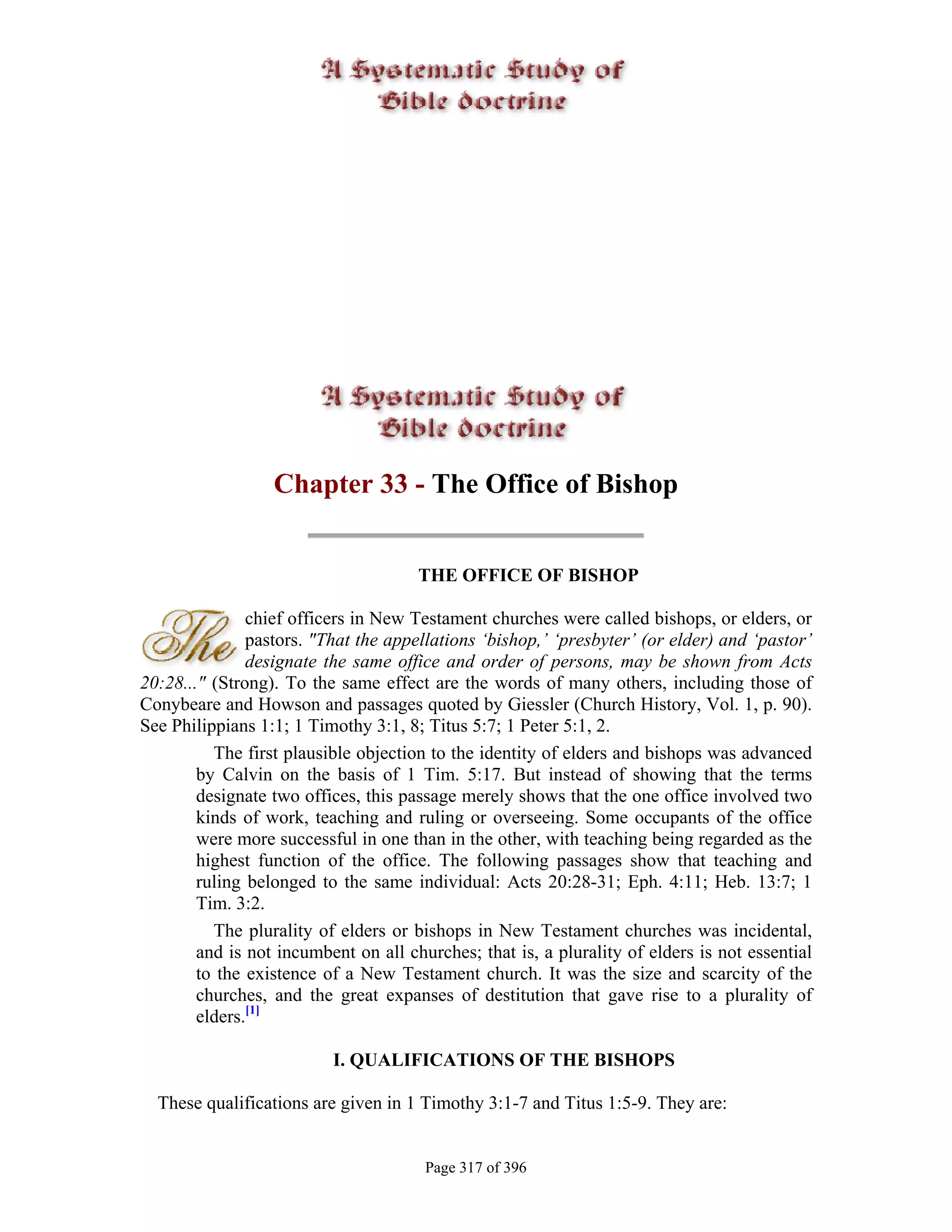 Chapter 33 - The Office of Bishop


                                      THE OFFICE OF BISHOP

               chief officers in New Testament churches were called bishops, or elders, or
               pastors. "That the appellations ‘bishop,’ ‘presbyter’ (or elder) and ‘pastor’
               designate the same office and order of persons, may be shown from Acts
20:28..." (Strong). To the same effect are the words of many others, including those of
Conybeare and Howson and passages quoted by Giessler (Church History, Vol. 1, p. 90).
See Philippians 1:1; 1 Timothy 3:1, 8; Titus 5:7; 1 Peter 5:1, 2.
          The first plausible objection to the identity of elders and bishops was advanced
        by Calvin on the basis of 1 Tim. 5:17. But instead of showing that the terms
        designate two offices, this passage merely shows that the one office involved two
        kinds of work, teaching and ruling or overseeing. Some occupants of the office
        were more successful in one than in the other, with teaching being regarded as the
        highest function of the office. The following passages show that teaching and
        ruling belonged to the same individual: Acts 20:28-31; Eph. 4:11; Heb. 13:7; 1
        Tim. 3:2.
          The plurality of elders or bishops in New Testament churches was incidental,
        and is not incumbent on all churches; that is, a plurality of elders is not essential
        to the existence of a New Testament church. It was the size and scarcity of the
        churches, and the great expanses of destitution that gave rise to a plurality of
        elders.[1]

                          I. QUALIFICATIONS OF THE BISHOPS

  These qualifications are given in 1 Timothy 3:1-7 and Titus 1:5-9. They are:


                                       Page 317 of 396
 