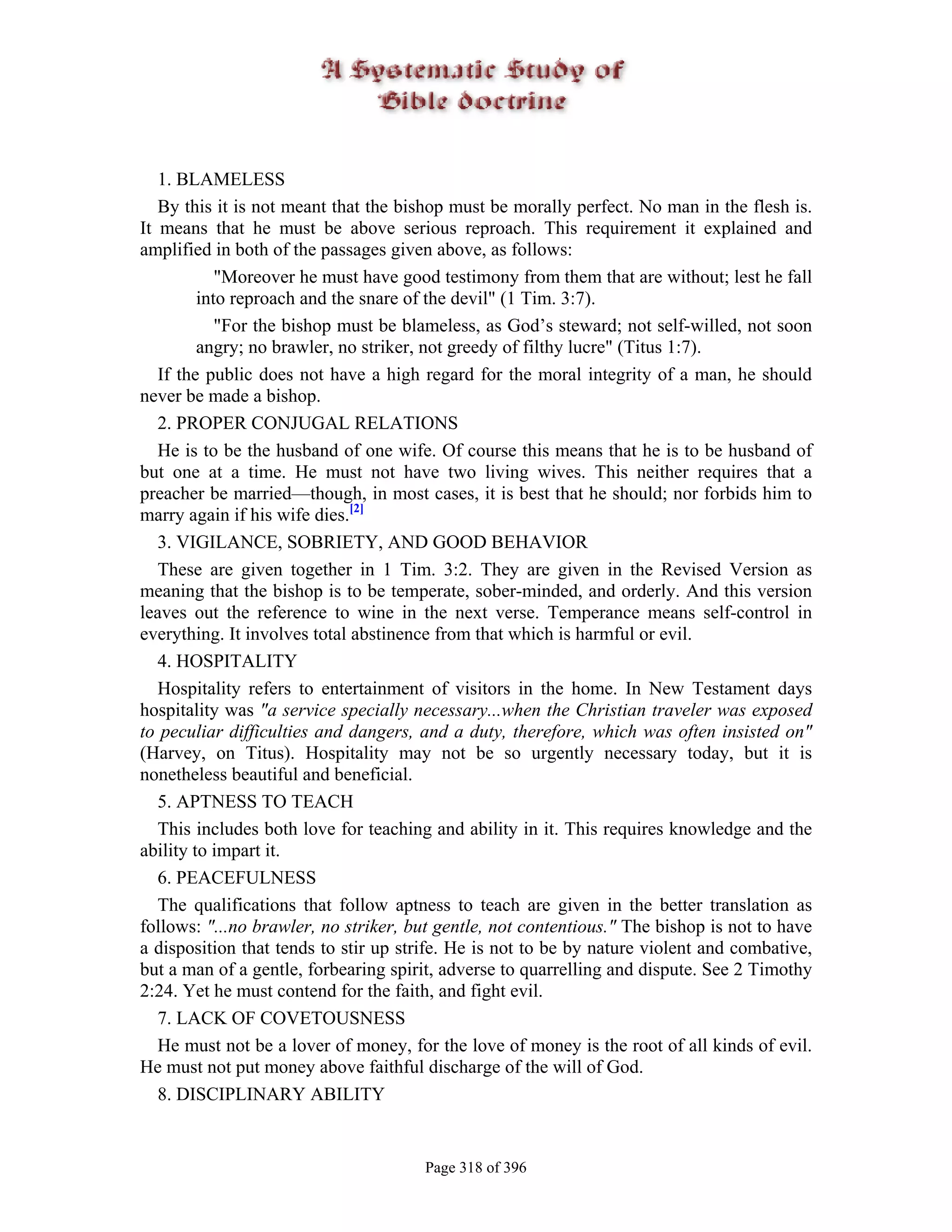 1. BLAMELESS
   By this it is not meant that the bishop must be morally perfect. No man in the flesh is.
It means that he must be above serious reproach. This requirement it explained and
amplified in both of the passages given above, as follows:
            "Moreover he must have good testimony from them that are without; lest he fall
         into reproach and the snare of the devil" (1 Tim. 3:7).
            "For the bishop must be blameless, as God’s steward; not self-willed, not soon
         angry; no brawler, no striker, not greedy of filthy lucre" (Titus 1:7).
   If the public does not have a high regard for the moral integrity of a man, he should
never be made a bishop.
   2. PROPER CONJUGAL RELATIONS
   He is to be the husband of one wife. Of course this means that he is to be husband of
but one at a time. He must not have two living wives. This neither requires that a
preacher be married—though, in most cases, it is best that he should; nor forbids him to
marry again if his wife dies.[2]
   3. VIGILANCE, SOBRIETY, AND GOOD BEHAVIOR
   These are given together in 1 Tim. 3:2. They are given in the Revised Version as
meaning that the bishop is to be temperate, sober-minded, and orderly. And this version
leaves out the reference to wine in the next verse. Temperance means self-control in
everything. It involves total abstinence from that which is harmful or evil.
   4. HOSPITALITY
   Hospitality refers to entertainment of visitors in the home. In New Testament days
hospitality was "a service specially necessary...when the Christian traveler was exposed
to peculiar difficulties and dangers, and a duty, therefore, which was often insisted on"
(Harvey, on Titus). Hospitality may not be so urgently necessary today, but it is
nonetheless beautiful and beneficial.
   5. APTNESS TO TEACH
   This includes both love for teaching and ability in it. This requires knowledge and the
ability to impart it.
   6. PEACEFULNESS
   The qualifications that follow aptness to teach are given in the better translation as
follows: "...no brawler, no striker, but gentle, not contentious." The bishop is not to have
a disposition that tends to stir up strife. He is not to be by nature violent and combative,
but a man of a gentle, forbearing spirit, adverse to quarrelling and dispute. See 2 Timothy
2:24. Yet he must contend for the faith, and fight evil.
   7. LACK OF COVETOUSNESS
   He must not be a lover of money, for the love of money is the root of all kinds of evil.
He must not put money above faithful discharge of the will of God.
   8. DISCIPLINARY ABILITY


                                       Page 318 of 396
 