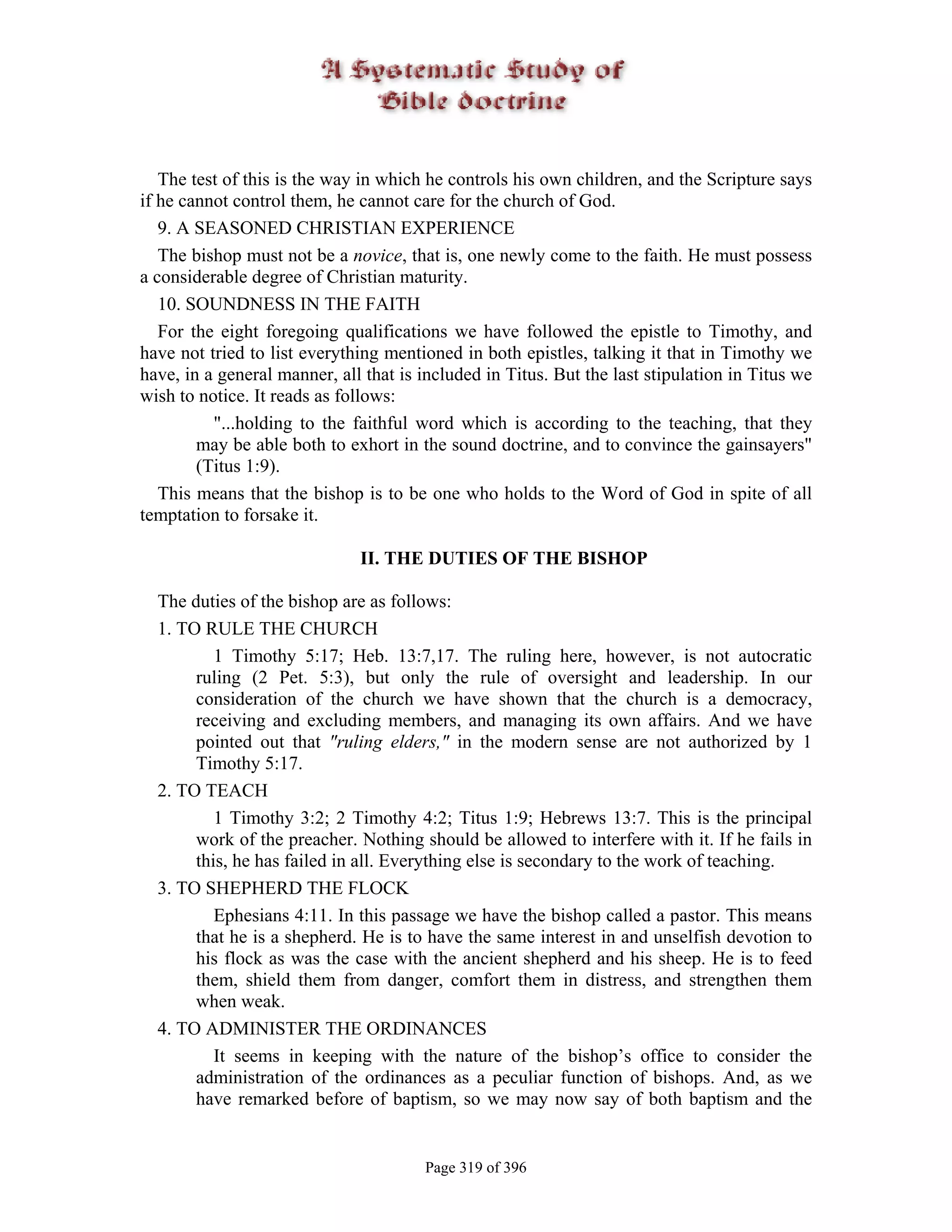 The test of this is the way in which he controls his own children, and the Scripture says
if he cannot control them, he cannot care for the church of God.
   9. A SEASONED CHRISTIAN EXPERIENCE
   The bishop must not be a novice, that is, one newly come to the faith. He must possess
a considerable degree of Christian maturity.
   10. SOUNDNESS IN THE FAITH
   For the eight foregoing qualifications we have followed the epistle to Timothy, and
have not tried to list everything mentioned in both epistles, talking it that in Timothy we
have, in a general manner, all that is included in Titus. But the last stipulation in Titus we
wish to notice. It reads as follows:
          "...holding to the faithful word which is according to the teaching, that they
        may be able both to exhort in the sound doctrine, and to convince the gainsayers"
        (Titus 1:9).
   This means that the bishop is to be one who holds to the Word of God in spite of all
temptation to forsake it.

                              II. THE DUTIES OF THE BISHOP

  The duties of the bishop are as follows:
  1. TO RULE THE CHURCH
          1 Timothy 5:17; Heb. 13:7,17. The ruling here, however, is not autocratic
       ruling (2 Pet. 5:3), but only the rule of oversight and leadership. In our
       consideration of the church we have shown that the church is a democracy,
       receiving and excluding members, and managing its own affairs. And we have
       pointed out that "ruling elders," in the modern sense are not authorized by 1
       Timothy 5:17.
  2. TO TEACH
          1 Timothy 3:2; 2 Timothy 4:2; Titus 1:9; Hebrews 13:7. This is the principal
       work of the preacher. Nothing should be allowed to interfere with it. If he fails in
       this, he has failed in all. Everything else is secondary to the work of teaching.
  3. TO SHEPHERD THE FLOCK
          Ephesians 4:11. In this passage we have the bishop called a pastor. This means
       that he is a shepherd. He is to have the same interest in and unselfish devotion to
       his flock as was the case with the ancient shepherd and his sheep. He is to feed
       them, shield them from danger, comfort them in distress, and strengthen them
       when weak.
  4. TO ADMINISTER THE ORDINANCES
          It seems in keeping with the nature of the bishop’s office to consider the
       administration of the ordinances as a peculiar function of bishops. And, as we
       have remarked before of baptism, so we may now say of both baptism and the


                                       Page 319 of 396
 