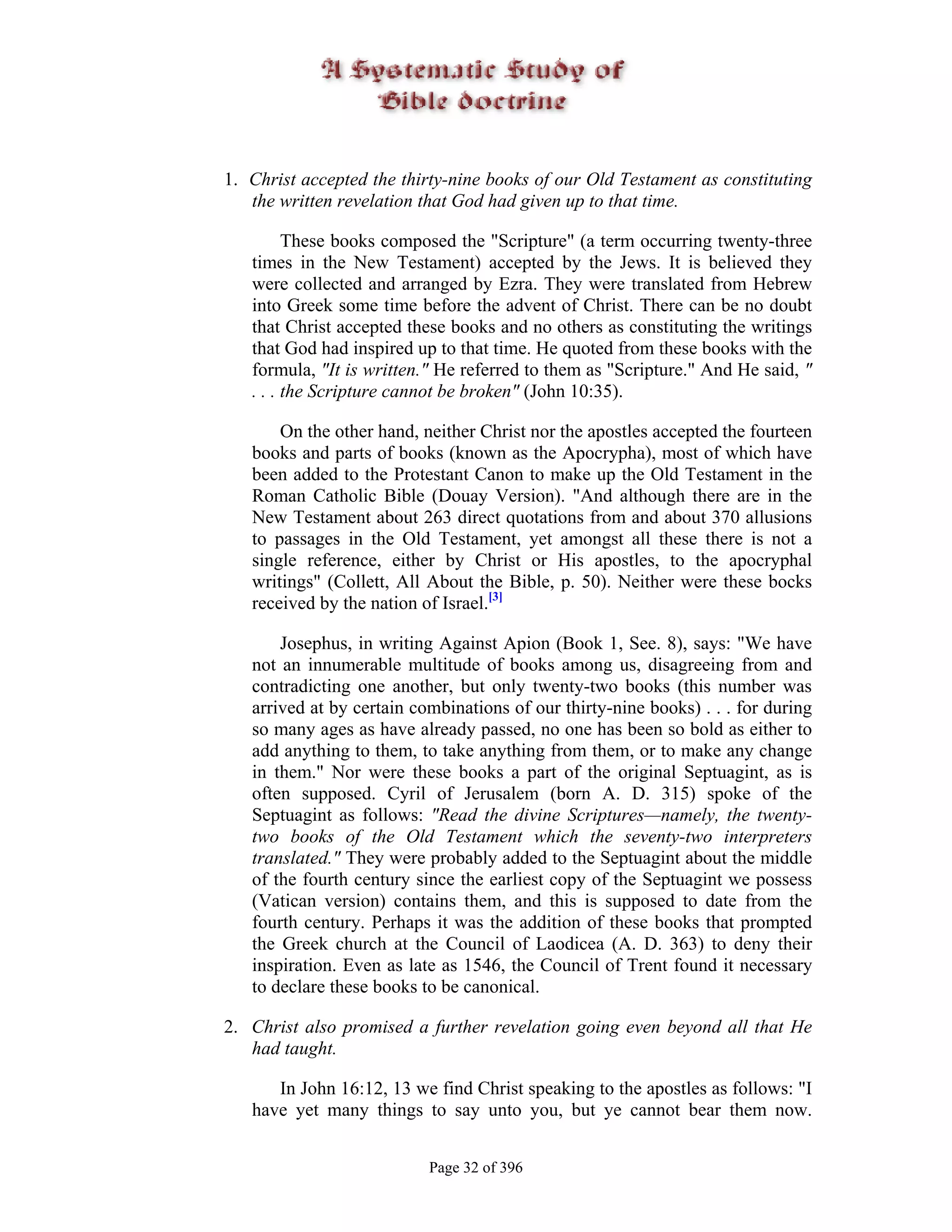 1. Christ accepted the thirty-nine books of our Old Testament as constituting
   the written revelation that God had given up to that time.

         These books composed the "Scripture" (a term occurring twenty-three
   times in the New Testament) accepted by the Jews. It is believed they
   were collected and arranged by Ezra. They were translated from Hebrew
   into Greek some time before the advent of Christ. There can be no doubt
   that Christ accepted these books and no others as constituting the writings
   that God had inspired up to that time. He quoted from these books with the
   formula, "It is written." He referred to them as "Scripture." And He said, "
   . . . the Scripture cannot be broken" (John 10:35).

       On the other hand, neither Christ nor the apostles accepted the fourteen
   books and parts of books (known as the Apocrypha), most of which have
   been added to the Protestant Canon to make up the Old Testament in the
   Roman Catholic Bible (Douay Version). "And although there are in the
   New Testament about 263 direct quotations from and about 370 allusions
   to passages in the Old Testament, yet amongst all these there is not a
   single reference, either by Christ or His apostles, to the apocryphal
   writings" (Collett, All About the Bible, p. 50). Neither were these bocks
   received by the nation of Israel.[3]

       Josephus, in writing Against Apion (Book 1, See. 8), says: "We have
   not an innumerable multitude of books among us, disagreeing from and
   contradicting one another, but only twenty-two books (this number was
   arrived at by certain combinations of our thirty-nine books) . . . for during
   so many ages as have already passed, no one has been so bold as either to
   add anything to them, to take anything from them, or to make any change
   in them." Nor were these books a part of the original Septuagint, as is
   often supposed. Cyril of Jerusalem (born A. D. 315) spoke of the
   Septuagint as follows: "Read the divine Scriptures—namely, the twenty-
   two books of the Old Testament which the seventy-two interpreters
   translated." They were probably added to the Septuagint about the middle
   of the fourth century since the earliest copy of the Septuagint we possess
   (Vatican version) contains them, and this is supposed to date from the
   fourth century. Perhaps it was the addition of these books that prompted
   the Greek church at the Council of Laodicea (A. D. 363) to deny their
   inspiration. Even as late as 1546, the Council of Trent found it necessary
   to declare these books to be canonical.

2. Christ also promised a further revelation going even beyond all that He
   had taught.

      In John 16:12, 13 we find Christ speaking to the apostles as follows: "I
   have yet many things to say unto you, but ye cannot bear them now.


                           Page 32 of 396
 