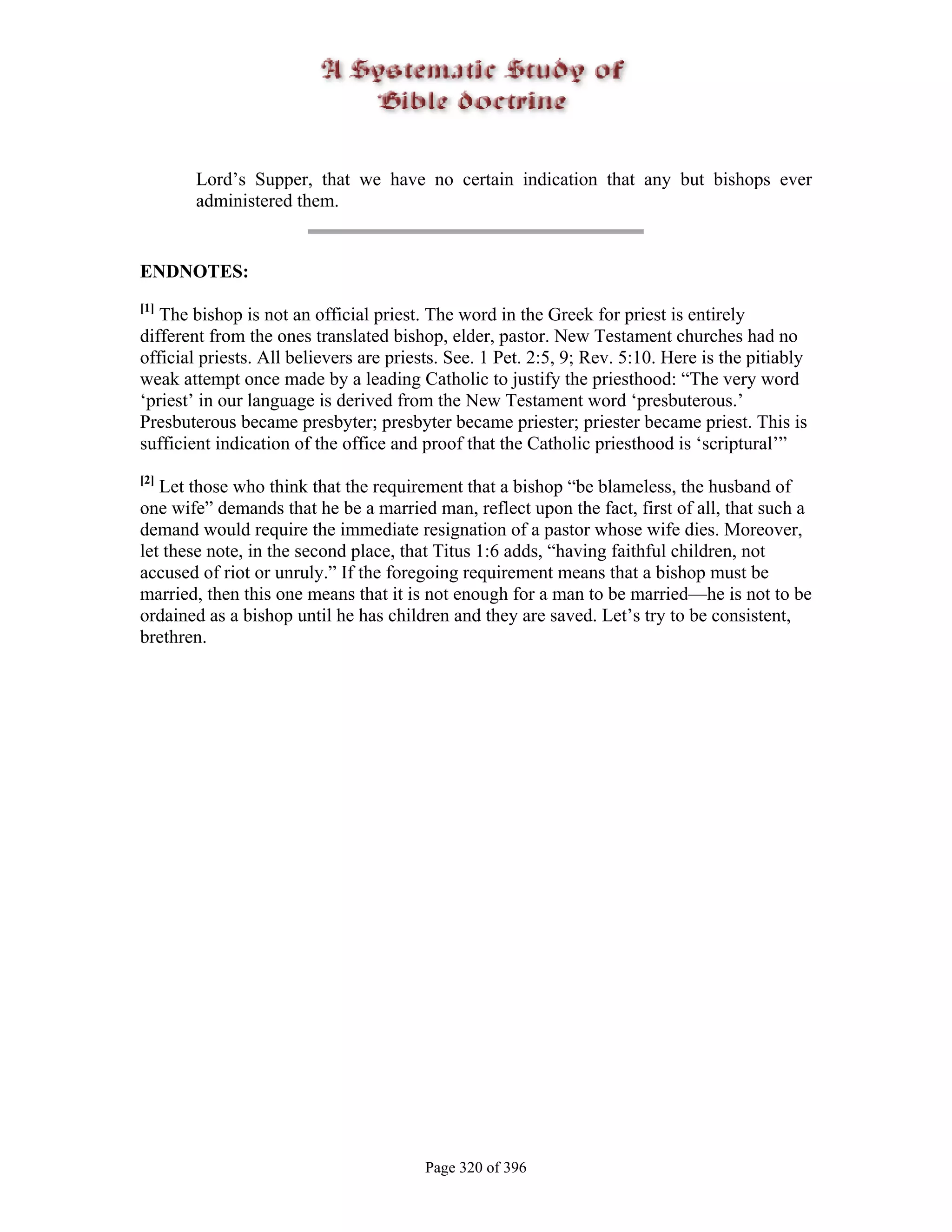 Lord’s Supper, that we have no certain indication that any but bishops ever
        administered them.


ENDNOTES:
[1]
   The bishop is not an official priest. The word in the Greek for priest is entirely
different from the ones translated bishop, elder, pastor. New Testament churches had no
official priests. All believers are priests. See. 1 Pet. 2:5, 9; Rev. 5:10. Here is the pitiably
weak attempt once made by a leading Catholic to justify the priesthood: “The very word
‘priest’ in our language is derived from the New Testament word ‘presbuterous.’
Presbuterous became presbyter; presbyter became priester; priester became priest. This is
sufficient indication of the office and proof that the Catholic priesthood is ‘scriptural’”
[2]
   Let those who think that the requirement that a bishop “be blameless, the husband of
one wife” demands that he be a married man, reflect upon the fact, first of all, that such a
demand would require the immediate resignation of a pastor whose wife dies. Moreover,
let these note, in the second place, that Titus 1:6 adds, “having faithful children, not
accused of riot or unruly.” If the foregoing requirement means that a bishop must be
married, then this one means that it is not enough for a man to be married—he is not to be
ordained as a bishop until he has children and they are saved. Let’s try to be consistent,
brethren.




                                         Page 320 of 396
 