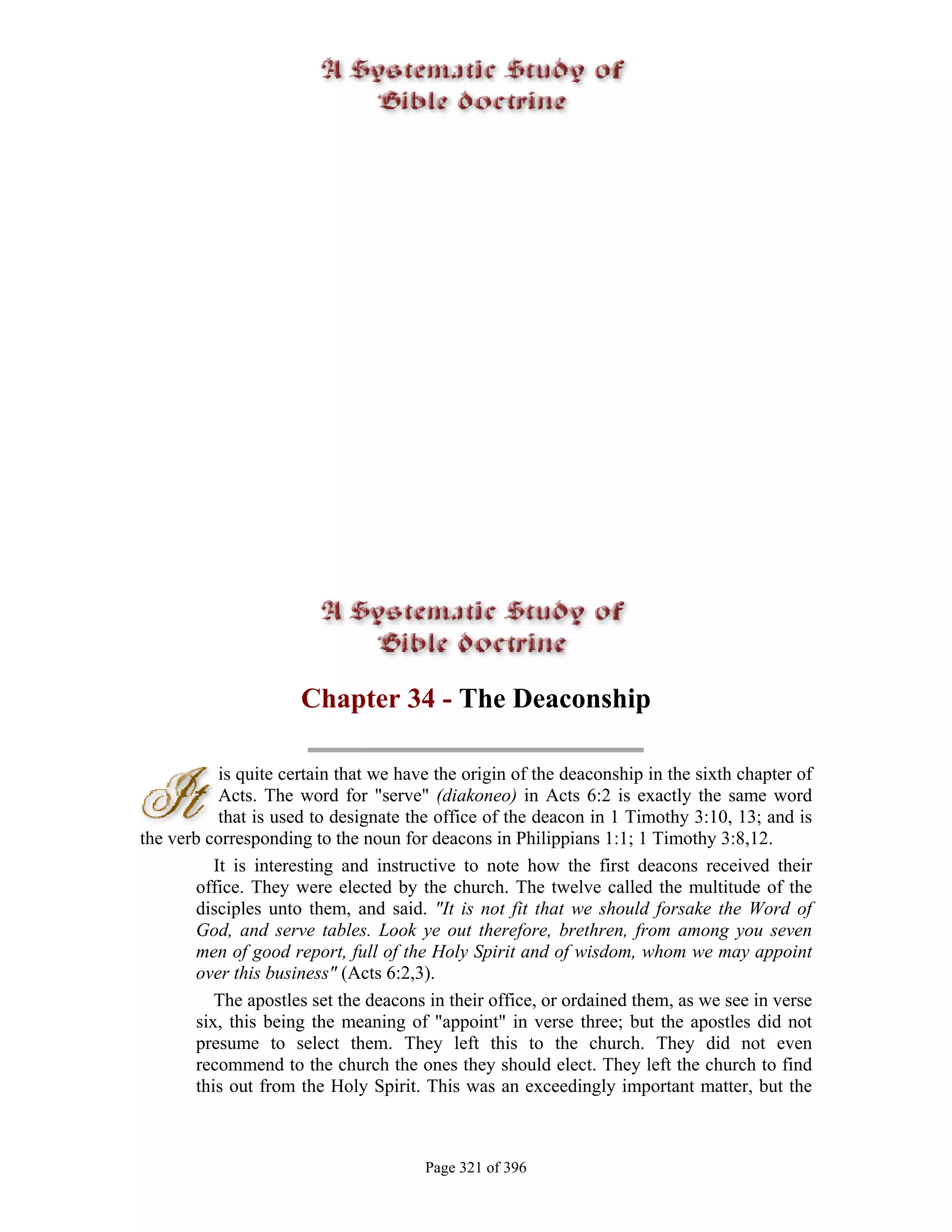 Chapter 34 - The Deaconship

           is quite certain that we have the origin of the deaconship in the sixth chapter of
           Acts. The word for "serve" (diakoneo) in Acts 6:2 is exactly the same word
           that is used to designate the office of the deacon in 1 Timothy 3:10, 13; and is
the verb corresponding to the noun for deacons in Philippians 1:1; 1 Timothy 3:8,12.
          It is interesting and instructive to note how the first deacons received their
       office. They were elected by the church. The twelve called the multitude of the
       disciples unto them, and said. "It is not fit that we should forsake the Word of
       God, and serve tables. Look ye out therefore, brethren, from among you seven
       men of good report, full of the Holy Spirit and of wisdom, whom we may appoint
       over this business" (Acts 6:2,3).
          The apostles set the deacons in their office, or ordained them, as we see in verse
       six, this being the meaning of "appoint" in verse three; but the apostles did not
       presume to select them. They left this to the church. They did not even
       recommend to the church the ones they should elect. They left the church to find
       this out from the Holy Spirit. This was an exceedingly important matter, but the



                                       Page 321 of 396
 