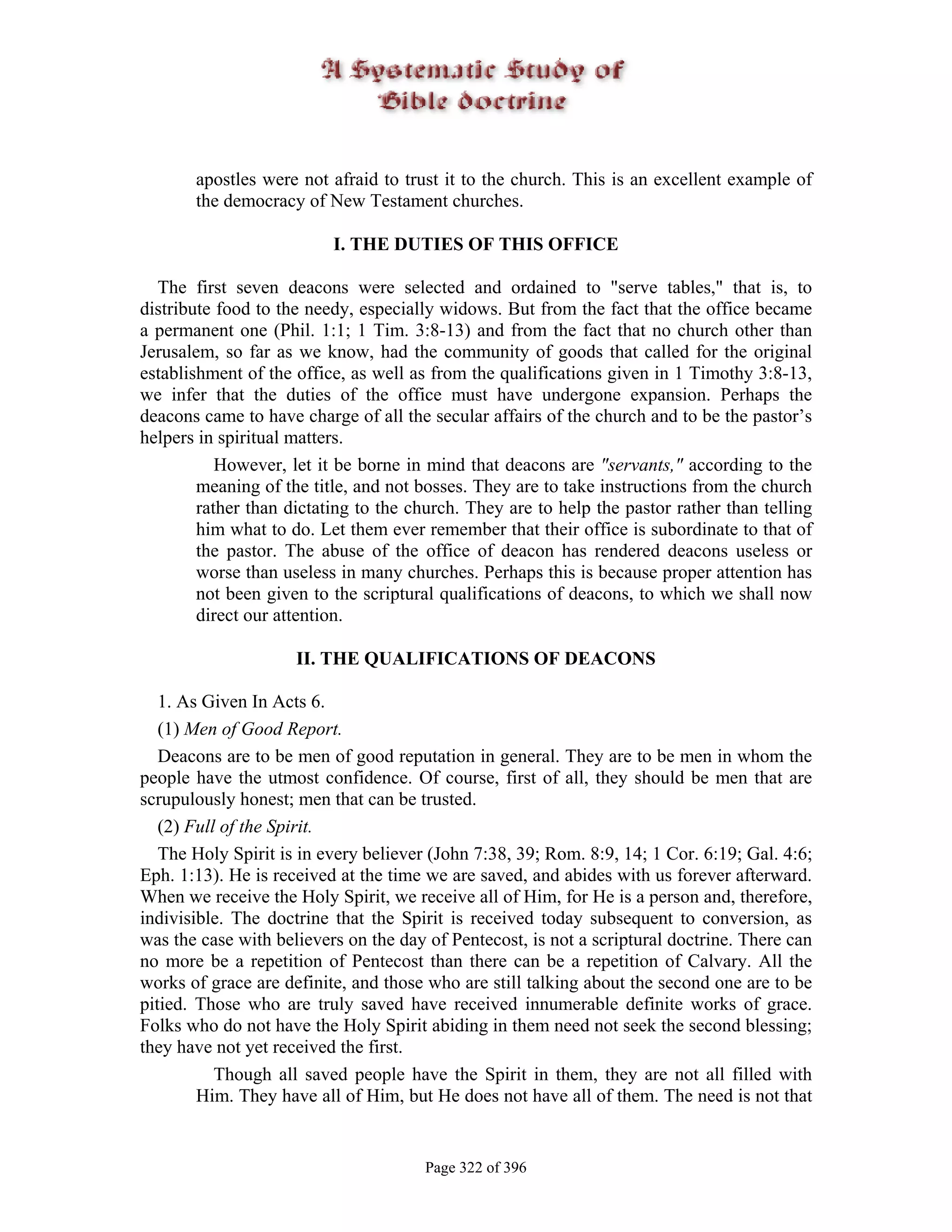 apostles were not afraid to trust it to the church. This is an excellent example of
       the democracy of New Testament churches.

                          I. THE DUTIES OF THIS OFFICE

  The first seven deacons were selected and ordained to "serve tables," that is, to
distribute food to the needy, especially widows. But from the fact that the office became
a permanent one (Phil. 1:1; 1 Tim. 3:8-13) and from the fact that no church other than
Jerusalem, so far as we know, had the community of goods that called for the original
establishment of the office, as well as from the qualifications given in 1 Timothy 3:8-13,
we infer that the duties of the office must have undergone expansion. Perhaps the
deacons came to have charge of all the secular affairs of the church and to be the pastor’s
helpers in spiritual matters.
           However, let it be borne in mind that deacons are "servants," according to the
        meaning of the title, and not bosses. They are to take instructions from the church
        rather than dictating to the church. They are to help the pastor rather than telling
        him what to do. Let them ever remember that their office is subordinate to that of
        the pastor. The abuse of the office of deacon has rendered deacons useless or
        worse than useless in many churches. Perhaps this is because proper attention has
        not been given to the scriptural qualifications of deacons, to which we shall now
        direct our attention.

                     II. THE QUALIFICATIONS OF DEACONS

   1. As Given In Acts 6.
   (1) Men of Good Report.
   Deacons are to be men of good reputation in general. They are to be men in whom the
people have the utmost confidence. Of course, first of all, they should be men that are
scrupulously honest; men that can be trusted.
   (2) Full of the Spirit.
   The Holy Spirit is in every believer (John 7:38, 39; Rom. 8:9, 14; 1 Cor. 6:19; Gal. 4:6;
Eph. 1:13). He is received at the time we are saved, and abides with us forever afterward.
When we receive the Holy Spirit, we receive all of Him, for He is a person and, therefore,
indivisible. The doctrine that the Spirit is received today subsequent to conversion, as
was the case with believers on the day of Pentecost, is not a scriptural doctrine. There can
no more be a repetition of Pentecost than there can be a repetition of Calvary. All the
works of grace are definite, and those who are still talking about the second one are to be
pitied. Those who are truly saved have received innumerable definite works of grace.
Folks who do not have the Holy Spirit abiding in them need not seek the second blessing;
they have not yet received the first.
           Though all saved people have the Spirit in them, they are not all filled with
        Him. They have all of Him, but He does not have all of them. The need is not that


                                       Page 322 of 396
 