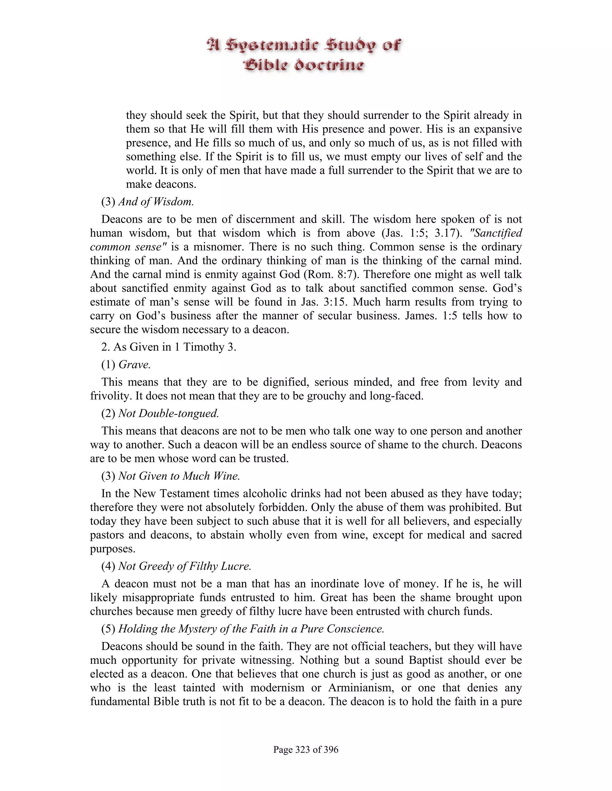 they should seek the Spirit, but that they should surrender to the Spirit already in
        them so that He will fill them with His presence and power. His is an expansive
        presence, and He fills so much of us, and only so much of us, as is not filled with
        something else. If the Spirit is to fill us, we must empty our lives of self and the
        world. It is only of men that have made a full surrender to the Spirit that we are to
        make deacons.
   (3) And of Wisdom.
   Deacons are to be men of discernment and skill. The wisdom here spoken of is not
human wisdom, but that wisdom which is from above (Jas. 1:5; 3.17). "Sanctified
common sense" is a misnomer. There is no such thing. Common sense is the ordinary
thinking of man. And the ordinary thinking of man is the thinking of the carnal mind.
And the carnal mind is enmity against God (Rom. 8:7). Therefore one might as well talk
about sanctified enmity against God as to talk about sanctified common sense. God’s
estimate of man’s sense will be found in Jas. 3:15. Much harm results from trying to
carry on God’s business after the manner of secular business. James. 1:5 tells how to
secure the wisdom necessary to a deacon.
   2. As Given in 1 Timothy 3.
   (1) Grave.
   This means that they are to be dignified, serious minded, and free from levity and
frivolity. It does not mean that they are to be grouchy and long-faced.
   (2) Not Double-tongued.
   This means that deacons are not to be men who talk one way to one person and another
way to another. Such a deacon will be an endless source of shame to the church. Deacons
are to be men whose word can be trusted.
   (3) Not Given to Much Wine.
   In the New Testament times alcoholic drinks had not been abused as they have today;
therefore they were not absolutely forbidden. Only the abuse of them was prohibited. But
today they have been subject to such abuse that it is well for all believers, and especially
pastors and deacons, to abstain wholly even from wine, except for medical and sacred
purposes.
   (4) Not Greedy of Filthy Lucre.
   A deacon must not be a man that has an inordinate love of money. If he is, he will
likely misappropriate funds entrusted to him. Great has been the shame brought upon
churches because men greedy of filthy lucre have been entrusted with church funds.
   (5) Holding the Mystery of the Faith in a Pure Conscience.
   Deacons should be sound in the faith. They are not official teachers, but they will have
much opportunity for private witnessing. Nothing but a sound Baptist should ever be
elected as a deacon. One that believes that one church is just as good as another, or one
who is the least tainted with modernism or Arminianism, or one that denies any
fundamental Bible truth is not fit to be a deacon. The deacon is to hold the faith in a pure


                                       Page 323 of 396
 