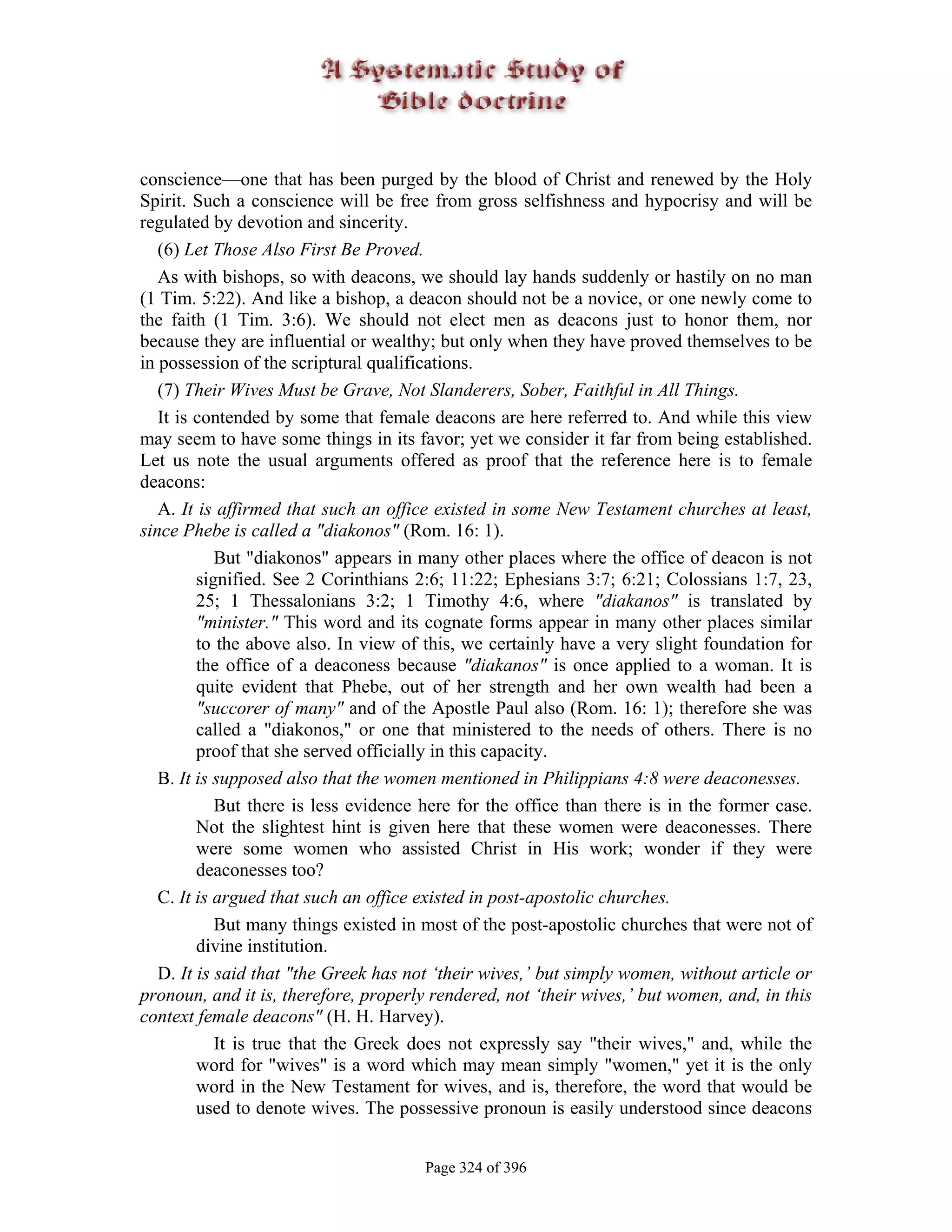 conscience—one that has been purged by the blood of Christ and renewed by the Holy
Spirit. Such a conscience will be free from gross selfishness and hypocrisy and will be
regulated by devotion and sincerity.
   (6) Let Those Also First Be Proved.
   As with bishops, so with deacons, we should lay hands suddenly or hastily on no man
(1 Tim. 5:22). And like a bishop, a deacon should not be a novice, or one newly come to
the faith (1 Tim. 3:6). We should not elect men as deacons just to honor them, nor
because they are influential or wealthy; but only when they have proved themselves to be
in possession of the scriptural qualifications.
   (7) Their Wives Must be Grave, Not Slanderers, Sober, Faithful in All Things.
   It is contended by some that female deacons are here referred to. And while this view
may seem to have some things in its favor; yet we consider it far from being established.
Let us note the usual arguments offered as proof that the reference here is to female
deacons:
   A. It is affirmed that such an office existed in some New Testament churches at least,
since Phebe is called a "diakonos" (Rom. 16: 1).
            But "diakonos" appears in many other places where the office of deacon is not
         signified. See 2 Corinthians 2:6; 11:22; Ephesians 3:7; 6:21; Colossians 1:7, 23,
         25; 1 Thessalonians 3:2; 1 Timothy 4:6, where "diakanos" is translated by
         "minister." This word and its cognate forms appear in many other places similar
         to the above also. In view of this, we certainly have a very slight foundation for
         the office of a deaconess because "diakanos" is once applied to a woman. It is
         quite evident that Phebe, out of her strength and her own wealth had been a
         "succorer of many" and of the Apostle Paul also (Rom. 16: 1); therefore she was
         called a "diakonos," or one that ministered to the needs of others. There is no
         proof that she served officially in this capacity.
   B. It is supposed also that the women mentioned in Philippians 4:8 were deaconesses.
            But there is less evidence here for the office than there is in the former case.
         Not the slightest hint is given here that these women were deaconesses. There
         were some women who assisted Christ in His work; wonder if they were
         deaconesses too?
   C. It is argued that such an office existed in post-apostolic churches.
            But many things existed in most of the post-apostolic churches that were not of
         divine institution.
   D. It is said that "the Greek has not ‘their wives,’ but simply women, without article or
pronoun, and it is, therefore, properly rendered, not ‘their wives,’ but women, and, in this
context female deacons" (H. H. Harvey).
            It is true that the Greek does not expressly say "their wives," and, while the
         word for "wives" is a word which may mean simply "women," yet it is the only
         word in the New Testament for wives, and is, therefore, the word that would be
         used to denote wives. The possessive pronoun is easily understood since deacons


                                       Page 324 of 396
 