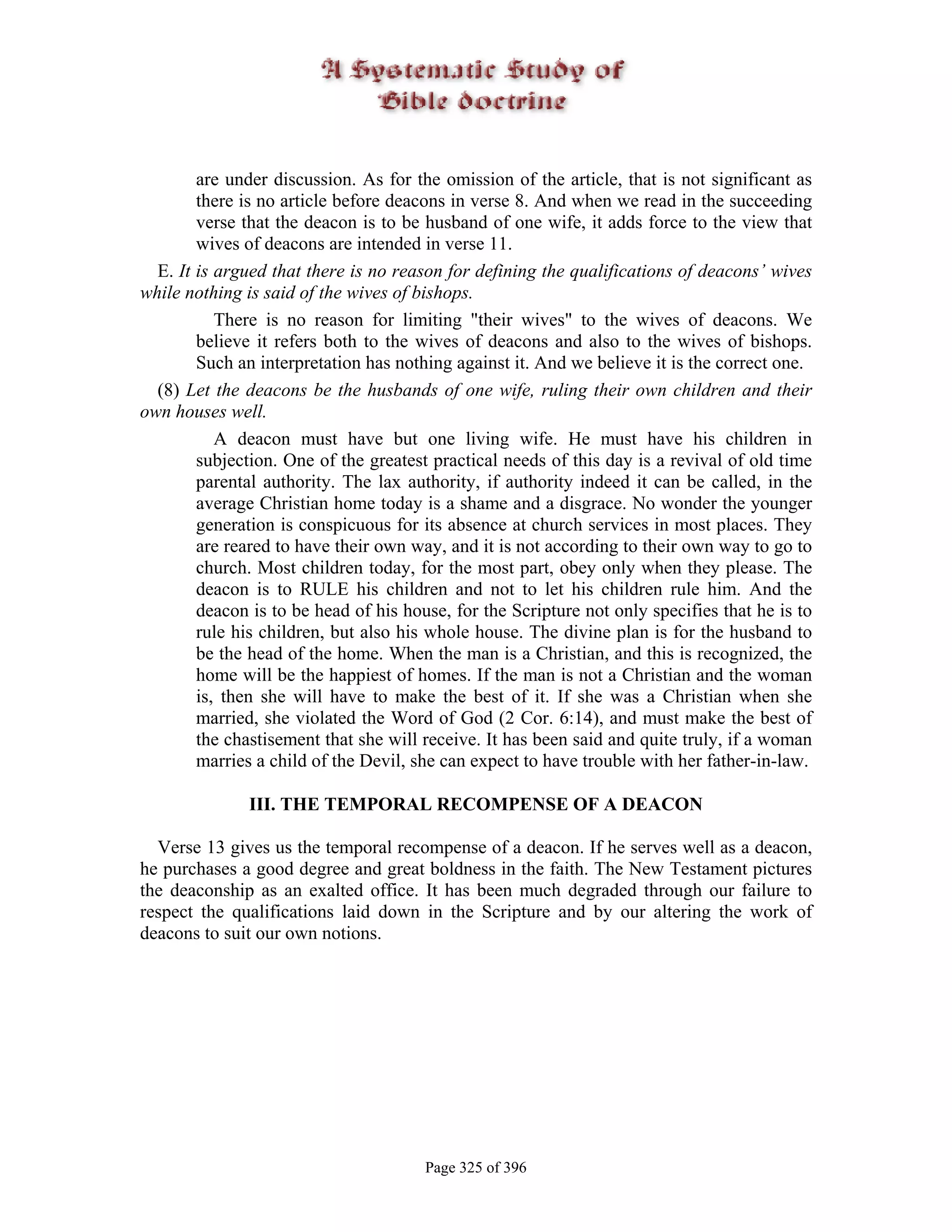 are under discussion. As for the omission of the article, that is not significant as
        there is no article before deacons in verse 8. And when we read in the succeeding
        verse that the deacon is to be husband of one wife, it adds force to the view that
        wives of deacons are intended in verse 11.
  E. It is argued that there is no reason for defining the qualifications of deacons’ wives
while nothing is said of the wives of bishops.
           There is no reason for limiting "their wives" to the wives of deacons. We
        believe it refers both to the wives of deacons and also to the wives of bishops.
        Such an interpretation has nothing against it. And we believe it is the correct one.
  (8) Let the deacons be the husbands of one wife, ruling their own children and their
own houses well.
           A deacon must have but one living wife. He must have his children in
        subjection. One of the greatest practical needs of this day is a revival of old time
        parental authority. The lax authority, if authority indeed it can be called, in the
        average Christian home today is a shame and a disgrace. No wonder the younger
        generation is conspicuous for its absence at church services in most places. They
        are reared to have their own way, and it is not according to their own way to go to
        church. Most children today, for the most part, obey only when they please. The
        deacon is to RULE his children and not to let his children rule him. And the
        deacon is to be head of his house, for the Scripture not only specifies that he is to
        rule his children, but also his whole house. The divine plan is for the husband to
        be the head of the home. When the man is a Christian, and this is recognized, the
        home will be the happiest of homes. If the man is not a Christian and the woman
        is, then she will have to make the best of it. If she was a Christian when she
        married, she violated the Word of God (2 Cor. 6:14), and must make the best of
        the chastisement that she will receive. It has been said and quite truly, if a woman
        marries a child of the Devil, she can expect to have trouble with her father-in-law.

               III. THE TEMPORAL RECOMPENSE OF A DEACON

  Verse 13 gives us the temporal recompense of a deacon. If he serves well as a deacon,
he purchases a good degree and great boldness in the faith. The New Testament pictures
the deaconship as an exalted office. It has been much degraded through our failure to
respect the qualifications laid down in the Scripture and by our altering the work of
deacons to suit our own notions.




                                       Page 325 of 396
 