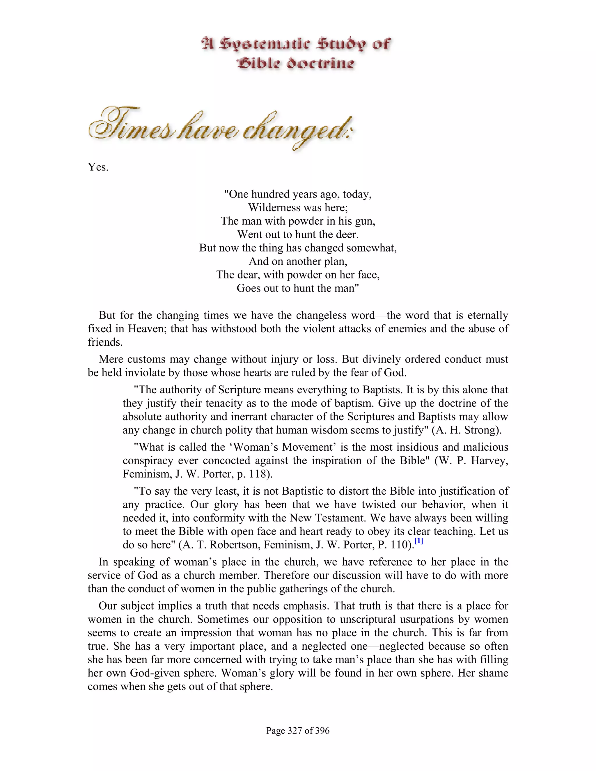 Yes.

                              "One hundred years ago, today,
                                  Wilderness was here;
                             The man with powder in his gun,
                                Went out to hunt the deer.
                         But now the thing has changed somewhat,
                                   And on another plan,
                            The dear, with powder on her face,
                                Goes out to hunt the man"

   But for the changing times we have the changeless word—the word that is eternally
fixed in Heaven; that has withstood both the violent attacks of enemies and the abuse of
friends.
   Mere customs may change without injury or loss. But divinely ordered conduct must
be held inviolate by those whose hearts are ruled by the fear of God.
           "The authority of Scripture means everything to Baptists. It is by this alone that
        they justify their tenacity as to the mode of baptism. Give up the doctrine of the
        absolute authority and inerrant character of the Scriptures and Baptists may allow
        any change in church polity that human wisdom seems to justify" (A. H. Strong).
           "What is called the ‘Woman’s Movement’ is the most insidious and malicious
        conspiracy ever concocted against the inspiration of the Bible" (W. P. Harvey,
        Feminism, J. W. Porter, p. 118).
           "To say the very least, it is not Baptistic to distort the Bible into justification of
        any practice. Our glory has been that we have twisted our behavior, when it
        needed it, into conformity with the New Testament. We have always been willing
        to meet the Bible with open face and heart ready to obey its clear teaching. Let us
        do so here" (A. T. Robertson, Feminism, J. W. Porter, P. 110).[1]
   In speaking of woman’s place in the church, we have reference to her place in the
service of God as a church member. Therefore our discussion will have to do with more
than the conduct of women in the public gatherings of the church.
   Our subject implies a truth that needs emphasis. That truth is that there is a place for
women in the church. Sometimes our opposition to unscriptural usurpations by women
seems to create an impression that woman has no place in the church. This is far from
true. She has a very important place, and a neglected one—neglected because so often
she has been far more concerned with trying to take man’s place than she has with filling
her own God-given sphere. Woman’s glory will be found in her own sphere. Her shame
comes when she gets out of that sphere.


                                         Page 327 of 396
 