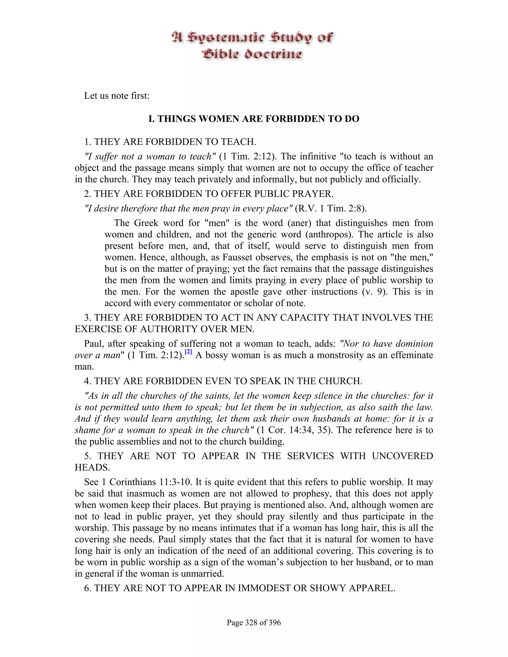 Let us note first:

                   I. THINGS WOMEN ARE FORBIDDEN TO DO

   1. THEY ARE FORBIDDEN TO TEACH.
   "I suffer not a woman to teach" (1 Tim. 2:12). The infinitive "to teach is without an
object and the passage means simply that women are not to occupy the office of teacher
in the church. They may teach privately and informally, but not publicly and officially.
   2. THEY ARE FORBIDDEN TO OFFER PUBLIC PRAYER.
   "I desire therefore that the men pray in every place" (R.V. 1 Tim. 2:8).
           The Greek word for "men" is the word (aner) that distinguishes men from
        women and children, and not the generic word (anthropos). The article is also
        present before men, and, that of itself, would serve to distinguish men from
        women. Hence, although, as Fausset observes, the emphasis is not on "the men,"
        but is on the matter of praying; yet the fact remains that the passage distinguishes
        the men from the women and limits praying in every place of public worship to
        the men. For the women the apostle gave other instructions (v. 9). This is in
        accord with every commentator or scholar of note.
   3. THEY ARE FORBIDDEN TO ACT IN ANY CAPACITY THAT INVOLVES THE
EXERCISE OF AUTHORITY OVER MEN.
   Paul, after speaking of suffering not a woman to teach, adds: "Nor to have dominion
over a man" (1 Tim. 2:12).[2] A bossy woman is as much a monstrosity as an effeminate
man.
   4. THEY ARE FORBIDDEN EVEN TO SPEAK IN THE CHURCH.
   "As in all the churches of the saints, let the women keep silence in the churches: for it
is not permitted unto them to speak; but let them be in subjection, as also saith the law.
And if they would learn anything, let them ask their own husbands at home: for it is a
shame for a woman to speak in the church" (1 Cor. 14:34, 35). The reference here is to
the public assemblies and not to the church building.
   5. THEY ARE NOT TO APPEAR IN THE SERVICES WITH UNCOVERED
HEADS.
   See 1 Corinthians 11:3-10. It is quite evident that this refers to public worship. It may
be said that inasmuch as women are not allowed to prophesy, that this does not apply
when women keep their places. But praying is mentioned also. And, although women are
not to lead in public prayer, yet they should pray silently and thus participate in the
worship. This passage by no means intimates that if a woman has long hair, this is all the
covering she needs. Paul simply states that the fact that it is natural for women to have
long hair is only an indication of the need of an additional covering. This covering is to
be worn in public worship as a sign of the woman’s subjection to her husband, or to man
in general if the woman is unmarried.
   6. THEY ARE NOT TO APPEAR IN IMMODEST OR SHOWY APPAREL.


                                       Page 328 of 396
 