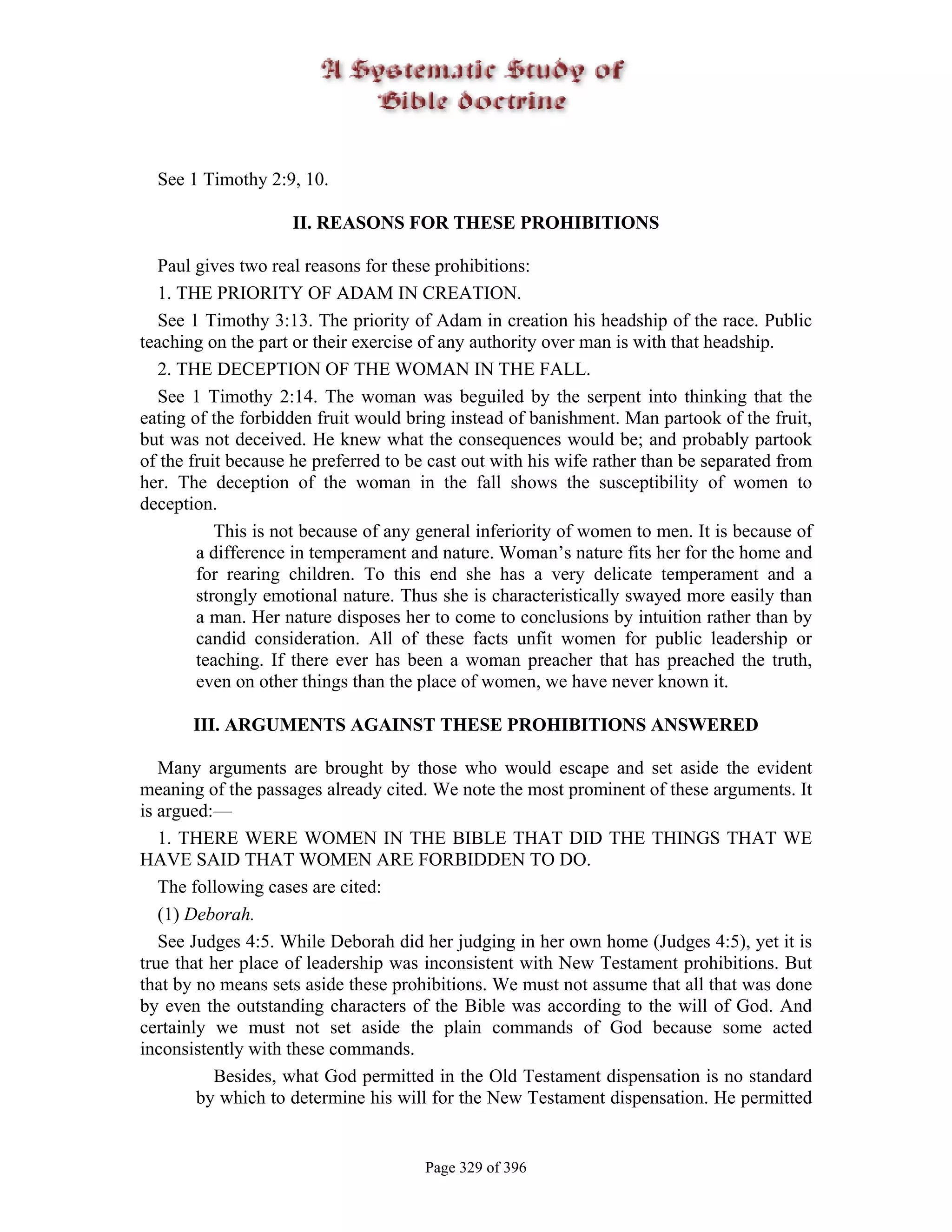 See 1 Timothy 2:9, 10.

                    II. REASONS FOR THESE PROHIBITIONS

  Paul gives two real reasons for these prohibitions:
  1. THE PRIORITY OF ADAM IN CREATION.
  See 1 Timothy 3:13. The priority of Adam in creation his headship of the race. Public
teaching on the part or their exercise of any authority over man is with that headship.
  2. THE DECEPTION OF THE WOMAN IN THE FALL.
  See 1 Timothy 2:14. The woman was beguiled by the serpent into thinking that the
eating of the forbidden fruit would bring instead of banishment. Man partook of the fruit,
but was not deceived. He knew what the consequences would be; and probably partook
of the fruit because he preferred to be cast out with his wife rather than be separated from
her. The deception of the woman in the fall shows the susceptibility of women to
deception.
           This is not because of any general inferiority of women to men. It is because of
        a difference in temperament and nature. Woman’s nature fits her for the home and
        for rearing children. To this end she has a very delicate temperament and a
        strongly emotional nature. Thus she is characteristically swayed more easily than
        a man. Her nature disposes her to come to conclusions by intuition rather than by
        candid consideration. All of these facts unfit women for public leadership or
        teaching. If there ever has been a woman preacher that has preached the truth,
        even on other things than the place of women, we have never known it.

       III. ARGUMENTS AGAINST THESE PROHIBITIONS ANSWERED

   Many arguments are brought by those who would escape and set aside the evident
meaning of the passages already cited. We note the most prominent of these arguments. It
is argued:—
   1. THERE WERE WOMEN IN THE BIBLE THAT DID THE THINGS THAT WE
HAVE SAID THAT WOMEN ARE FORBIDDEN TO DO.
   The following cases are cited:
   (1) Deborah.
   See Judges 4:5. While Deborah did her judging in her own home (Judges 4:5), yet it is
true that her place of leadership was inconsistent with New Testament prohibitions. But
that by no means sets aside these prohibitions. We must not assume that all that was done
by even the outstanding characters of the Bible was according to the will of God. And
certainly we must not set aside the plain commands of God because some acted
inconsistently with these commands.
          Besides, what God permitted in the Old Testament dispensation is no standard
        by which to determine his will for the New Testament dispensation. He permitted


                                       Page 329 of 396
 