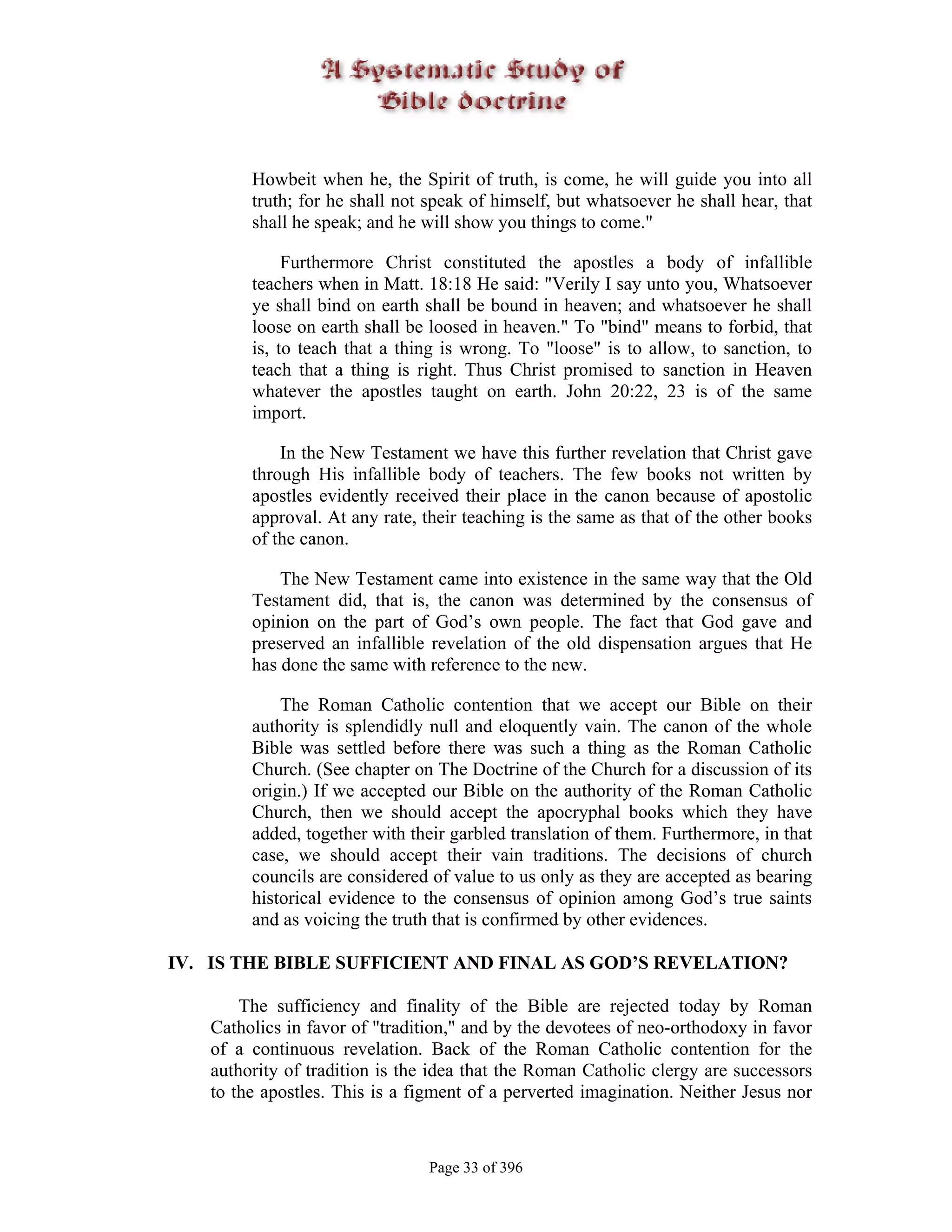 Howbeit when he, the Spirit of truth, is come, he will guide you into all
        truth; for he shall not speak of himself, but whatsoever he shall hear, that
        shall he speak; and he will show you things to come."

             Furthermore Christ constituted the apostles a body of infallible
        teachers when in Matt. 18:18 He said: "Verily I say unto you, Whatsoever
        ye shall bind on earth shall be bound in heaven; and whatsoever he shall
        loose on earth shall be loosed in heaven." To "bind" means to forbid, that
        is, to teach that a thing is wrong. To "loose" is to allow, to sanction, to
        teach that a thing is right. Thus Christ promised to sanction in Heaven
        whatever the apostles taught on earth. John 20:22, 23 is of the same
        import.

            In the New Testament we have this further revelation that Christ gave
        through His infallible body of teachers. The few books not written by
        apostles evidently received their place in the canon because of apostolic
        approval. At any rate, their teaching is the same as that of the other books
        of the canon.

            The New Testament came into existence in the same way that the Old
        Testament did, that is, the canon was determined by the consensus of
        opinion on the part of God’s own people. The fact that God gave and
        preserved an infallible revelation of the old dispensation argues that He
        has done the same with reference to the new.

            The Roman Catholic contention that we accept our Bible on their
        authority is splendidly null and eloquently vain. The canon of the whole
        Bible was settled before there was such a thing as the Roman Catholic
        Church. (See chapter on The Doctrine of the Church for a discussion of its
        origin.) If we accepted our Bible on the authority of the Roman Catholic
        Church, then we should accept the apocryphal books which they have
        added, together with their garbled translation of them. Furthermore, in that
        case, we should accept their vain traditions. The decisions of church
        councils are considered of value to us only as they are accepted as bearing
        historical evidence to the consensus of opinion among God’s true saints
        and as voicing the truth that is confirmed by other evidences.

IV. IS THE BIBLE SUFFICIENT AND FINAL AS GOD’S REVELATION?

       The sufficiency and finality of the Bible are rejected today by Roman
   Catholics in favor of "tradition," and by the devotees of neo-orthodoxy in favor
   of a continuous revelation. Back of the Roman Catholic contention for the
   authority of tradition is the idea that the Roman Catholic clergy are successors
   to the apostles. This is a figment of a perverted imagination. Neither Jesus nor



                                Page 33 of 396
 