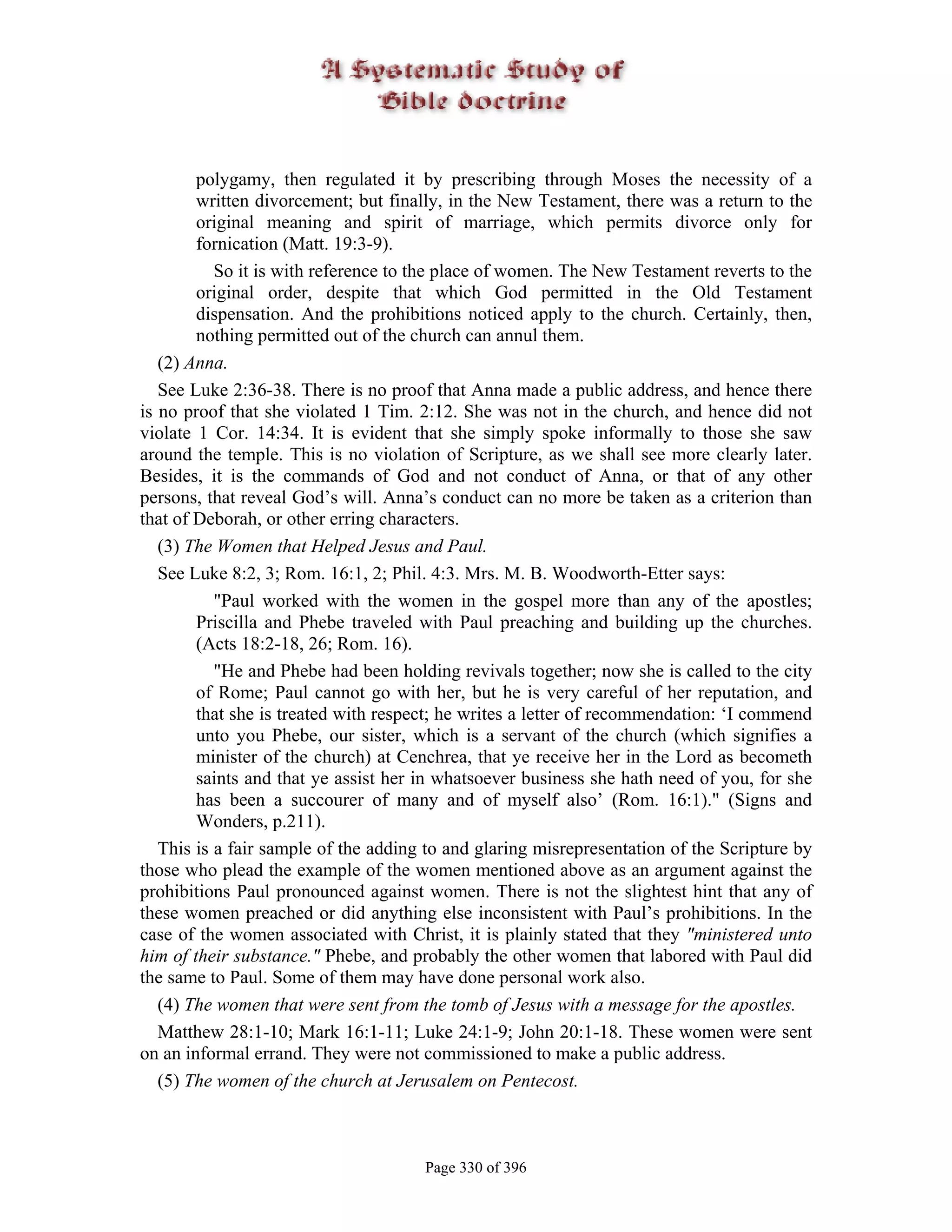 polygamy, then regulated it by prescribing through Moses the necessity of a
        written divorcement; but finally, in the New Testament, there was a return to the
        original meaning and spirit of marriage, which permits divorce only for
        fornication (Matt. 19:3-9).
           So it is with reference to the place of women. The New Testament reverts to the
        original order, despite that which God permitted in the Old Testament
        dispensation. And the prohibitions noticed apply to the church. Certainly, then,
        nothing permitted out of the church can annul them.
   (2) Anna.
   See Luke 2:36-38. There is no proof that Anna made a public address, and hence there
is no proof that she violated 1 Tim. 2:12. She was not in the church, and hence did not
violate 1 Cor. 14:34. It is evident that she simply spoke informally to those she saw
around the temple. This is no violation of Scripture, as we shall see more clearly later.
Besides, it is the commands of God and not conduct of Anna, or that of any other
persons, that reveal God’s will. Anna’s conduct can no more be taken as a criterion than
that of Deborah, or other erring characters.
   (3) The Women that Helped Jesus and Paul.
   See Luke 8:2, 3; Rom. 16:1, 2; Phil. 4:3. Mrs. M. B. Woodworth-Etter says:
           "Paul worked with the women in the gospel more than any of the apostles;
        Priscilla and Phebe traveled with Paul preaching and building up the churches.
        (Acts 18:2-18, 26; Rom. 16).
           "He and Phebe had been holding revivals together; now she is called to the city
        of Rome; Paul cannot go with her, but he is very careful of her reputation, and
        that she is treated with respect; he writes a letter of recommendation: ‘I commend
        unto you Phebe, our sister, which is a servant of the church (which signifies a
        minister of the church) at Cenchrea, that ye receive her in the Lord as becometh
        saints and that ye assist her in whatsoever business she hath need of you, for she
        has been a succourer of many and of myself also’ (Rom. 16:1)." (Signs and
        Wonders, p.211).
   This is a fair sample of the adding to and glaring misrepresentation of the Scripture by
those who plead the example of the women mentioned above as an argument against the
prohibitions Paul pronounced against women. There is not the slightest hint that any of
these women preached or did anything else inconsistent with Paul’s prohibitions. In the
case of the women associated with Christ, it is plainly stated that they "ministered unto
him of their substance." Phebe, and probably the other women that labored with Paul did
the same to Paul. Some of them may have done personal work also.
   (4) The women that were sent from the tomb of Jesus with a message for the apostles.
   Matthew 28:1-10; Mark 16:1-11; Luke 24:1-9; John 20:1-18. These women were sent
on an informal errand. They were not commissioned to make a public address.
   (5) The women of the church at Jerusalem on Pentecost.



                                      Page 330 of 396
 