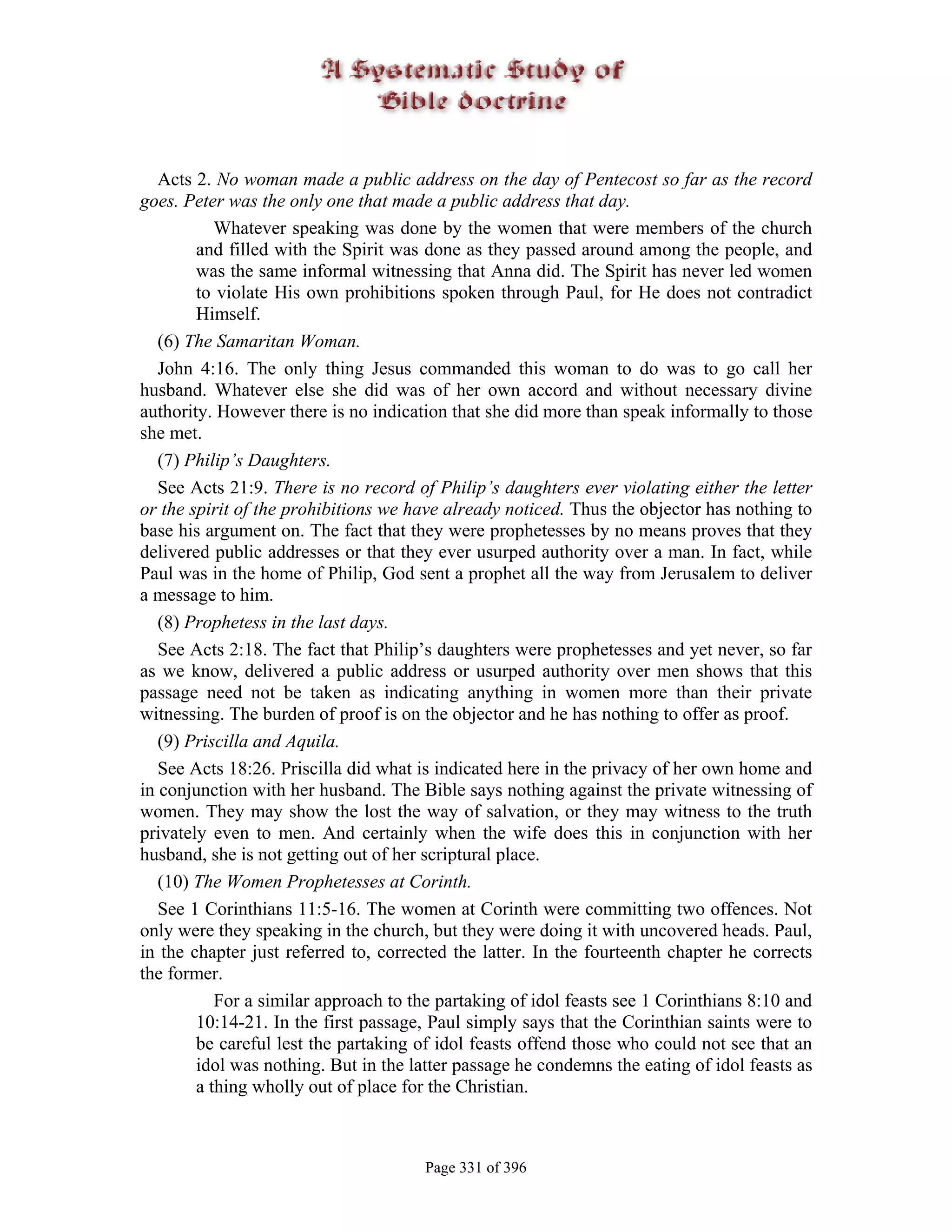Acts 2. No woman made a public address on the day of Pentecost so far as the record
goes. Peter was the only one that made a public address that day.
           Whatever speaking was done by the women that were members of the church
        and filled with the Spirit was done as they passed around among the people, and
        was the same informal witnessing that Anna did. The Spirit has never led women
        to violate His own prohibitions spoken through Paul, for He does not contradict
        Himself.
   (6) The Samaritan Woman.
   John 4:16. The only thing Jesus commanded this woman to do was to go call her
husband. Whatever else she did was of her own accord and without necessary divine
authority. However there is no indication that she did more than speak informally to those
she met.
   (7) Philip’s Daughters.
   See Acts 21:9. There is no record of Philip’s daughters ever violating either the letter
or the spirit of the prohibitions we have already noticed. Thus the objector has nothing to
base his argument on. The fact that they were prophetesses by no means proves that they
delivered public addresses or that they ever usurped authority over a man. In fact, while
Paul was in the home of Philip, God sent a prophet all the way from Jerusalem to deliver
a message to him.
   (8) Prophetess in the last days.
   See Acts 2:18. The fact that Philip’s daughters were prophetesses and yet never, so far
as we know, delivered a public address or usurped authority over men shows that this
passage need not be taken as indicating anything in women more than their private
witnessing. The burden of proof is on the objector and he has nothing to offer as proof.
   (9) Priscilla and Aquila.
   See Acts 18:26. Priscilla did what is indicated here in the privacy of her own home and
in conjunction with her husband. The Bible says nothing against the private witnessing of
women. They may show the lost the way of salvation, or they may witness to the truth
privately even to men. And certainly when the wife does this in conjunction with her
husband, she is not getting out of her scriptural place.
   (10) The Women Prophetesses at Corinth.
   See 1 Corinthians 11:5-16. The women at Corinth were committing two offences. Not
only were they speaking in the church, but they were doing it with uncovered heads. Paul,
in the chapter just referred to, corrected the latter. In the fourteenth chapter he corrects
the former.
           For a similar approach to the partaking of idol feasts see 1 Corinthians 8:10 and
        10:14-21. In the first passage, Paul simply says that the Corinthian saints were to
        be careful lest the partaking of idol feasts offend those who could not see that an
        idol was nothing. But in the latter passage he condemns the eating of idol feasts as
        a thing wholly out of place for the Christian.



                                       Page 331 of 396
 