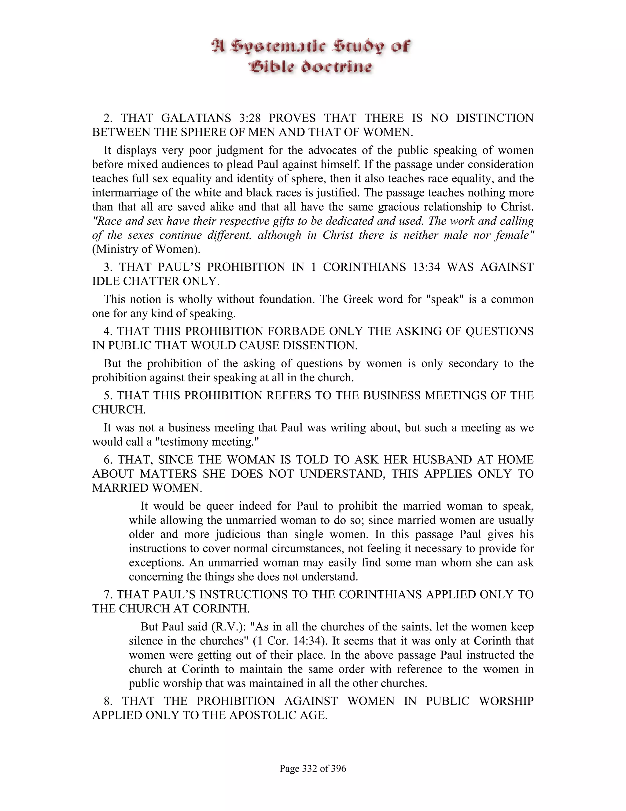 2. THAT GALATIANS 3:28 PROVES THAT THERE IS NO DISTINCTION
BETWEEN THE SPHERE OF MEN AND THAT OF WOMEN.
   It displays very poor judgment for the advocates of the public speaking of women
before mixed audiences to plead Paul against himself. If the passage under consideration
teaches full sex equality and identity of sphere, then it also teaches race equality, and the
intermarriage of the white and black races is justified. The passage teaches nothing more
than that all are saved alike and that all have the same gracious relationship to Christ.
"Race and sex have their respective gifts to be dedicated and used. The work and calling
of the sexes continue different, although in Christ there is neither male nor female"
(Ministry of Women).
   3. THAT PAUL’S PROHIBITION IN 1 CORINTHIANS 13:34 WAS AGAINST
IDLE CHATTER ONLY.
   This notion is wholly without foundation. The Greek word for "speak" is a common
one for any kind of speaking.
   4. THAT THIS PROHIBITION FORBADE ONLY THE ASKING OF QUESTIONS
IN PUBLIC THAT WOULD CAUSE DISSENTION.
   But the prohibition of the asking of questions by women is only secondary to the
prohibition against their speaking at all in the church.
   5. THAT THIS PROHIBITION REFERS TO THE BUSINESS MEETINGS OF THE
CHURCH.
   It was not a business meeting that Paul was writing about, but such a meeting as we
would call a "testimony meeting."
   6. THAT, SINCE THE WOMAN IS TOLD TO ASK HER HUSBAND AT HOME
ABOUT MATTERS SHE DOES NOT UNDERSTAND, THIS APPLIES ONLY TO
MARRIED WOMEN.
            It would be queer indeed for Paul to prohibit the married woman to speak,
         while allowing the unmarried woman to do so; since married women are usually
         older and more judicious than single women. In this passage Paul gives his
         instructions to cover normal circumstances, not feeling it necessary to provide for
         exceptions. An unmarried woman may easily find some man whom she can ask
         concerning the things she does not understand.
   7. THAT PAUL’S INSTRUCTIONS TO THE CORINTHIANS APPLIED ONLY TO
THE CHURCH AT CORINTH.
            But Paul said (R.V.): "As in all the churches of the saints, let the women keep
         silence in the churches" (1 Cor. 14:34). It seems that it was only at Corinth that
         women were getting out of their place. In the above passage Paul instructed the
         church at Corinth to maintain the same order with reference to the women in
         public worship that was maintained in all the other churches.
   8. THAT THE PROHIBITION AGAINST WOMEN IN PUBLIC WORSHIP
APPLIED ONLY TO THE APOSTOLIC AGE.



                                       Page 332 of 396
 