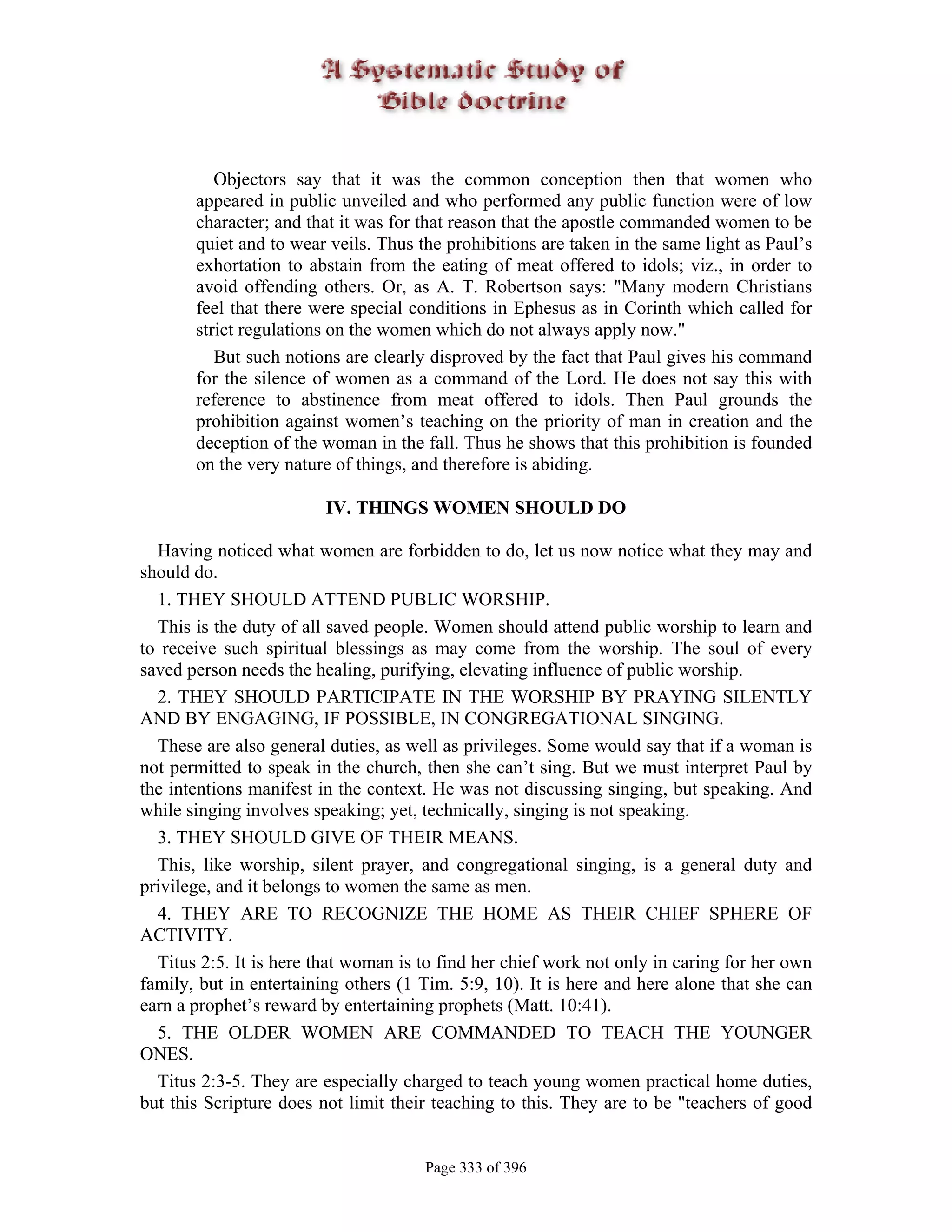 Objectors say that it was the common conception then that women who
       appeared in public unveiled and who performed any public function were of low
       character; and that it was for that reason that the apostle commanded women to be
       quiet and to wear veils. Thus the prohibitions are taken in the same light as Paul’s
       exhortation to abstain from the eating of meat offered to idols; viz., in order to
       avoid offending others. Or, as A. T. Robertson says: "Many modern Christians
       feel that there were special conditions in Ephesus as in Corinth which called for
       strict regulations on the women which do not always apply now."
          But such notions are clearly disproved by the fact that Paul gives his command
       for the silence of women as a command of the Lord. He does not say this with
       reference to abstinence from meat offered to idols. Then Paul grounds the
       prohibition against women’s teaching on the priority of man in creation and the
       deception of the woman in the fall. Thus he shows that this prohibition is founded
       on the very nature of things, and therefore is abiding.

                         IV. THINGS WOMEN SHOULD DO

  Having noticed what women are forbidden to do, let us now notice what they may and
should do.
  1. THEY SHOULD ATTEND PUBLIC WORSHIP.
  This is the duty of all saved people. Women should attend public worship to learn and
to receive such spiritual blessings as may come from the worship. The soul of every
saved person needs the healing, purifying, elevating influence of public worship.
  2. THEY SHOULD PARTICIPATE IN THE WORSHIP BY PRAYING SILENTLY
AND BY ENGAGING, IF POSSIBLE, IN CONGREGATIONAL SINGING.
  These are also general duties, as well as privileges. Some would say that if a woman is
not permitted to speak in the church, then she can’t sing. But we must interpret Paul by
the intentions manifest in the context. He was not discussing singing, but speaking. And
while singing involves speaking; yet, technically, singing is not speaking.
  3. THEY SHOULD GIVE OF THEIR MEANS.
  This, like worship, silent prayer, and congregational singing, is a general duty and
privilege, and it belongs to women the same as men.
  4. THEY ARE TO RECOGNIZE THE HOME AS THEIR CHIEF SPHERE OF
ACTIVITY.
  Titus 2:5. It is here that woman is to find her chief work not only in caring for her own
family, but in entertaining others (1 Tim. 5:9, 10). It is here and here alone that she can
earn a prophet’s reward by entertaining prophets (Matt. 10:41).
  5. THE OLDER WOMEN ARE COMMANDED TO TEACH THE YOUNGER
ONES.
  Titus 2:3-5. They are especially charged to teach young women practical home duties,
but this Scripture does not limit their teaching to this. They are to be "teachers of good


                                      Page 333 of 396
 