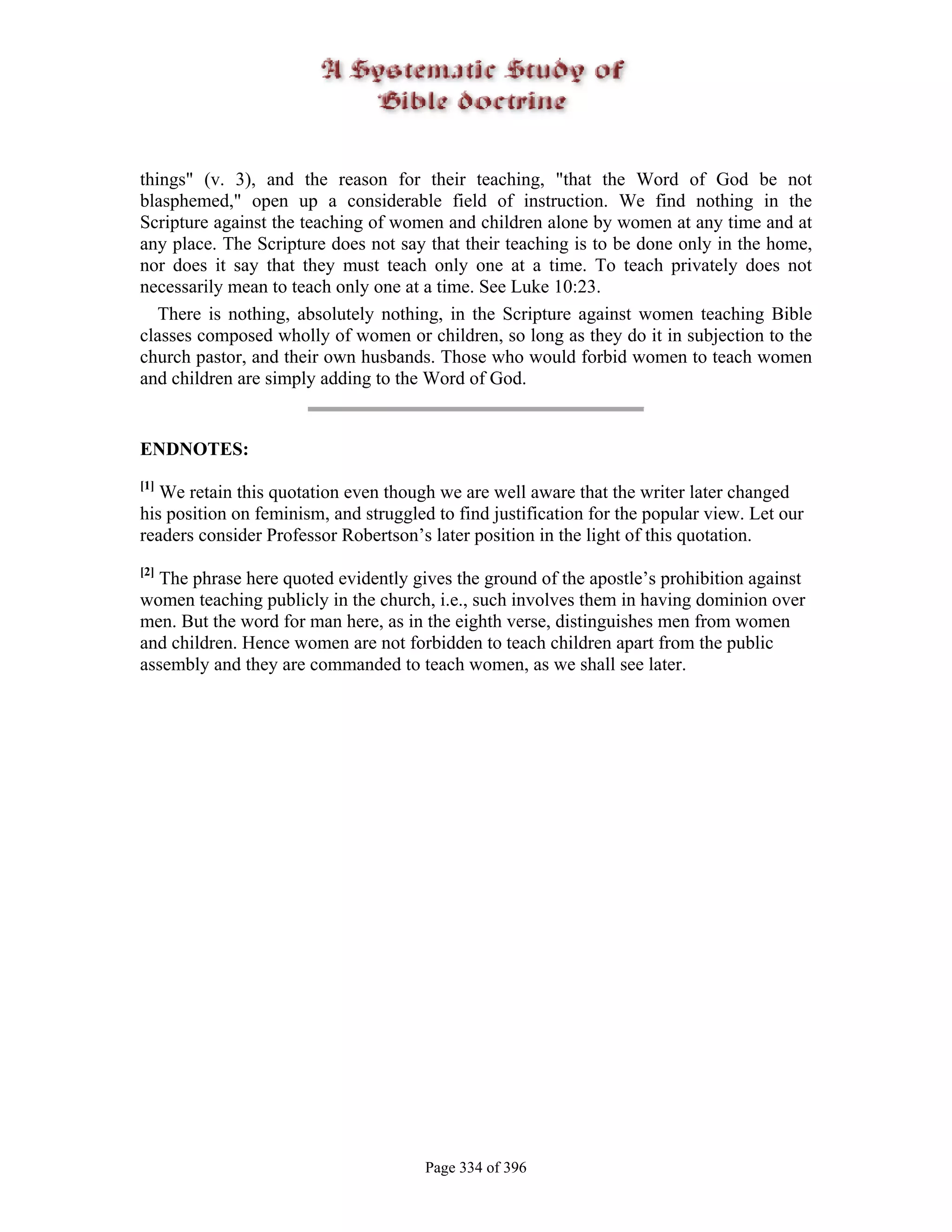 things" (v. 3), and the reason for their teaching, "that the Word of God be not
blasphemed," open up a considerable field of instruction. We find nothing in the
Scripture against the teaching of women and children alone by women at any time and at
any place. The Scripture does not say that their teaching is to be done only in the home,
nor does it say that they must teach only one at a time. To teach privately does not
necessarily mean to teach only one at a time. See Luke 10:23.
   There is nothing, absolutely nothing, in the Scripture against women teaching Bible
classes composed wholly of women or children, so long as they do it in subjection to the
church pastor, and their own husbands. Those who would forbid women to teach women
and children are simply adding to the Word of God.


ENDNOTES:
[1]
   We retain this quotation even though we are well aware that the writer later changed
his position on feminism, and struggled to find justification for the popular view. Let our
readers consider Professor Robertson’s later position in the light of this quotation.
[2]
  The phrase here quoted evidently gives the ground of the apostle’s prohibition against
women teaching publicly in the church, i.e., such involves them in having dominion over
men. But the word for man here, as in the eighth verse, distinguishes men from women
and children. Hence women are not forbidden to teach children apart from the public
assembly and they are commanded to teach women, as we shall see later.




                                       Page 334 of 396
 