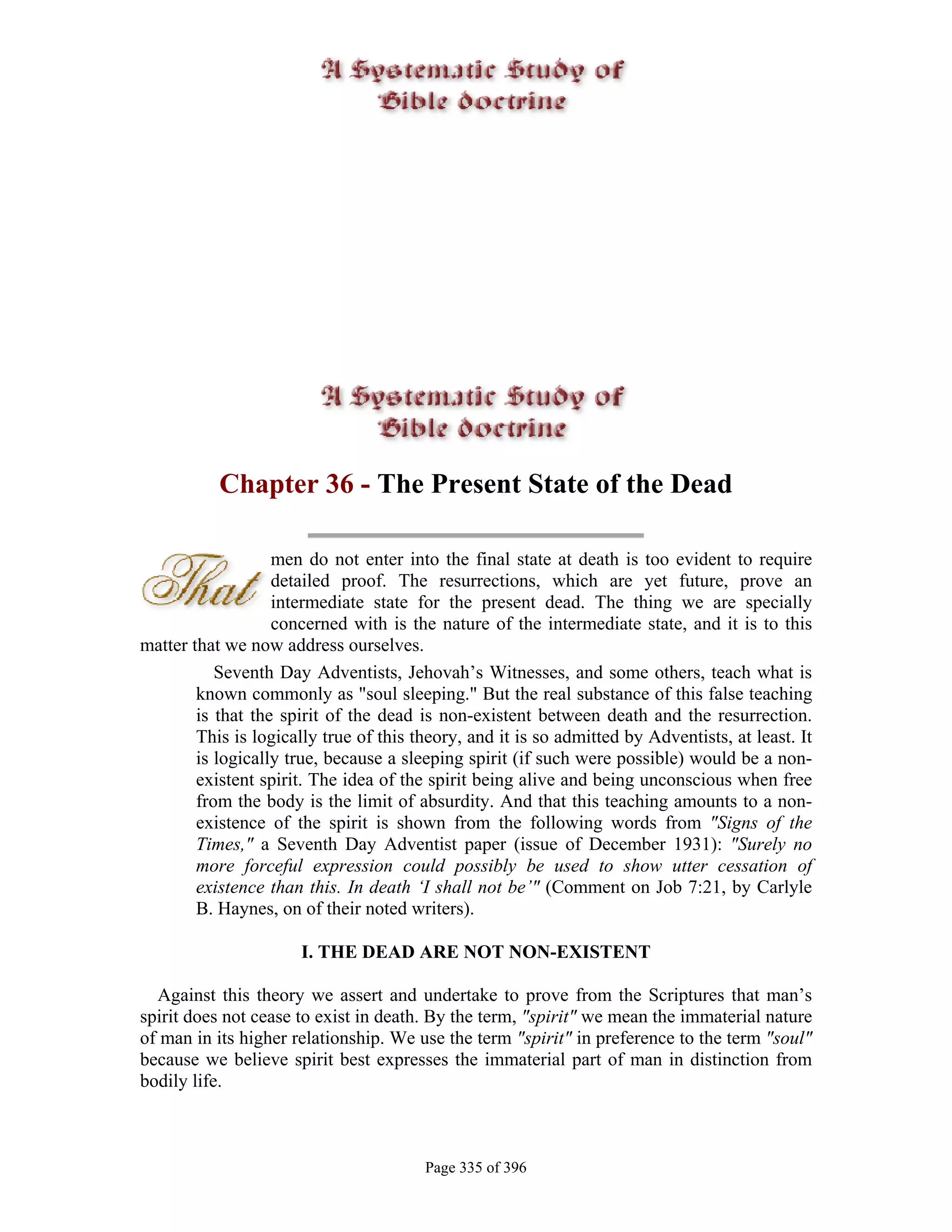 Chapter 36 - The Present State of the Dead

                   men do not enter into the final state at death is too evident to require
                   detailed proof. The resurrections, which are yet future, prove an
                   intermediate state for the present dead. The thing we are specially
                   concerned with is the nature of the intermediate state, and it is to this
matter that we now address ourselves.
           Seventh Day Adventists, Jehovah’s Witnesses, and some others, teach what is
        known commonly as "soul sleeping." But the real substance of this false teaching
        is that the spirit of the dead is non-existent between death and the resurrection.
        This is logically true of this theory, and it is so admitted by Adventists, at least. It
        is logically true, because a sleeping spirit (if such were possible) would be a non-
        existent spirit. The idea of the spirit being alive and being unconscious when free
        from the body is the limit of absurdity. And that this teaching amounts to a non-
        existence of the spirit is shown from the following words from "Signs of the
        Times," a Seventh Day Adventist paper (issue of December 1931): "Surely no
        more forceful expression could possibly be used to show utter cessation of
        existence than this. In death ‘I shall not be’" (Comment on Job 7:21, by Carlyle
        B. Haynes, on of their noted writers).

                       I. THE DEAD ARE NOT NON-EXISTENT

  Against this theory we assert and undertake to prove from the Scriptures that man’s
spirit does not cease to exist in death. By the term, "spirit" we mean the immaterial nature
of man in its higher relationship. We use the term "spirit" in preference to the term "soul"
because we believe spirit best expresses the immaterial part of man in distinction from
bodily life.



                                        Page 335 of 396
 