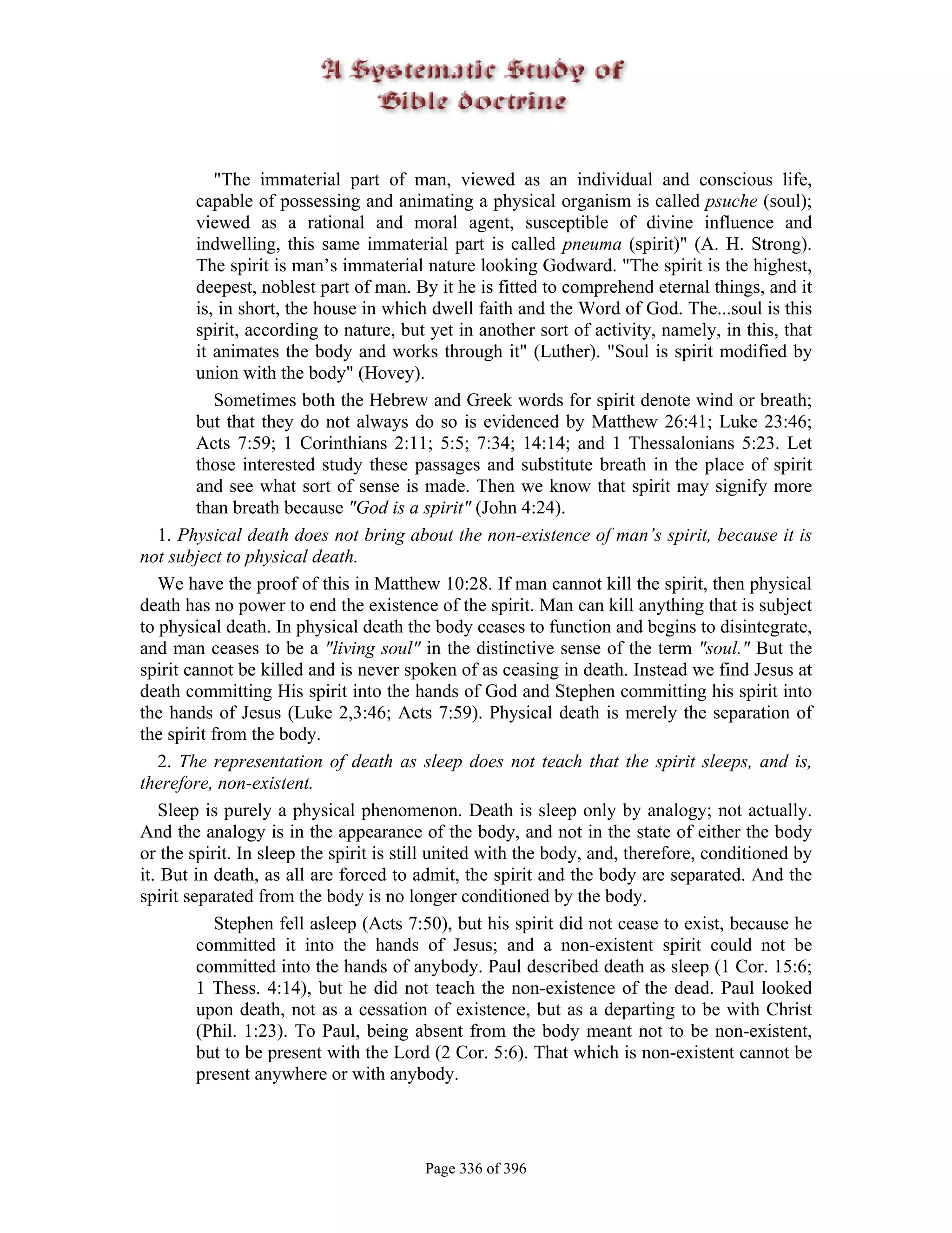"The immaterial part of man, viewed as an individual and conscious life,
         capable of possessing and animating a physical organism is called psuche (soul);
         viewed as a rational and moral agent, susceptible of divine influence and
         indwelling, this same immaterial part is called pneuma (spirit)" (A. H. Strong).
         The spirit is man’s immaterial nature looking Godward. "The spirit is the highest,
         deepest, noblest part of man. By it he is fitted to comprehend eternal things, and it
         is, in short, the house in which dwell faith and the Word of God. The...soul is this
         spirit, according to nature, but yet in another sort of activity, namely, in this, that
         it animates the body and works through it" (Luther). "Soul is spirit modified by
         union with the body" (Hovey).
            Sometimes both the Hebrew and Greek words for spirit denote wind or breath;
         but that they do not always do so is evidenced by Matthew 26:41; Luke 23:46;
         Acts 7:59; 1 Corinthians 2:11; 5:5; 7:34; 14:14; and 1 Thessalonians 5:23. Let
         those interested study these passages and substitute breath in the place of spirit
         and see what sort of sense is made. Then we know that spirit may signify more
         than breath because "God is a spirit" (John 4:24).
   1. Physical death does not bring about the non-existence of man’s spirit, because it is
not subject to physical death.
   We have the proof of this in Matthew 10:28. If man cannot kill the spirit, then physical
death has no power to end the existence of the spirit. Man can kill anything that is subject
to physical death. In physical death the body ceases to function and begins to disintegrate,
and man ceases to be a "living soul" in the distinctive sense of the term "soul." But the
spirit cannot be killed and is never spoken of as ceasing in death. Instead we find Jesus at
death committing His spirit into the hands of God and Stephen committing his spirit into
the hands of Jesus (Luke 2,3:46; Acts 7:59). Physical death is merely the separation of
the spirit from the body.
   2. The representation of death as sleep does not teach that the spirit sleeps, and is,
therefore, non-existent.
   Sleep is purely a physical phenomenon. Death is sleep only by analogy; not actually.
And the analogy is in the appearance of the body, and not in the state of either the body
or the spirit. In sleep the spirit is still united with the body, and, therefore, conditioned by
it. But in death, as all are forced to admit, the spirit and the body are separated. And the
spirit separated from the body is no longer conditioned by the body.
            Stephen fell asleep (Acts 7:50), but his spirit did not cease to exist, because he
         committed it into the hands of Jesus; and a non-existent spirit could not be
         committed into the hands of anybody. Paul described death as sleep (1 Cor. 15:6;
         1 Thess. 4:14), but he did not teach the non-existence of the dead. Paul looked
         upon death, not as a cessation of existence, but as a departing to be with Christ
         (Phil. 1:23). To Paul, being absent from the body meant not to be non-existent,
         but to be present with the Lord (2 Cor. 5:6). That which is non-existent cannot be
         present anywhere or with anybody.




                                        Page 336 of 396
 