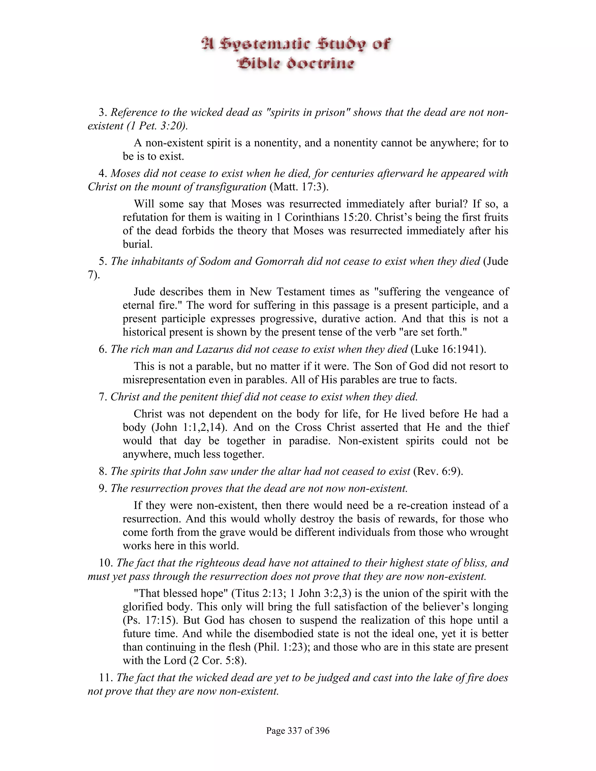 3. Reference to the wicked dead as "spirits in prison" shows that the dead are not non-
existent (1 Pet. 3:20).
           A non-existent spirit is a nonentity, and a nonentity cannot be anywhere; for to
        be is to exist.
  4. Moses did not cease to exist when he died, for centuries afterward he appeared with
Christ on the mount of transfiguration (Matt. 17:3).
           Will some say that Moses was resurrected immediately after burial? If so, a
        refutation for them is waiting in 1 Corinthians 15:20. Christ’s being the first fruits
        of the dead forbids the theory that Moses was resurrected immediately after his
        burial.
  5. The inhabitants of Sodom and Gomorrah did not cease to exist when they died (Jude
7).
           Jude describes them in New Testament times as "suffering the vengeance of
        eternal fire." The word for suffering in this passage is a present participle, and a
        present participle expresses progressive, durative action. And that this is not a
        historical present is shown by the present tense of the verb "are set forth."
  6. The rich man and Lazarus did not cease to exist when they died (Luke 16:1941).
           This is not a parable, but no matter if it were. The Son of God did not resort to
        misrepresentation even in parables. All of His parables are true to facts.
  7. Christ and the penitent thief did not cease to exist when they died.
           Christ was not dependent on the body for life, for He lived before He had a
        body (John 1:1,2,14). And on the Cross Christ asserted that He and the thief
        would that day be together in paradise. Non-existent spirits could not be
        anywhere, much less together.
  8. The spirits that John saw under the altar had not ceased to exist (Rev. 6:9).
  9. The resurrection proves that the dead are not now non-existent.
           If they were non-existent, then there would need be a re-creation instead of a
        resurrection. And this would wholly destroy the basis of rewards, for those who
        come forth from the grave would be different individuals from those who wrought
        works here in this world.
  10. The fact that the righteous dead have not attained to their highest state of bliss, and
must yet pass through the resurrection does not prove that they are now non-existent.
           "That blessed hope" (Titus 2:13; 1 John 3:2,3) is the union of the spirit with the
        glorified body. This only will bring the full satisfaction of the believer’s longing
        (Ps. 17:15). But God has chosen to suspend the realization of this hope until a
        future time. And while the disembodied state is not the ideal one, yet it is better
        than continuing in the flesh (Phil. 1:23); and those who are in this state are present
        with the Lord (2 Cor. 5:8).
  11. The fact that the wicked dead are yet to be judged and cast into the lake of fire does
not prove that they are now non-existent.


                                       Page 337 of 396
 