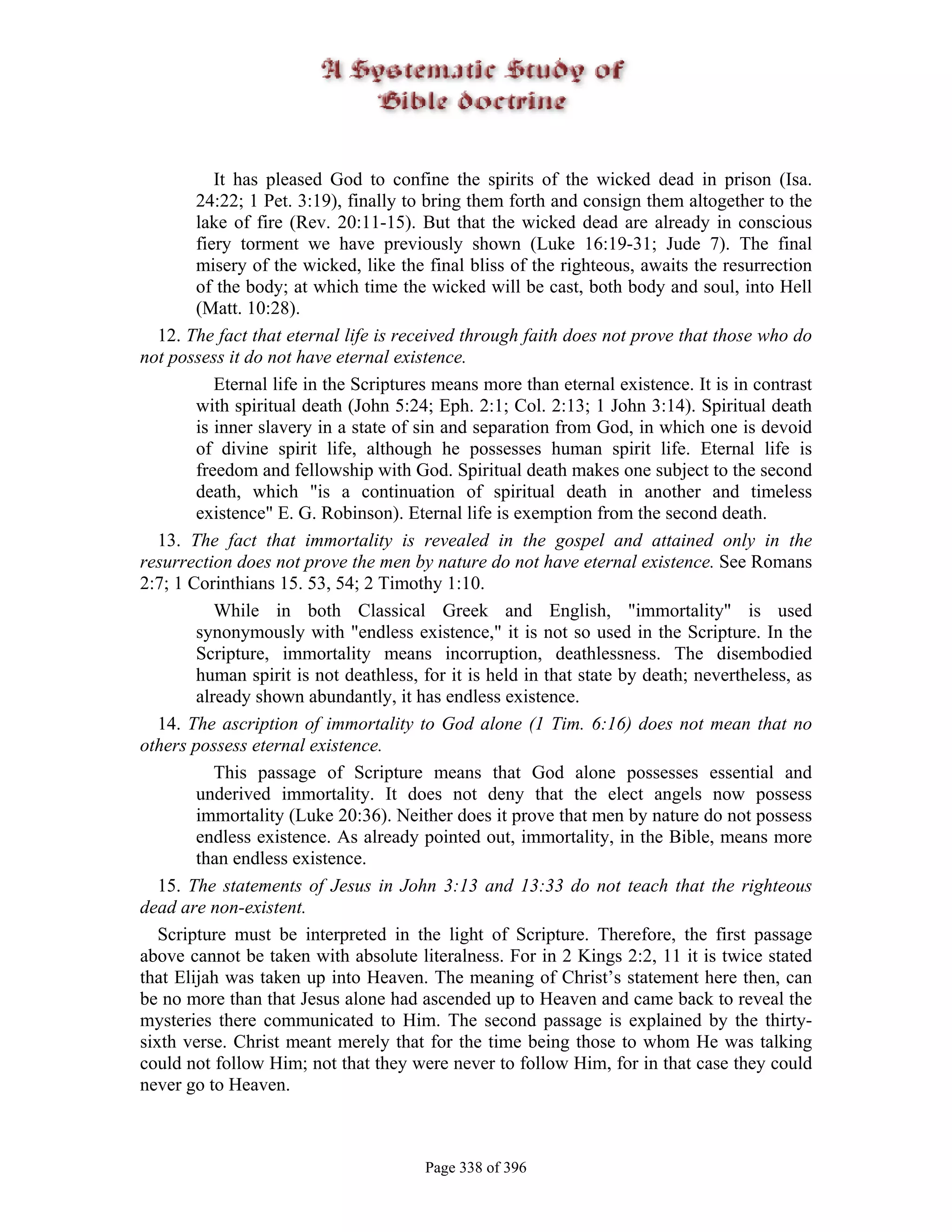 It has pleased God to confine the spirits of the wicked dead in prison (Isa.
        24:22; 1 Pet. 3:19), finally to bring them forth and consign them altogether to the
        lake of fire (Rev. 20:11-15). But that the wicked dead are already in conscious
        fiery torment we have previously shown (Luke 16:19-31; Jude 7). The final
        misery of the wicked, like the final bliss of the righteous, awaits the resurrection
        of the body; at which time the wicked will be cast, both body and soul, into Hell
        (Matt. 10:28).
   12. The fact that eternal life is received through faith does not prove that those who do
not possess it do not have eternal existence.
           Eternal life in the Scriptures means more than eternal existence. It is in contrast
        with spiritual death (John 5:24; Eph. 2:1; Col. 2:13; 1 John 3:14). Spiritual death
        is inner slavery in a state of sin and separation from God, in which one is devoid
        of divine spirit life, although he possesses human spirit life. Eternal life is
        freedom and fellowship with God. Spiritual death makes one subject to the second
        death, which "is a continuation of spiritual death in another and timeless
        existence" E. G. Robinson). Eternal life is exemption from the second death.
   13. The fact that immortality is revealed in the gospel and attained only in the
resurrection does not prove the men by nature do not have eternal existence. See Romans
2:7; 1 Corinthians 15. 53, 54; 2 Timothy 1:10.
           While in both Classical Greek and English, "immortality" is used
        synonymously with "endless existence," it is not so used in the Scripture. In the
        Scripture, immortality means incorruption, deathlessness. The disembodied
        human spirit is not deathless, for it is held in that state by death; nevertheless, as
        already shown abundantly, it has endless existence.
   14. The ascription of immortality to God alone (1 Tim. 6:16) does not mean that no
others possess eternal existence.
           This passage of Scripture means that God alone possesses essential and
        underived immortality. It does not deny that the elect angels now possess
        immortality (Luke 20:36). Neither does it prove that men by nature do not possess
        endless existence. As already pointed out, immortality, in the Bible, means more
        than endless existence.
   15. The statements of Jesus in John 3:13 and 13:33 do not teach that the righteous
dead are non-existent.
   Scripture must be interpreted in the light of Scripture. Therefore, the first passage
above cannot be taken with absolute literalness. For in 2 Kings 2:2, 11 it is twice stated
that Elijah was taken up into Heaven. The meaning of Christ’s statement here then, can
be no more than that Jesus alone had ascended up to Heaven and came back to reveal the
mysteries there communicated to Him. The second passage is explained by the thirty-
sixth verse. Christ meant merely that for the time being those to whom He was talking
could not follow Him; not that they were never to follow Him, for in that case they could
never go to Heaven.



                                       Page 338 of 396
 