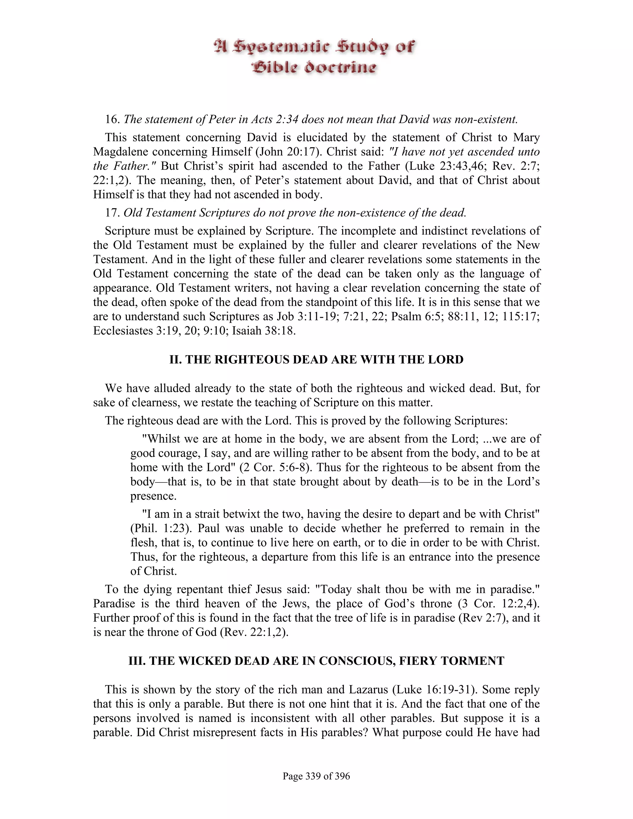 16. The statement of Peter in Acts 2:34 does not mean that David was non-existent.
  This statement concerning David is elucidated by the statement of Christ to Mary
Magdalene concerning Himself (John 20:17). Christ said: "I have not yet ascended unto
the Father." But Christ’s spirit had ascended to the Father (Luke 23:43,46; Rev. 2:7;
22:1,2). The meaning, then, of Peter’s statement about David, and that of Christ about
Himself is that they had not ascended in body.
  17. Old Testament Scriptures do not prove the non-existence of the dead.
  Scripture must be explained by Scripture. The incomplete and indistinct revelations of
the Old Testament must be explained by the fuller and clearer revelations of the New
Testament. And in the light of these fuller and clearer revelations some statements in the
Old Testament concerning the state of the dead can be taken only as the language of
appearance. Old Testament writers, not having a clear revelation concerning the state of
the dead, often spoke of the dead from the standpoint of this life. It is in this sense that we
are to understand such Scriptures as Job 3:11-19; 7:21, 22; Psalm 6:5; 88:11, 12; 115:17;
Ecclesiastes 3:19, 20; 9:10; Isaiah 38:18.

                II. THE RIGHTEOUS DEAD ARE WITH THE LORD

   We have alluded already to the state of both the righteous and wicked dead. But, for
sake of clearness, we restate the teaching of Scripture on this matter.
   The righteous dead are with the Lord. This is proved by the following Scriptures:
           "Whilst we are at home in the body, we are absent from the Lord; ...we are of
        good courage, I say, and are willing rather to be absent from the body, and to be at
        home with the Lord" (2 Cor. 5:6-8). Thus for the righteous to be absent from the
        body—that is, to be in that state brought about by death—is to be in the Lord’s
        presence.
           "I am in a strait betwixt the two, having the desire to depart and be with Christ"
        (Phil. 1:23). Paul was unable to decide whether he preferred to remain in the
        flesh, that is, to continue to live here on earth, or to die in order to be with Christ.
        Thus, for the righteous, a departure from this life is an entrance into the presence
        of Christ.
   To the dying repentant thief Jesus said: "Today shalt thou be with me in paradise."
Paradise is the third heaven of the Jews, the place of God’s throne (3 Cor. 12:2,4).
Further proof of this is found in the fact that the tree of life is in paradise (Rev 2:7), and it
is near the throne of God (Rev. 22:1,2).

       III. THE WICKED DEAD ARE IN CONSCIOUS, FIERY TORMENT

  This is shown by the story of the rich man and Lazarus (Luke 16:19-31). Some reply
that this is only a parable. But there is not one hint that it is. And the fact that one of the
persons involved is named is inconsistent with all other parables. But suppose it is a
parable. Did Christ misrepresent facts in His parables? What purpose could He have had


                                         Page 339 of 396
 