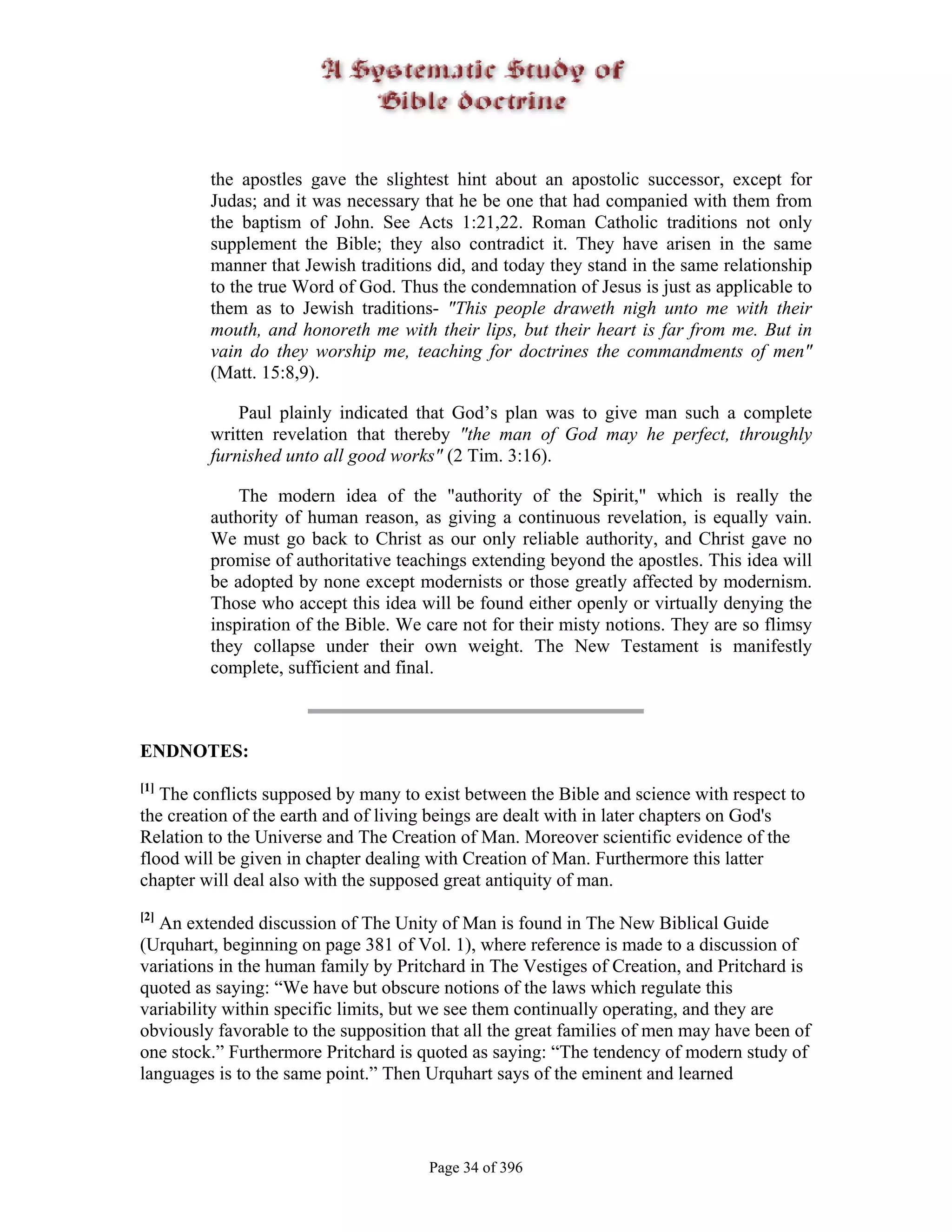 the apostles gave the slightest hint about an apostolic successor, except for
         Judas; and it was necessary that he be one that had companied with them from
         the baptism of John. See Acts 1:21,22. Roman Catholic traditions not only
         supplement the Bible; they also contradict it. They have arisen in the same
         manner that Jewish traditions did, and today they stand in the same relationship
         to the true Word of God. Thus the condemnation of Jesus is just as applicable to
         them as to Jewish traditions- "This people draweth nigh unto me with their
         mouth, and honoreth me with their lips, but their heart is far from me. But in
         vain do they worship me, teaching for doctrines the commandments of men"
         (Matt. 15:8,9).

             Paul plainly indicated that God’s plan was to give man such a complete
         written revelation that thereby "the man of God may he perfect, throughly
         furnished unto all good works" (2 Tim. 3:16).

             The modern idea of the "authority of the Spirit," which is really the
         authority of human reason, as giving a continuous revelation, is equally vain.
         We must go back to Christ as our only reliable authority, and Christ gave no
         promise of authoritative teachings extending beyond the apostles. This idea will
         be adopted by none except modernists or those greatly affected by modernism.
         Those who accept this idea will be found either openly or virtually denying the
         inspiration of the Bible. We care not for their misty notions. They are so flimsy
         they collapse under their own weight. The New Testament is manifestly
         complete, sufficient and final.



ENDNOTES:
[1]
   The conflicts supposed by many to exist between the Bible and science with respect to
the creation of the earth and of living beings are dealt with in later chapters on God's
Relation to the Universe and The Creation of Man. Moreover scientific evidence of the
flood will be given in chapter dealing with Creation of Man. Furthermore this latter
chapter will deal also with the supposed great antiquity of man.
[2]
   An extended discussion of The Unity of Man is found in The New Biblical Guide
(Urquhart, beginning on page 381 of Vol. 1), where reference is made to a discussion of
variations in the human family by Pritchard in The Vestiges of Creation, and Pritchard is
quoted as saying: “We have but obscure notions of the laws which regulate this
variability within specific limits, but we see them continually operating, and they are
obviously favorable to the supposition that all the great families of men may have been of
one stock.” Furthermore Pritchard is quoted as saying: “The tendency of modern study of
languages is to the same point.” Then Urquhart says of the eminent and learned



                                      Page 34 of 396
 