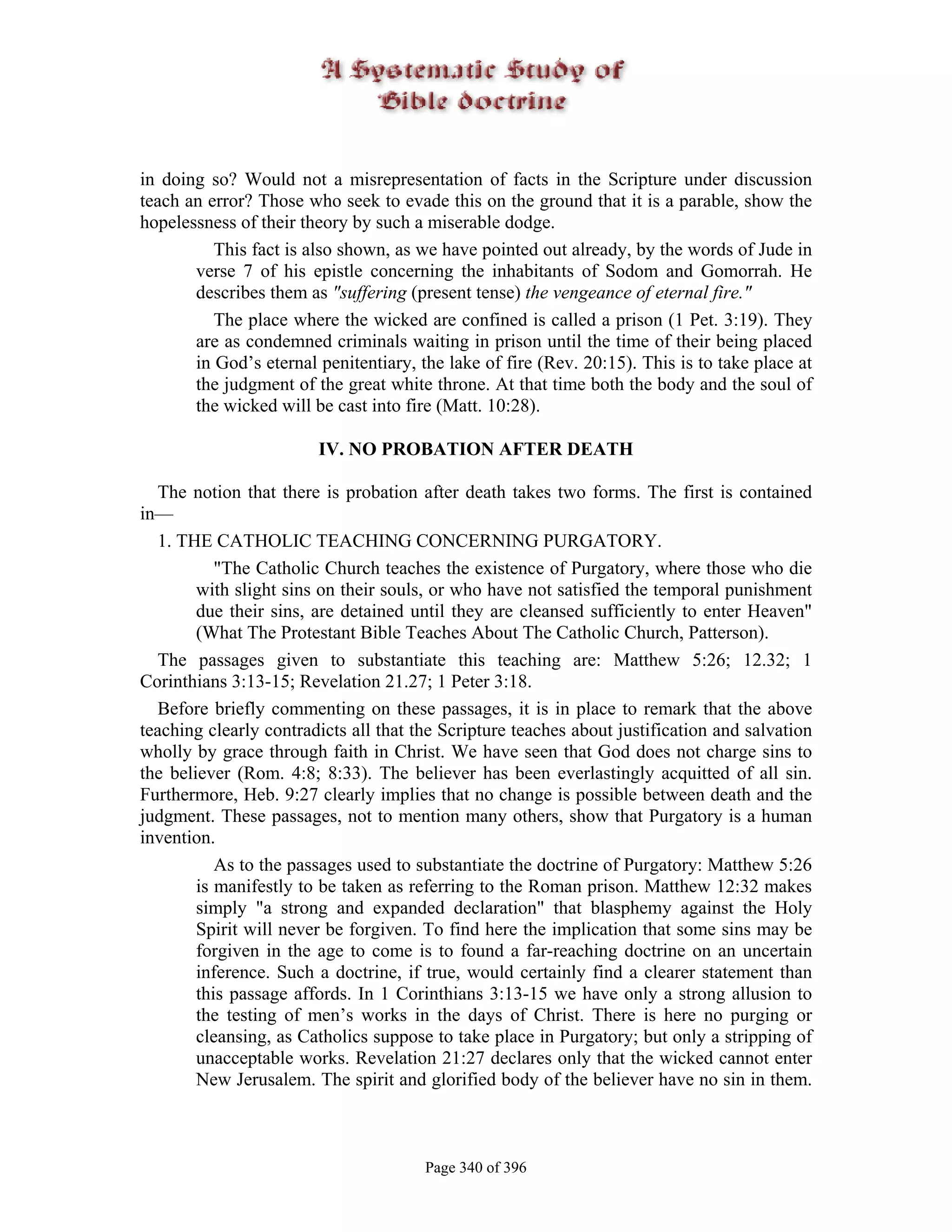 in doing so? Would not a misrepresentation of facts in the Scripture under discussion
teach an error? Those who seek to evade this on the ground that it is a parable, show the
hopelessness of their theory by such a miserable dodge.
          This fact is also shown, as we have pointed out already, by the words of Jude in
       verse 7 of his epistle concerning the inhabitants of Sodom and Gomorrah. He
       describes them as "suffering (present tense) the vengeance of eternal fire."
          The place where the wicked are confined is called a prison (1 Pet. 3:19). They
       are as condemned criminals waiting in prison until the time of their being placed
       in God’s eternal penitentiary, the lake of fire (Rev. 20:15). This is to take place at
       the judgment of the great white throne. At that time both the body and the soul of
       the wicked will be cast into fire (Matt. 10:28).

                        IV. NO PROBATION AFTER DEATH

  The notion that there is probation after death takes two forms. The first is contained
in—
  1. THE CATHOLIC TEACHING CONCERNING PURGATORY.
           "The Catholic Church teaches the existence of Purgatory, where those who die
        with slight sins on their souls, or who have not satisfied the temporal punishment
        due their sins, are detained until they are cleansed sufficiently to enter Heaven"
        (What The Protestant Bible Teaches About The Catholic Church, Patterson).
  The passages given to substantiate this teaching are: Matthew 5:26; 12.32; 1
Corinthians 3:13-15; Revelation 21.27; 1 Peter 3:18.
  Before briefly commenting on these passages, it is in place to remark that the above
teaching clearly contradicts all that the Scripture teaches about justification and salvation
wholly by grace through faith in Christ. We have seen that God does not charge sins to
the believer (Rom. 4:8; 8:33). The believer has been everlastingly acquitted of all sin.
Furthermore, Heb. 9:27 clearly implies that no change is possible between death and the
judgment. These passages, not to mention many others, show that Purgatory is a human
invention.
           As to the passages used to substantiate the doctrine of Purgatory: Matthew 5:26
        is manifestly to be taken as referring to the Roman prison. Matthew 12:32 makes
        simply "a strong and expanded declaration" that blasphemy against the Holy
        Spirit will never be forgiven. To find here the implication that some sins may be
        forgiven in the age to come is to found a far-reaching doctrine on an uncertain
        inference. Such a doctrine, if true, would certainly find a clearer statement than
        this passage affords. In 1 Corinthians 3:13-15 we have only a strong allusion to
        the testing of men’s works in the days of Christ. There is here no purging or
        cleansing, as Catholics suppose to take place in Purgatory; but only a stripping of
        unacceptable works. Revelation 21:27 declares only that the wicked cannot enter
        New Jerusalem. The spirit and glorified body of the believer have no sin in them.



                                       Page 340 of 396
 