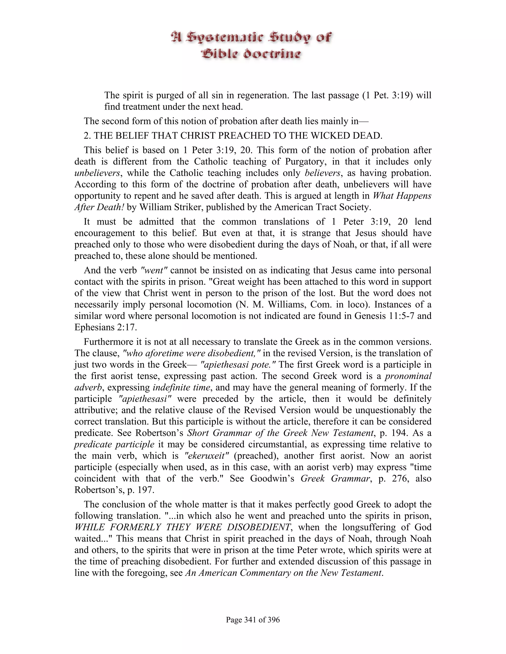 The spirit is purged of all sin in regeneration. The last passage (1 Pet. 3:19) will
        find treatment under the next head.
   The second form of this notion of probation after death lies mainly in—
   2. THE BELIEF THAT CHRIST PREACHED TO THE WICKED DEAD.
   This belief is based on 1 Peter 3:19, 20. This form of the notion of probation after
death is different from the Catholic teaching of Purgatory, in that it includes only
unbelievers, while the Catholic teaching includes only believers, as having probation.
According to this form of the doctrine of probation after death, unbelievers will have
opportunity to repent and he saved after death. This is argued at length in What Happens
After Death! by William Striker, published by the American Tract Society.
   It must be admitted that the common translations of 1 Peter 3:19, 20 lend
encouragement to this belief. But even at that, it is strange that Jesus should have
preached only to those who were disobedient during the days of Noah, or that, if all were
preached to, these alone should be mentioned.
   And the verb "went" cannot be insisted on as indicating that Jesus came into personal
contact with the spirits in prison. "Great weight has been attached to this word in support
of the view that Christ went in person to the prison of the lost. But the word does not
necessarily imply personal locomotion (N. M. Williams, Com. in loco). Instances of a
similar word where personal locomotion is not indicated are found in Genesis 11:5-7 and
Ephesians 2:17.
   Furthermore it is not at all necessary to translate the Greek as in the common versions.
The clause, "who aforetime were disobedient," in the revised Version, is the translation of
just two words in the Greek— "apiethesasi pote." The first Greek word is a participle in
the first aorist tense, expressing past action. The second Greek word is a pronominal
adverb, expressing indefinite time, and may have the general meaning of formerly. If the
participle "apiethesasi" were preceded by the article, then it would be definitely
attributive; and the relative clause of the Revised Version would be unquestionably the
correct translation. But this participle is without the article, therefore it can be considered
predicate. See Robertson’s Short Grammar of the Greek New Testament, p. 194. As a
predicate participle it may be considered circumstantial, as expressing time relative to
the main verb, which is "ekeruxeit" (preached), another first aorist. Now an aorist
participle (especially when used, as in this case, with an aorist verb) may express "time
coincident with that of the verb." See Goodwin’s Greek Grammar, p. 276, also
Robertson’s, p. 197.
   The conclusion of the whole matter is that it makes perfectly good Greek to adopt the
following translation. "...in which also he went and preached unto the spirits in prison,
WHILE FORMERLY THEY WERE DISOBEDIENT, when the longsuffering of God
waited..." This means that Christ in spirit preached in the days of Noah, through Noah
and others, to the spirits that were in prison at the time Peter wrote, which spirits were at
the time of preaching disobedient. For further and extended discussion of this passage in
line with the foregoing, see An American Commentary on the New Testament.



                                        Page 341 of 396
 