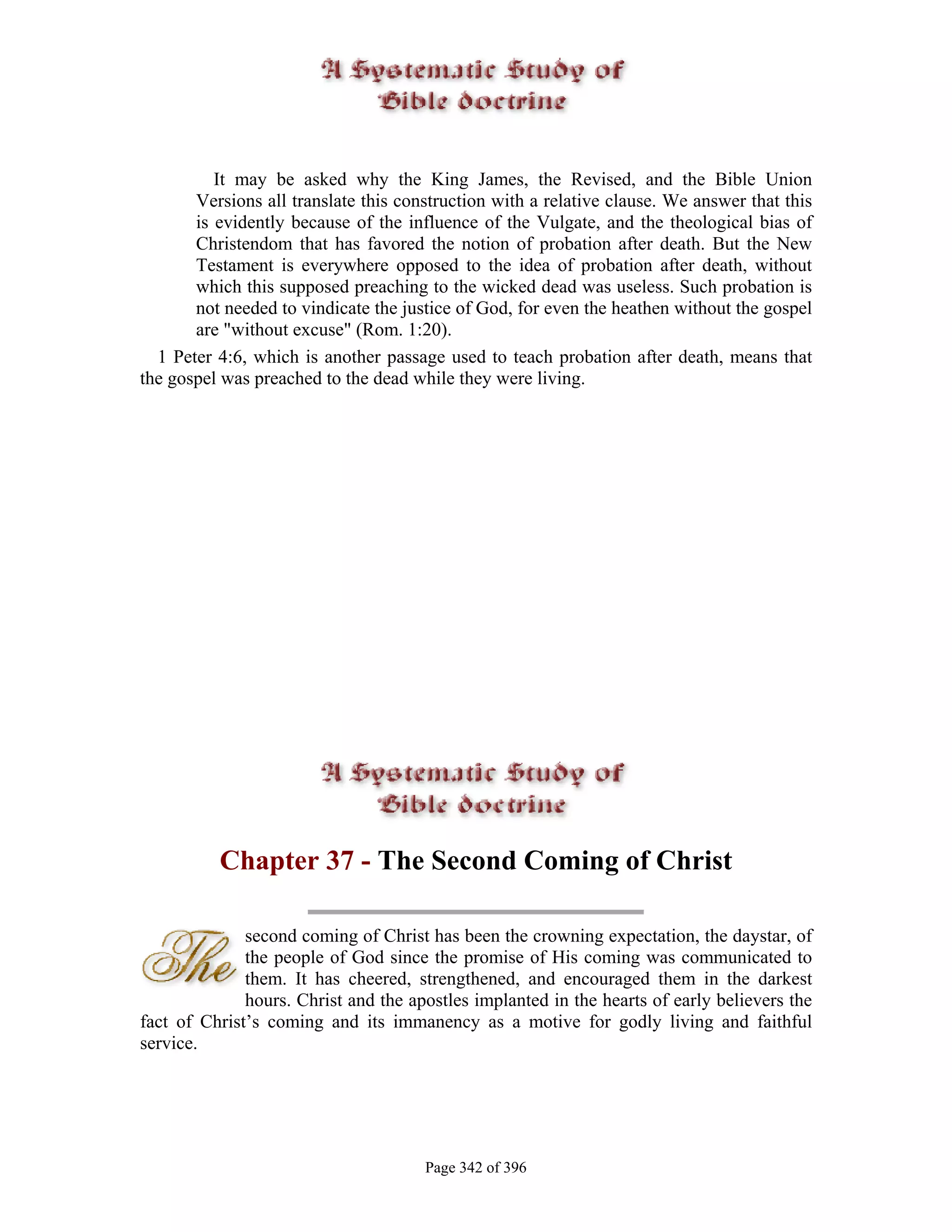 It may be asked why the King James, the Revised, and the Bible Union
       Versions all translate this construction with a relative clause. We answer that this
       is evidently because of the influence of the Vulgate, and the theological bias of
       Christendom that has favored the notion of probation after death. But the New
       Testament is everywhere opposed to the idea of probation after death, without
       which this supposed preaching to the wicked dead was useless. Such probation is
       not needed to vindicate the justice of God, for even the heathen without the gospel
       are "without excuse" (Rom. 1:20).
  1 Peter 4:6, which is another passage used to teach probation after death, means that
the gospel was preached to the dead while they were living.




          Chapter 37 - The Second Coming of Christ

              second coming of Christ has been the crowning expectation, the daystar, of
              the people of God since the promise of His coming was communicated to
              them. It has cheered, strengthened, and encouraged them in the darkest
              hours. Christ and the apostles implanted in the hearts of early believers the
fact of Christ’s coming and its immanency as a motive for godly living and faithful
service.




                                      Page 342 of 396
 