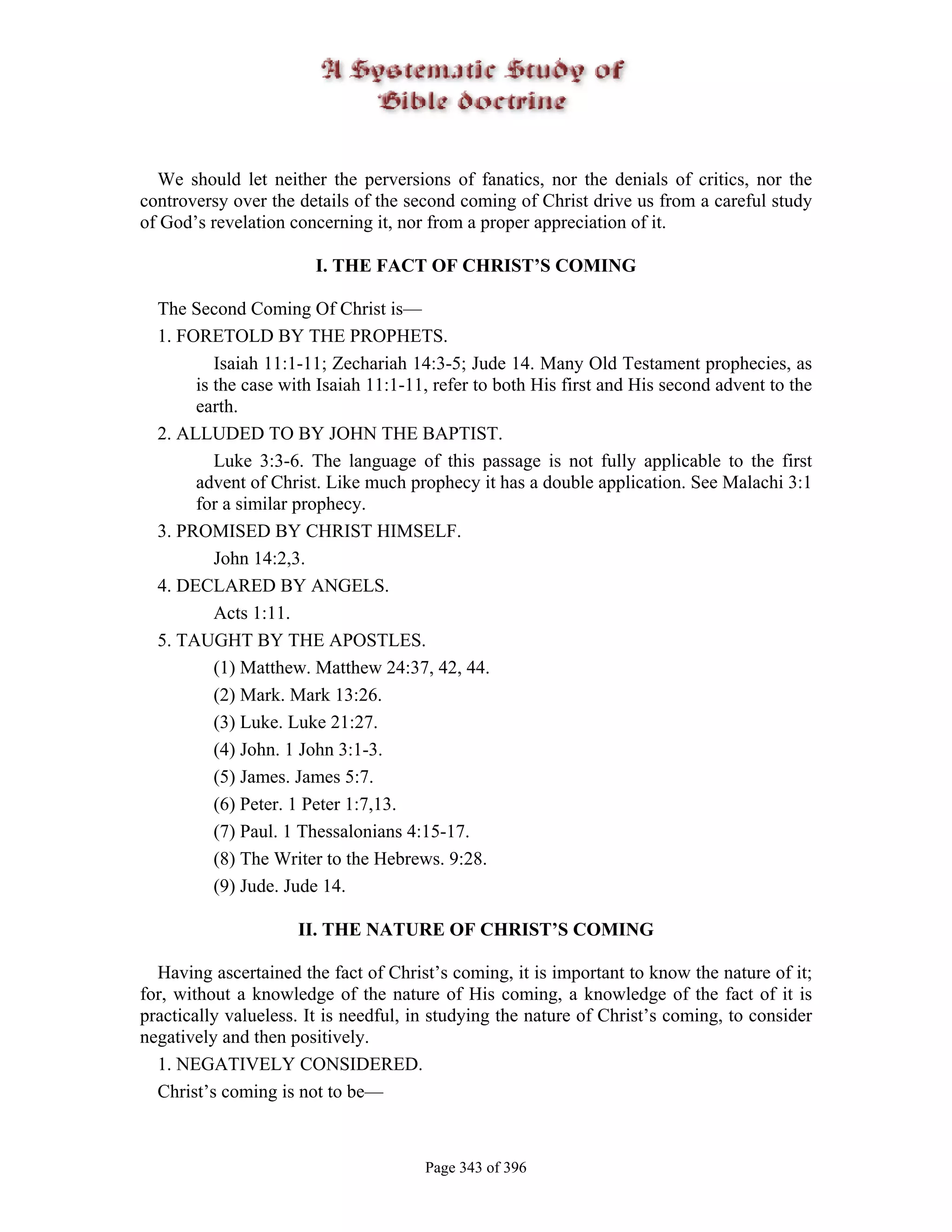 We should let neither the perversions of fanatics, nor the denials of critics, nor the
controversy over the details of the second coming of Christ drive us from a careful study
of God’s revelation concerning it, nor from a proper appreciation of it.

                        I. THE FACT OF CHRIST’S COMING

  The Second Coming Of Christ is—
  1. FORETOLD BY THE PROPHETS.
          Isaiah 11:1-11; Zechariah 14:3-5; Jude 14. Many Old Testament prophecies, as
       is the case with Isaiah 11:1-11, refer to both His first and His second advent to the
       earth.
  2. ALLUDED TO BY JOHN THE BAPTIST.
          Luke 3:3-6. The language of this passage is not fully applicable to the first
       advent of Christ. Like much prophecy it has a double application. See Malachi 3:1
       for a similar prophecy.
  3. PROMISED BY CHRIST HIMSELF.
          John 14:2,3.
  4. DECLARED BY ANGELS.
          Acts 1:11.
  5. TAUGHT BY THE APOSTLES.
          (1) Matthew. Matthew 24:37, 42, 44.
          (2) Mark. Mark 13:26.
          (3) Luke. Luke 21:27.
          (4) John. 1 John 3:1-3.
          (5) James. James 5:7.
          (6) Peter. 1 Peter 1:7,13.
          (7) Paul. 1 Thessalonians 4:15-17.
          (8) The Writer to the Hebrews. 9:28.
          (9) Jude. Jude 14.

                     II. THE NATURE OF CHRIST’S COMING

  Having ascertained the fact of Christ’s coming, it is important to know the nature of it;
for, without a knowledge of the nature of His coming, a knowledge of the fact of it is
practically valueless. It is needful, in studying the nature of Christ’s coming, to consider
negatively and then positively.
  1. NEGATIVELY CONSIDERED.
  Christ’s coming is not to be—



                                       Page 343 of 396
 