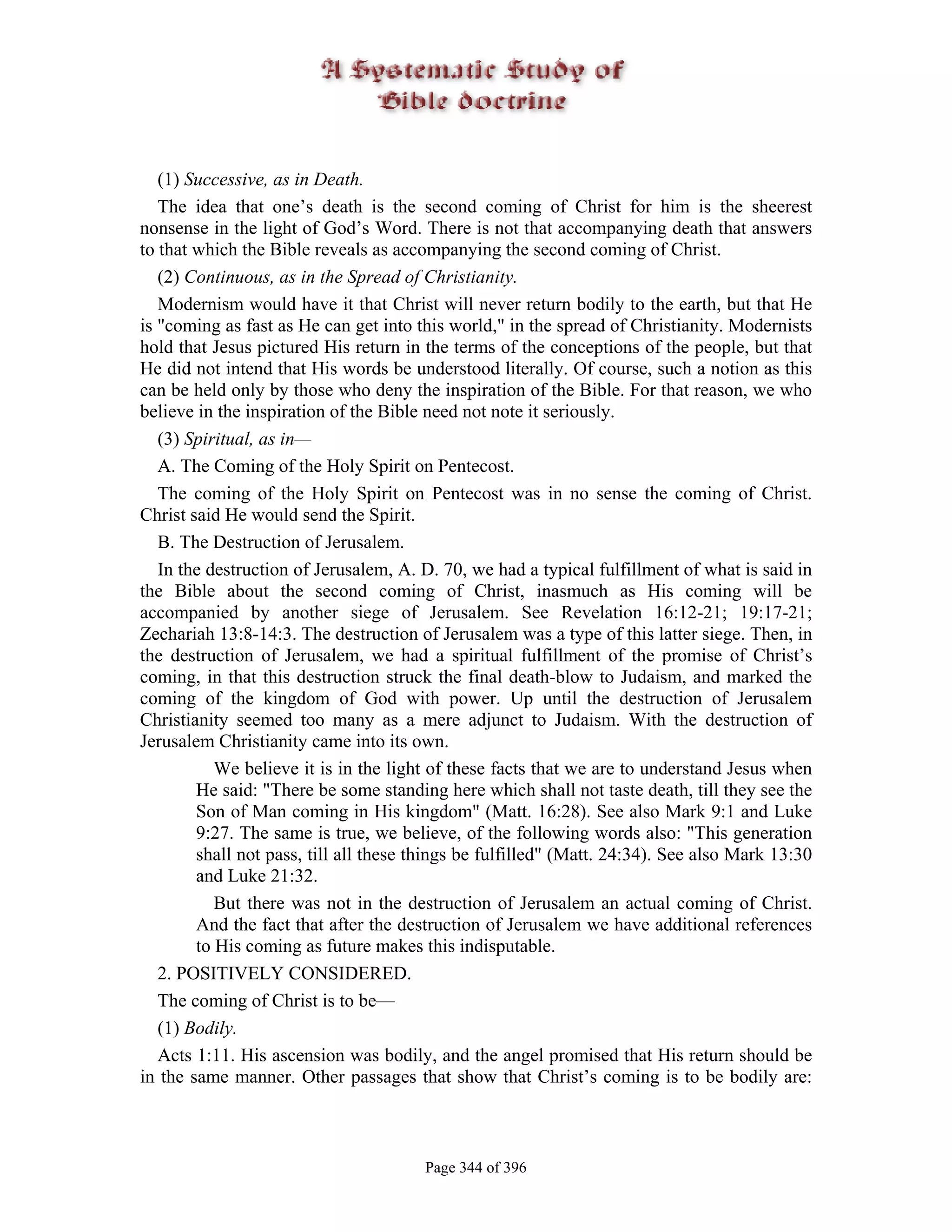 (1) Successive, as in Death.
   The idea that one’s death is the second coming of Christ for him is the sheerest
nonsense in the light of God’s Word. There is not that accompanying death that answers
to that which the Bible reveals as accompanying the second coming of Christ.
   (2) Continuous, as in the Spread of Christianity.
   Modernism would have it that Christ will never return bodily to the earth, but that He
is "coming as fast as He can get into this world," in the spread of Christianity. Modernists
hold that Jesus pictured His return in the terms of the conceptions of the people, but that
He did not intend that His words be understood literally. Of course, such a notion as this
can be held only by those who deny the inspiration of the Bible. For that reason, we who
believe in the inspiration of the Bible need not note it seriously.
   (3) Spiritual, as in—
   A. The Coming of the Holy Spirit on Pentecost.
   The coming of the Holy Spirit on Pentecost was in no sense the coming of Christ.
Christ said He would send the Spirit.
   B. The Destruction of Jerusalem.
   In the destruction of Jerusalem, A. D. 70, we had a typical fulfillment of what is said in
the Bible about the second coming of Christ, inasmuch as His coming will be
accompanied by another siege of Jerusalem. See Revelation 16:12-21; 19:17-21;
Zechariah 13:8-14:3. The destruction of Jerusalem was a type of this latter siege. Then, in
the destruction of Jerusalem, we had a spiritual fulfillment of the promise of Christ’s
coming, in that this destruction struck the final death-blow to Judaism, and marked the
coming of the kingdom of God with power. Up until the destruction of Jerusalem
Christianity seemed too many as a mere adjunct to Judaism. With the destruction of
Jerusalem Christianity came into its own.
           We believe it is in the light of these facts that we are to understand Jesus when
        He said: "There be some standing here which shall not taste death, till they see the
        Son of Man coming in His kingdom" (Matt. 16:28). See also Mark 9:1 and Luke
        9:27. The same is true, we believe, of the following words also: "This generation
        shall not pass, till all these things be fulfilled" (Matt. 24:34). See also Mark 13:30
        and Luke 21:32.
           But there was not in the destruction of Jerusalem an actual coming of Christ.
        And the fact that after the destruction of Jerusalem we have additional references
        to His coming as future makes this indisputable.
   2. POSITIVELY CONSIDERED.
   The coming of Christ is to be—
   (1) Bodily.
   Acts 1:11. His ascension was bodily, and the angel promised that His return should be
in the same manner. Other passages that show that Christ’s coming is to be bodily are:



                                       Page 344 of 396
 