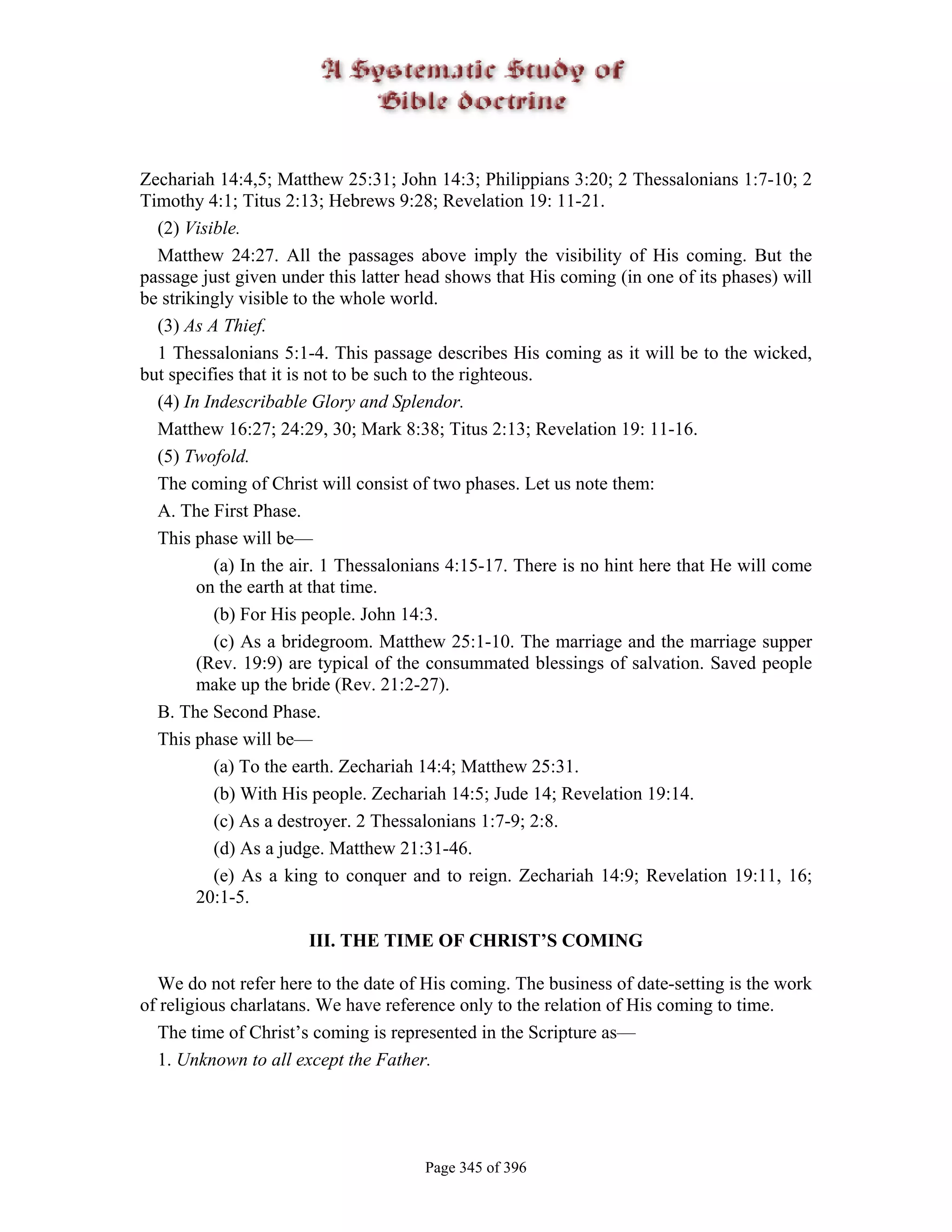 Zechariah 14:4,5; Matthew 25:31; John 14:3; Philippians 3:20; 2 Thessalonians 1:7-10; 2
Timothy 4:1; Titus 2:13; Hebrews 9:28; Revelation 19: 11-21.
  (2) Visible.
  Matthew 24:27. All the passages above imply the visibility of His coming. But the
passage just given under this latter head shows that His coming (in one of its phases) will
be strikingly visible to the whole world.
  (3) As A Thief.
  1 Thessalonians 5:1-4. This passage describes His coming as it will be to the wicked,
but specifies that it is not to be such to the righteous.
  (4) In Indescribable Glory and Splendor.
  Matthew 16:27; 24:29, 30; Mark 8:38; Titus 2:13; Revelation 19: 11-16.
  (5) Twofold.
  The coming of Christ will consist of two phases. Let us note them:
  A. The First Phase.
  This phase will be—
          (a) In the air. 1 Thessalonians 4:15-17. There is no hint here that He will come
        on the earth at that time.
          (b) For His people. John 14:3.
          (c) As a bridegroom. Matthew 25:1-10. The marriage and the marriage supper
        (Rev. 19:9) are typical of the consummated blessings of salvation. Saved people
        make up the bride (Rev. 21:2-27).
  B. The Second Phase.
  This phase will be—
          (a) To the earth. Zechariah 14:4; Matthew 25:31.
          (b) With His people. Zechariah 14:5; Jude 14; Revelation 19:14.
          (c) As a destroyer. 2 Thessalonians 1:7-9; 2:8.
          (d) As a judge. Matthew 21:31-46.
          (e) As a king to conquer and to reign. Zechariah 14:9; Revelation 19:11, 16;
        20:1-5.

                      III. THE TIME OF CHRIST’S COMING

  We do not refer here to the date of His coming. The business of date-setting is the work
of religious charlatans. We have reference only to the relation of His coming to time.
  The time of Christ’s coming is represented in the Scripture as—
  1. Unknown to all except the Father.




                                      Page 345 of 396
 