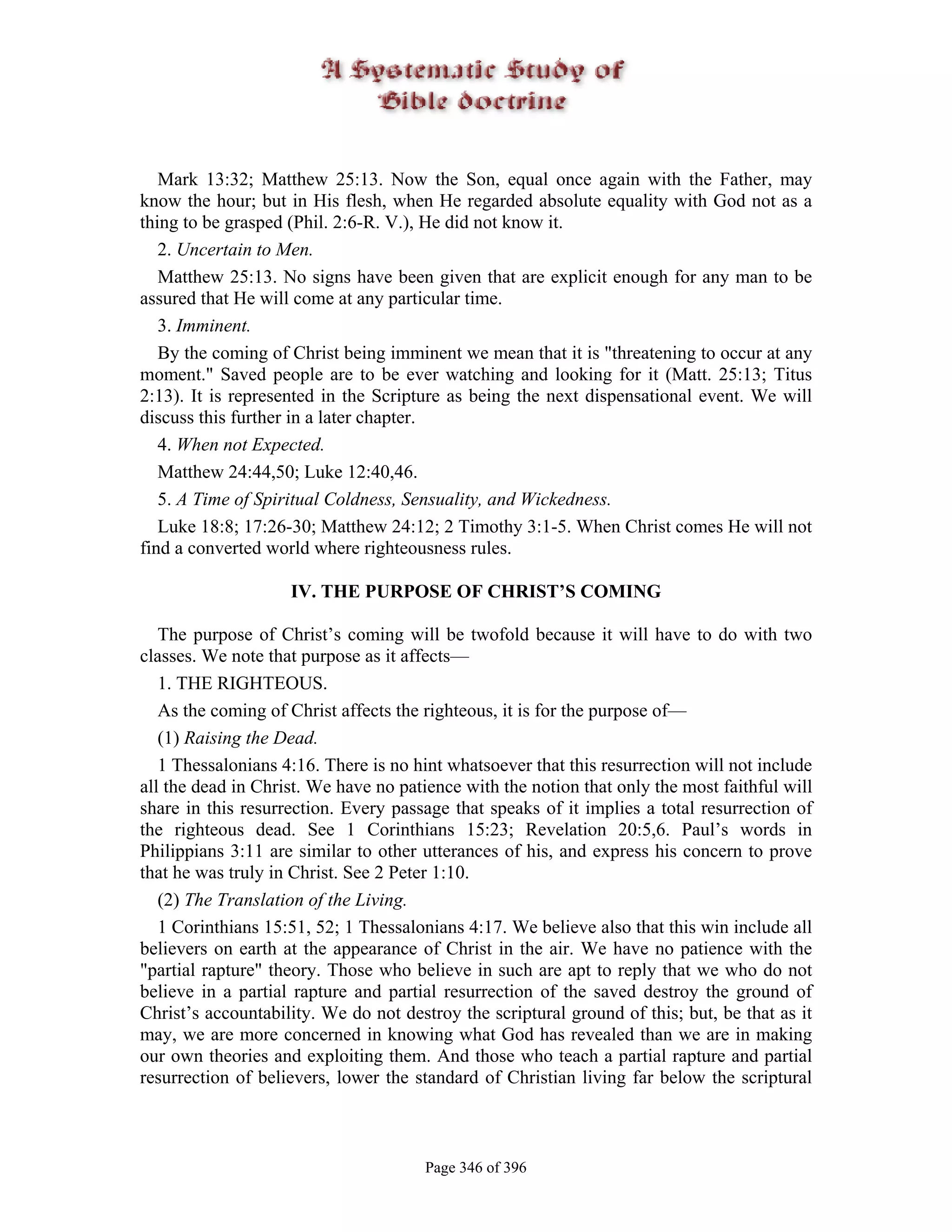 Mark 13:32; Matthew 25:13. Now the Son, equal once again with the Father, may
know the hour; but in His flesh, when He regarded absolute equality with God not as a
thing to be grasped (Phil. 2:6-R. V.), He did not know it.
   2. Uncertain to Men.
   Matthew 25:13. No signs have been given that are explicit enough for any man to be
assured that He will come at any particular time.
   3. Imminent.
   By the coming of Christ being imminent we mean that it is "threatening to occur at any
moment." Saved people are to be ever watching and looking for it (Matt. 25:13; Titus
2:13). It is represented in the Scripture as being the next dispensational event. We will
discuss this further in a later chapter.
   4. When not Expected.
   Matthew 24:44,50; Luke 12:40,46.
   5. A Time of Spiritual Coldness, Sensuality, and Wickedness.
   Luke 18:8; 17:26-30; Matthew 24:12; 2 Timothy 3:1-5. When Christ comes He will not
find a converted world where righteousness rules.

                    IV. THE PURPOSE OF CHRIST’S COMING

   The purpose of Christ’s coming will be twofold because it will have to do with two
classes. We note that purpose as it affects—
   1. THE RIGHTEOUS.
   As the coming of Christ affects the righteous, it is for the purpose of—
   (1) Raising the Dead.
   1 Thessalonians 4:16. There is no hint whatsoever that this resurrection will not include
all the dead in Christ. We have no patience with the notion that only the most faithful will
share in this resurrection. Every passage that speaks of it implies a total resurrection of
the righteous dead. See 1 Corinthians 15:23; Revelation 20:5,6. Paul’s words in
Philippians 3:11 are similar to other utterances of his, and express his concern to prove
that he was truly in Christ. See 2 Peter 1:10.
   (2) The Translation of the Living.
   1 Corinthians 15:51, 52; 1 Thessalonians 4:17. We believe also that this win include all
believers on earth at the appearance of Christ in the air. We have no patience with the
"partial rapture" theory. Those who believe in such are apt to reply that we who do not
believe in a partial rapture and partial resurrection of the saved destroy the ground of
Christ’s accountability. We do not destroy the scriptural ground of this; but, be that as it
may, we are more concerned in knowing what God has revealed than we are in making
our own theories and exploiting them. And those who teach a partial rapture and partial
resurrection of believers, lower the standard of Christian living far below the scriptural



                                       Page 346 of 396
 