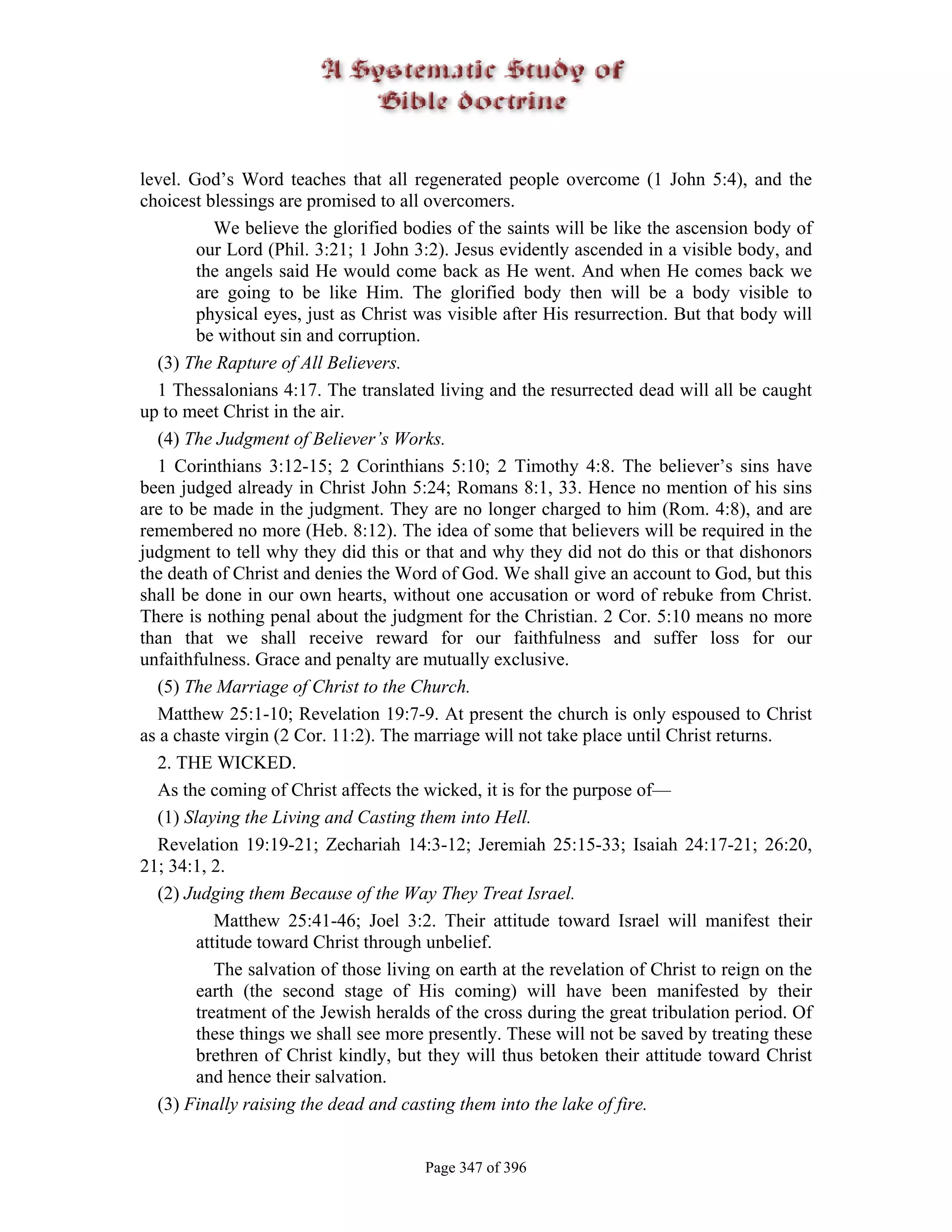 level. God’s Word teaches that all regenerated people overcome (1 John 5:4), and the
choicest blessings are promised to all overcomers.
           We believe the glorified bodies of the saints will be like the ascension body of
        our Lord (Phil. 3:21; 1 John 3:2). Jesus evidently ascended in a visible body, and
        the angels said He would come back as He went. And when He comes back we
        are going to be like Him. The glorified body then will be a body visible to
        physical eyes, just as Christ was visible after His resurrection. But that body will
        be without sin and corruption.
  (3) The Rapture of All Believers.
  1 Thessalonians 4:17. The translated living and the resurrected dead will all be caught
up to meet Christ in the air.
  (4) The Judgment of Believer’s Works.
  1 Corinthians 3:12-15; 2 Corinthians 5:10; 2 Timothy 4:8. The believer’s sins have
been judged already in Christ John 5:24; Romans 8:1, 33. Hence no mention of his sins
are to be made in the judgment. They are no longer charged to him (Rom. 4:8), and are
remembered no more (Heb. 8:12). The idea of some that believers will be required in the
judgment to tell why they did this or that and why they did not do this or that dishonors
the death of Christ and denies the Word of God. We shall give an account to God, but this
shall be done in our own hearts, without one accusation or word of rebuke from Christ.
There is nothing penal about the judgment for the Christian. 2 Cor. 5:10 means no more
than that we shall receive reward for our faithfulness and suffer loss for our
unfaithfulness. Grace and penalty are mutually exclusive.
  (5) The Marriage of Christ to the Church.
  Matthew 25:1-10; Revelation 19:7-9. At present the church is only espoused to Christ
as a chaste virgin (2 Cor. 11:2). The marriage will not take place until Christ returns.
  2. THE WICKED.
  As the coming of Christ affects the wicked, it is for the purpose of—
  (1) Slaying the Living and Casting them into Hell.
  Revelation 19:19-21; Zechariah 14:3-12; Jeremiah 25:15-33; Isaiah 24:17-21; 26:20,
21; 34:1, 2.
  (2) Judging them Because of the Way They Treat Israel.
           Matthew 25:41-46; Joel 3:2. Their attitude toward Israel will manifest their
        attitude toward Christ through unbelief.
           The salvation of those living on earth at the revelation of Christ to reign on the
        earth (the second stage of His coming) will have been manifested by their
        treatment of the Jewish heralds of the cross during the great tribulation period. Of
        these things we shall see more presently. These will not be saved by treating these
        brethren of Christ kindly, but they will thus betoken their attitude toward Christ
        and hence their salvation.
  (3) Finally raising the dead and casting them into the lake of fire.


                                       Page 347 of 396
 
