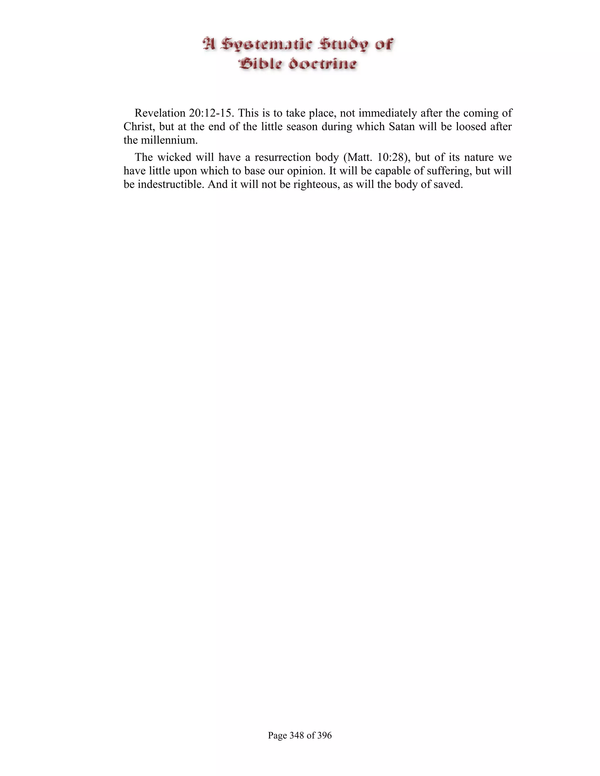 Revelation 20:12-15. This is to take place, not immediately after the coming of
Christ, but at the end of the little season during which Satan will be loosed after
the millennium.
  The wicked will have a resurrection body (Matt. 10:28), but of its nature we
have little upon which to base our opinion. It will be capable of suffering, but will
be indestructible. And it will not be righteous, as will the body of saved.




                               Page 348 of 396
 