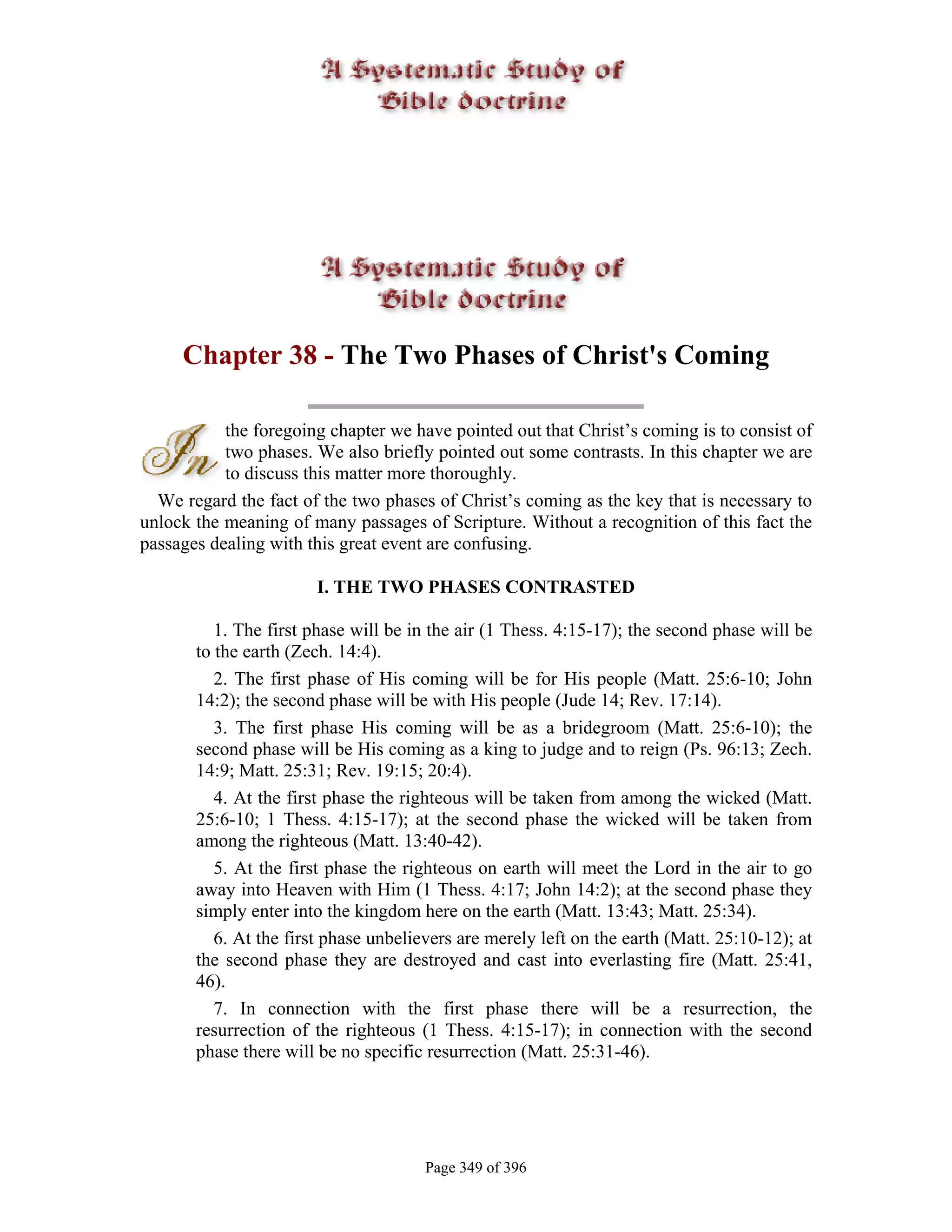Chapter 38 - The Two Phases of Christ's Coming

           the foregoing chapter we have pointed out that Christ’s coming is to consist of
           two phases. We also briefly pointed out some contrasts. In this chapter we are
           to discuss this matter more thoroughly.
  We regard the fact of the two phases of Christ’s coming as the key that is necessary to
unlock the meaning of many passages of Scripture. Without a recognition of this fact the
passages dealing with this great event are confusing.

                       I. THE TWO PHASES CONTRASTED

          1. The first phase will be in the air (1 Thess. 4:15-17); the second phase will be
       to the earth (Zech. 14:4).
          2. The first phase of His coming will be for His people (Matt. 25:6-10; John
       14:2); the second phase will be with His people (Jude 14; Rev. 17:14).
          3. The first phase His coming will be as a bridegroom (Matt. 25:6-10); the
       second phase will be His coming as a king to judge and to reign (Ps. 96:13; Zech.
       14:9; Matt. 25:31; Rev. 19:15; 20:4).
          4. At the first phase the righteous will be taken from among the wicked (Matt.
       25:6-10; 1 Thess. 4:15-17); at the second phase the wicked will be taken from
       among the righteous (Matt. 13:40-42).
          5. At the first phase the righteous on earth will meet the Lord in the air to go
       away into Heaven with Him (1 Thess. 4:17; John 14:2); at the second phase they
       simply enter into the kingdom here on the earth (Matt. 13:43; Matt. 25:34).
          6. At the first phase unbelievers are merely left on the earth (Matt. 25:10-12); at
       the second phase they are destroyed and cast into everlasting fire (Matt. 25:41,
       46).
          7. In connection with the first phase there will be a resurrection, the
       resurrection of the righteous (1 Thess. 4:15-17); in connection with the second
       phase there will be no specific resurrection (Matt. 25:31-46).




                                      Page 349 of 396
 