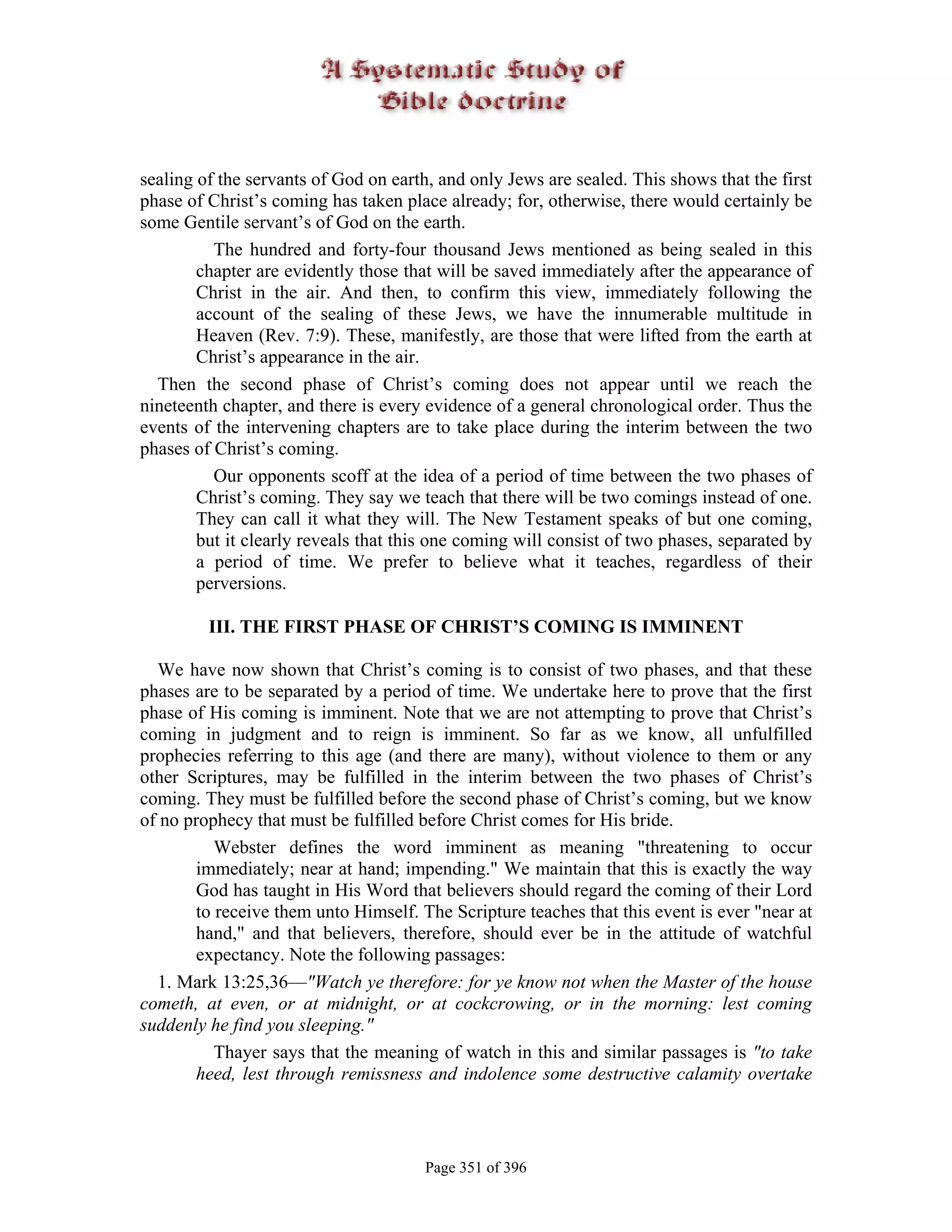 sealing of the servants of God on earth, and only Jews are sealed. This shows that the first
phase of Christ’s coming has taken place already; for, otherwise, there would certainly be
some Gentile servant’s of God on the earth.
          The hundred and forty-four thousand Jews mentioned as being sealed in this
        chapter are evidently those that will be saved immediately after the appearance of
        Christ in the air. And then, to confirm this view, immediately following the
        account of the sealing of these Jews, we have the innumerable multitude in
        Heaven (Rev. 7:9). These, manifestly, are those that were lifted from the earth at
        Christ’s appearance in the air.
  Then the second phase of Christ’s coming does not appear until we reach the
nineteenth chapter, and there is every evidence of a general chronological order. Thus the
events of the intervening chapters are to take place during the interim between the two
phases of Christ’s coming.
          Our opponents scoff at the idea of a period of time between the two phases of
        Christ’s coming. They say we teach that there will be two comings instead of one.
        They can call it what they will. The New Testament speaks of but one coming,
        but it clearly reveals that this one coming will consist of two phases, separated by
        a period of time. We prefer to believe what it teaches, regardless of their
        perversions.

         III. THE FIRST PHASE OF CHRIST’S COMING IS IMMINENT

  We have now shown that Christ’s coming is to consist of two phases, and that these
phases are to be separated by a period of time. We undertake here to prove that the first
phase of His coming is imminent. Note that we are not attempting to prove that Christ’s
coming in judgment and to reign is imminent. So far as we know, all unfulfilled
prophecies referring to this age (and there are many), without violence to them or any
other Scriptures, may be fulfilled in the interim between the two phases of Christ’s
coming. They must be fulfilled before the second phase of Christ’s coming, but we know
of no prophecy that must be fulfilled before Christ comes for His bride.
           Webster defines the word imminent as meaning "threatening to occur
        immediately; near at hand; impending." We maintain that this is exactly the way
        God has taught in His Word that believers should regard the coming of their Lord
        to receive them unto Himself. The Scripture teaches that this event is ever "near at
        hand," and that believers, therefore, should ever be in the attitude of watchful
        expectancy. Note the following passages:
  1. Mark 13:25,36—"Watch ye therefore: for ye know not when the Master of the house
cometh, at even, or at midnight, or at cockcrowing, or in the morning: lest coming
suddenly he find you sleeping."
           Thayer says that the meaning of watch in this and similar passages is "to take
        heed, lest through remissness and indolence some destructive calamity overtake



                                       Page 351 of 396
 