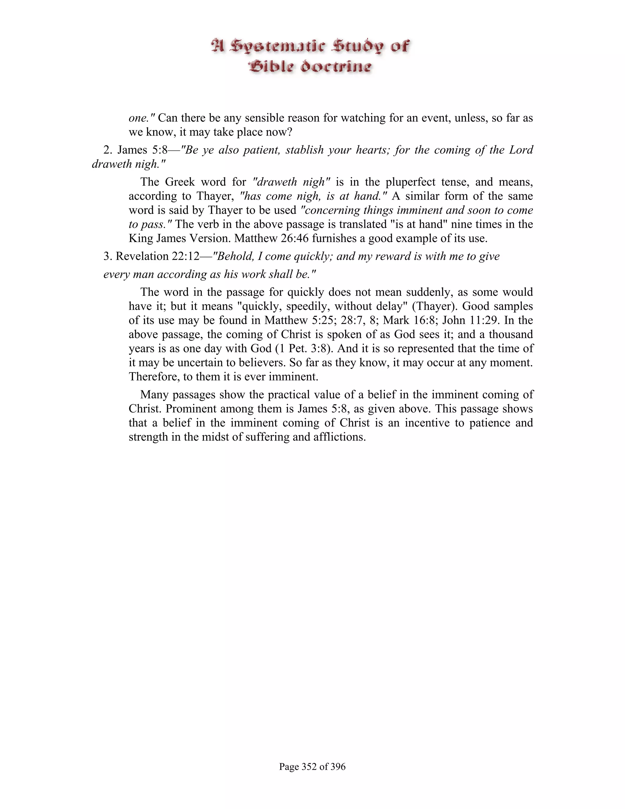 one." Can there be any sensible reason for watching for an event, unless, so far as
       we know, it may take place now?
  2. James 5:8—"Be ye also patient, stablish your hearts; for the coming of the Lord
draweth nigh."
          The Greek word for "draweth nigh" is in the pluperfect tense, and means,
       according to Thayer, "has come nigh, is at hand." A similar form of the same
       word is said by Thayer to be used "concerning things imminent and soon to come
       to pass." The verb in the above passage is translated "is at hand" nine times in the
       King James Version. Matthew 26:46 furnishes a good example of its use.
  3. Revelation 22:12—"Behold, I come quickly; and my reward is with me to give
  every man according as his work shall be."
          The word in the passage for quickly does not mean suddenly, as some would
       have it; but it means "quickly, speedily, without delay" (Thayer). Good samples
       of its use may be found in Matthew 5:25; 28:7, 8; Mark 16:8; John 11:29. In the
       above passage, the coming of Christ is spoken of as God sees it; and a thousand
       years is as one day with God (1 Pet. 3:8). And it is so represented that the time of
       it may be uncertain to believers. So far as they know, it may occur at any moment.
       Therefore, to them it is ever imminent.
          Many passages show the practical value of a belief in the imminent coming of
       Christ. Prominent among them is James 5:8, as given above. This passage shows
       that a belief in the imminent coming of Christ is an incentive to patience and
       strength in the midst of suffering and afflictions.




                                      Page 352 of 396
 